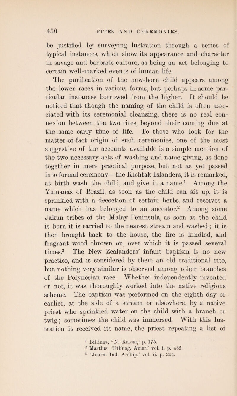 be justified by surveying lustration through a series of typical instances, which show its appearance and character in savage and barbaric culture, as being an act belonging to certain well-marked events of human life. The purification of the new-born child appears among the lower races in various forms, but perhaps in some par¬ ticular instances borrowed from the higher. It should be noticed that though the naming of the child is often asso¬ ciated with its ceremonial cleansing, there is no real con¬ nexion between the two rites, beyond their coming due at the same early time of life. To those who look for the matter-of-fact origin of such ceremonies, one of the most suggestive of the accounts available is a simple mention of the two necessary acts of washing and name-giving, as done together in mere practical purpose, but not as yet passed into formal ceremony—the Kichtak Islanders, it is remarked, at birth wash the child, and give it a name.1 Among the Yumanas of Brazil, as soon as the child can sit up, it is sprinkled with a decoction of certain herbs, and receives a name which has belonged to an ancestor.2 Among some Jakun tribes of the Malay Peninsula, as soon as the child is born it is carried to the nearest stream and washed; it is then brought back to the house, the fire is kindled, and fragrant wood thrown on, over which it is passed several times.3 The New Zealanders’ infant baptism is no new practice, and is considered by them an old traditional rite, but nothing very similar is observed among other branches of the Polynesian race. Whether independently invented or not, it was thoroughly worked into the native religious scheme. The baptism was performed on the eighth day or earlier, at the side of a stream or elsewhere, by a native priest who sprinkled water on the child with a branch or twig; sometimes the child was immersed. With this lus¬ tration it received its name, the priest repeating a list of 1 Billings, ‘ N. Russia,5 p. 175. 2 Martins, ‘Ethnog. Amer.’ vol. i. p. 485.