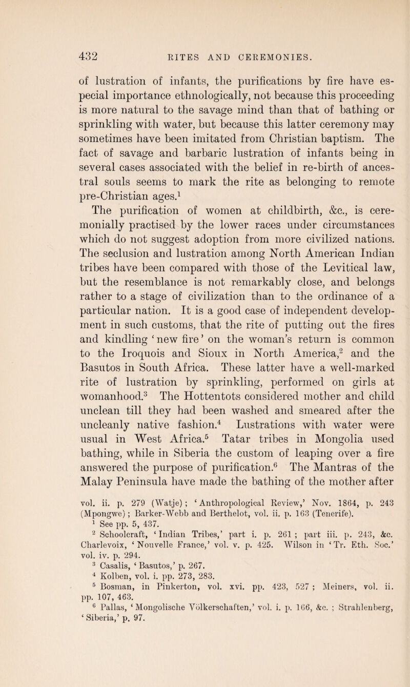 of lustration of infants, the purifications by fire have es¬ pecial importance ethnologically, not because this proceeding is more natural to the savage mind than that of bathing or sprinkling with water, but because this latter ceremony may sometimes have been imitated from Christian baptism. The fact of savage and barbaric lustration of infants being in several cases associated with the belief in re-birth of ances¬ tral souls seems to mark the rite as belonging to remote pre-Christian ages.1 The purification of women at childbirth, &c., is cere¬ monially practised by the lower races under circumstances which do not suggest adoption from more civilized nations. The seclusion and lustration among North American Indian tribes have been compared with those of the Levitical law, but the resemblance is not remarkably close, and belongs rather to a stage of civilization than to the ordinance of a particular nation. It is a good case of independent develop¬ ment in such customs, that the rite of putting out the fires and kindling ‘ new fire ’ on the woman’s return is common to the Iroquois and Sioux in North America,2 and the Basutos in South Africa. These latter have a well-marked rite of lustration by sprinkling, performed on girls at womanhood.3 The Hottentots considered mother and child unclean till they had been washed and smeared after the uncleanly native fashion.4 Lustrations with water were usual in West Africa.5 Tatar tribes in Mongolia used bathing, while in Siberia the custom of leaping over a fire answered the purpose of purification.6 The Mantras of the Malay Peninsula have made the bathing of the mother after vol. ii. p. 279 (Watje) ; ‘Anthropological Review,’ Nov. 1864, p. 243 (Mpongwe); Barker-Webb and Berthelot, vol. ii. p. 163 (Tenerife). 1 See pp. 5, 437. 2 Schoolcraft, ‘Indian Tribes,’ part i. p. 261; part iii. p. 243, &c. Charlevoix, ‘ Nouvelle France,’ vol. v. p. 425. Wilson in ‘ Tr. Eth. Soc.’ vol. iv. p. 294. 3 Casalis, ‘ Basutos,’ p. 267. 4 Kolben, vol. i. pp. 273, 283. 5 Bosnian, in Pinkerton, vol. xvi. pp. 423, 527 ; Meiners, vol. ii. pp. 107, 463. 6 Pallas, ‘ Mongolische Yblkerschaften,’ vol. i. p. 166, &c. ; Strahlenberg, ‘ Siberia,’ p. 97.