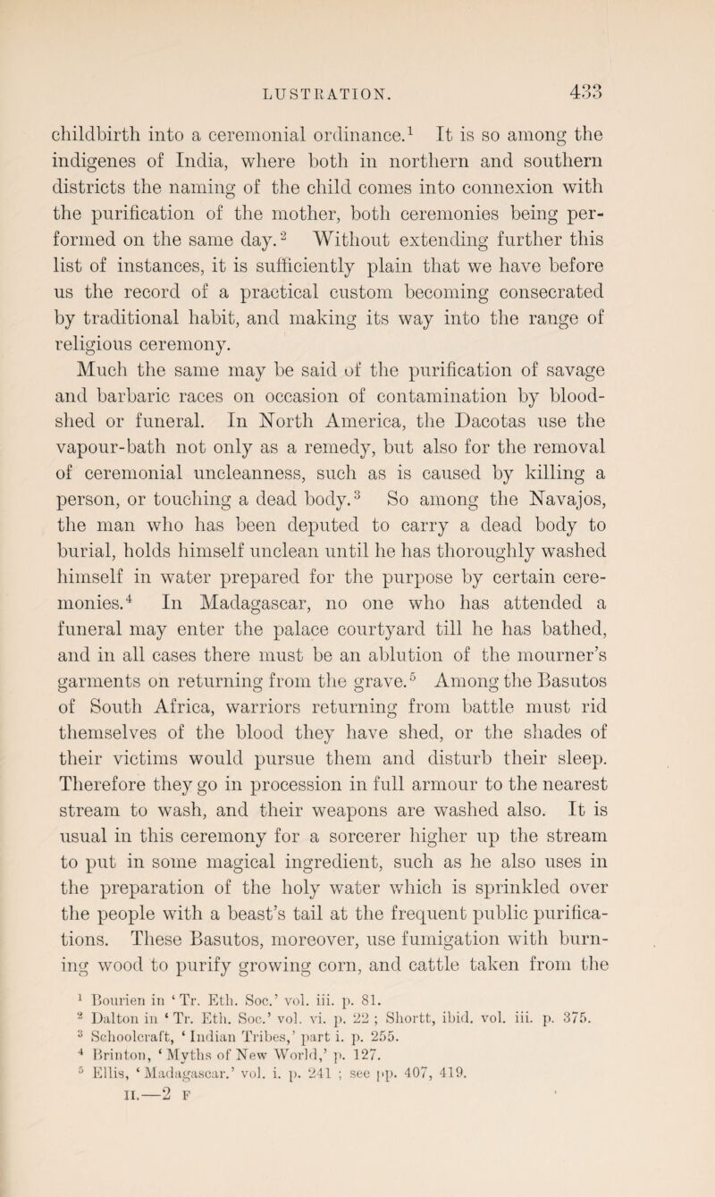 childbirth into a ceremonial ordinance.1 It is so among the indigenes of India, where both in northern and southern districts the naming of the child comes into connexion with the purification of the mother, both ceremonies being per¬ formed on the same day.2 Without extending further this list of instances, it is sufficiently plain that we have before us the record of a practical custom becoming consecrated by traditional habit, and making its way into the range of religious ceremony. Much the same may be said of the purification of savage and barbaric races on occasion of contamination by blood¬ shed or funeral. In North America, the Dacotas use the vapour-bath not only as a remedy, but also for the removal of ceremonial uncleanness, such as is caused by killing a person, or touching a dead body.3 So among the Navajos, the man who has been deputed to carry a dead body to burial, holds himself unclean until he has thoroughly washed himself in water prepared for the purpose by certain cere¬ monies.4 In Madagascar, no one who has attended a funeral may enter the palace courtyard till he has bathed, and in all cases there must be an ablution of the mourner’s garments on returning from the grave.5 Among the Basutos of South Africa, warriors returning from battle must rid themselves of the blood they have shed, or the shades of their victims would pursue them and disturb their sleep. Therefore they go in procession in full armour to the nearest stream to wash, and their weapons are washed also. It is usual in this ceremony for a sorcerer higher up the stream to put in some magical ingredient, such as he also uses in the preparation of the holy water which is sprinkled over the people with a beast’s tail at the frequent public purifica¬ tions. These Basutos, moreover, use fumigation with burn¬ ing wood to purify growing corn, and cattle taken from the 1 Bourien in ‘ Tr. Eth. Soc.’ vol. iii. p. 81. 2 Dalton in ‘ Tr. Eth. Soc.’ vol. vi. p. 22 ; Shortt, ibid. vol. iii. p. 375. 3 Schoolcraft, ‘ Indian Tribes,’ part i. p. 255. 4 Brinton, ‘Myths of New World,’ p. 127. 5 Ellis, ‘Madagascar.’ vol. i. p. 241 ; see pp. 407, 419. II.—2 F