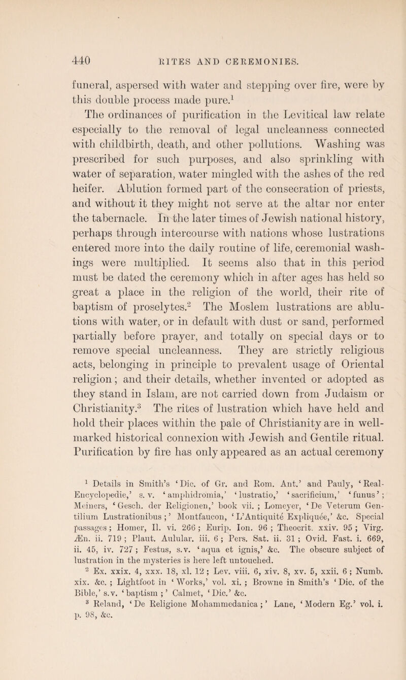 funeral, aspersed with water and stepping over fire, were by this double process made pure.1 The ordinances of purification in the Levitical law relate especially to the removal of legal unclean ness connected with childbirth, death, and other pollutions. Washing was prescribed for such purposes, and also sprinkling with water of separation, water mingled with the ashes of the red heifer. Ablution formed part of the consecration of priests, and without it they might not serve at the altar nor enter the tabernacle. In the later times of Jewish national history, perhaps through intercourse with nations whose lustrations entered more into the daily routine of life, ceremonial wash¬ ings were multiplied. It seems also that in this period must be dated the ceremony which in after ages has held so great a place in the religion of the world, their rite of baptism of proselytes.2 The Moslem lustrations are ablu¬ tions with water, or in default with dust or sand, performed partially before prayer, and totally on special days or to remove special uncleanness. They are strictly religious acts, belonging in principle to prevalent usage of Oriental religion; and their details, whether invented or adopted as they stand in Islam, are not carried down from Judaism or Christianity.3 The rites of lustration which have held and hold their places within the pale of Christianity are in well- marked historical connexion with Jewish and Gentile ritual. Purification by fire has only appeared as an actual ceremony 1 Details in Smith’s ‘Die. of Gr. and Rom. Ant.’ and Pauly, ‘ Real- Encyclopedie,’ s.v. ‘ amphidromia,’ ‘ lustratio,’ ‘ sacrificium, ’ ‘funus’; Meiners, ‘ Gesch. der Religionen,’ book vii. ; Lomeyer, ‘ De Veterum Gen- tilium Lnstrationibus ; ’ Montfaucon, ‘ L’Antiquite Expliquee,’ &c. Special passages; Homer, II. vi. 266 ; Eurip. Ion. 96 ; Theocrit. xxiv. 95 ; Virg. 2En. ii. 719 ; Plaut. Aulular. iii. 6 ; Pers. Sat. ii. 31 ; Ovid. Fast. i. 669, ii. 45, iv. 727 ; Festus, s.v. ‘aqua et ignis,’ &c. The obscure subject of lustration in the mysteries is here left untouched. 2 Ex. xxix. 4, xxx. 18, xl. 12 ; Lev. viii. 6, xiv. 8, xv. 5, xxii. 6 ; Numb, xix. &c. ; Lightfoot in ‘Works,’ vol. xi. ; Browne in Smith’s ‘Die. of the Bible,’s.v. ‘baptism;’ Calmet, ‘Dic.’&c. 3 Reland, ‘ De Religione Mohammedanica ; ’ Lane, ‘Modern Eg.’ vol-. i. p. 98, &c.