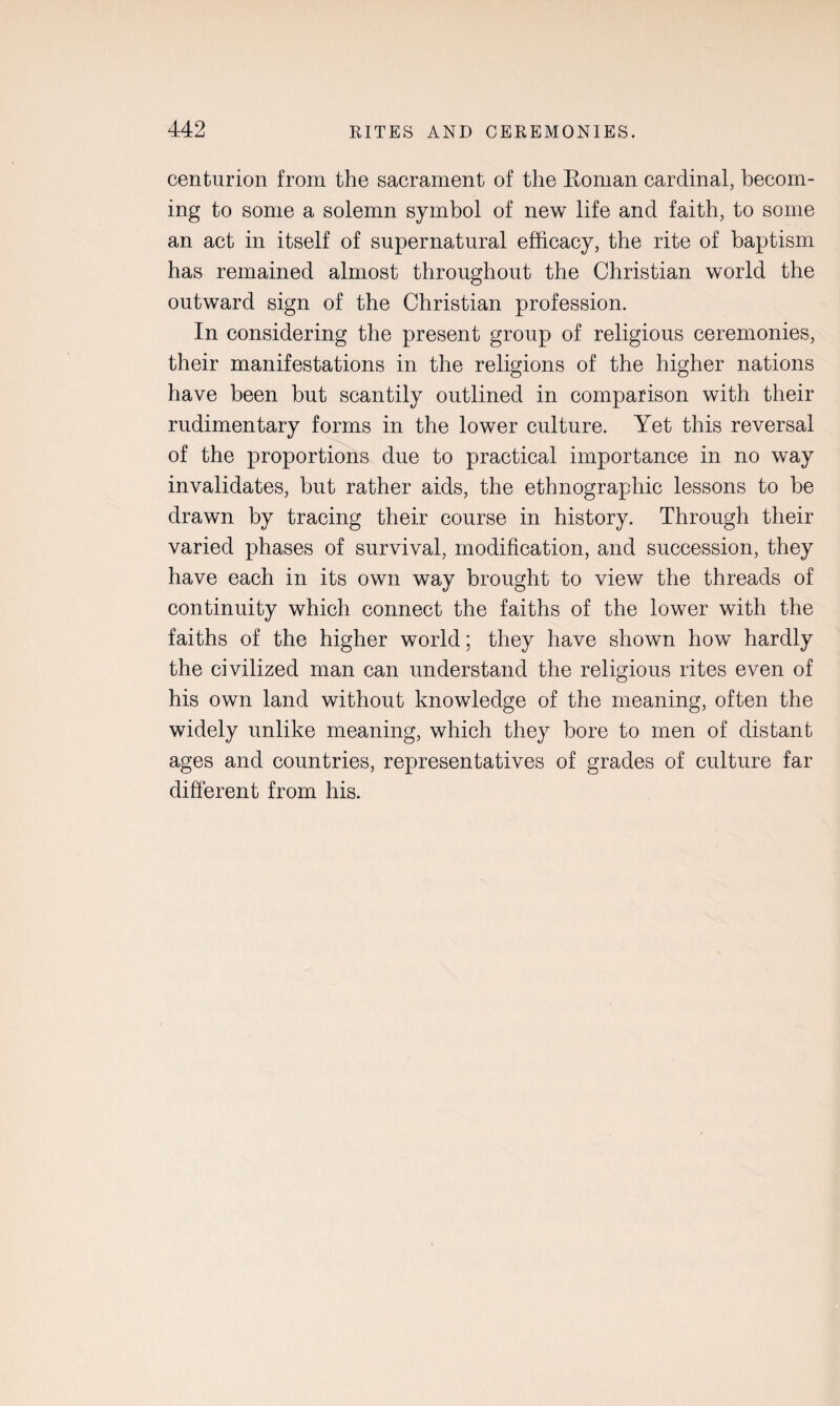 centurion from the sacrament of the Roman cardinal, becom¬ ing to some a solemn symbol of new life and faith, to some an act in itself of supernatural efficacy, the rite of baptism has remained almost throughout the Christian world the outward sign of the Christian profession. In considering the present group of religious ceremonies, their manifestations in the religions of the higher nations have been but scantily outlined in comparison with their rudimentary forms in the lower culture. Yet this reversal of the proportions due to practical importance in no way invalidates, but rather aids, the ethnographic lessons to be drawn by tracing their course in history. Through their varied phases of survival, modification, and succession, they have each in its own way brought to view the threads of continuity which connect the faiths of the lower with the faiths of the higher world; they have shown how hardly the civilized man can understand the religious rites even of his own land without knowledge of the meaning, often the widely unlike meaning, which they bore to men of distant ages and countries, representatives of grades of culture far different from his.