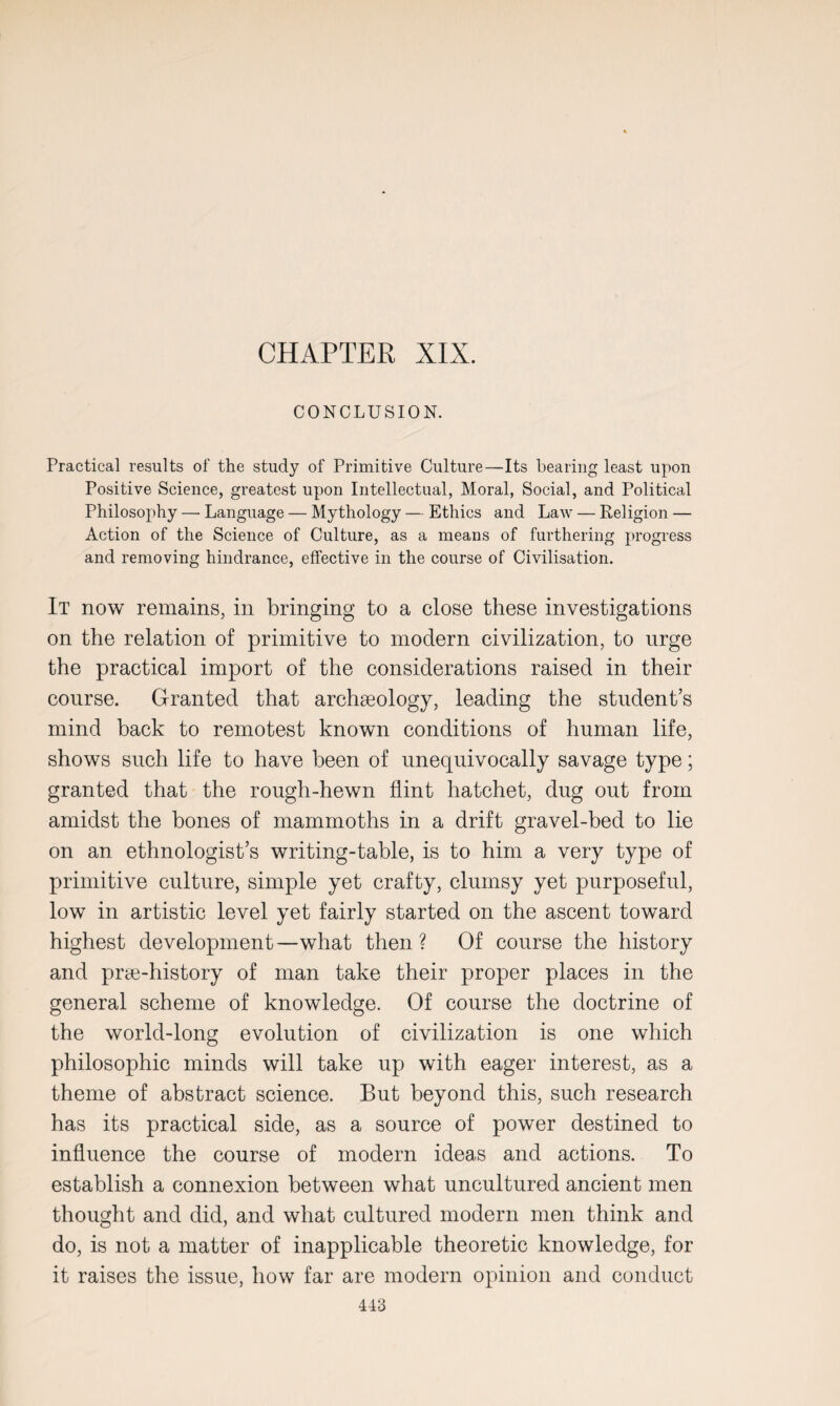 CHAPTER XIX. CONCLUSION. Practical results of the study of Primitive Culture—Its bearing least upon Positive Science, greatest upon Intellectual, Moral, Social, and Political Philosophy — Language — Mythology — Ethics and Law — Religion — Action of the Science of Culture, as a means of furthering progress and removing hindrance, effective in the course of Civilisation. It now remains, in bringing to a close these investigations on the relation of primitive to modern civilization, to urge the practical import of the considerations raised in their course. Granted that archaeology, leading the student’s mind back to remotest known conditions of human life, shows such life to have been of unequivocally savage type; granted that the rough-hewn flint hatchet, dug out from amidst the bones of mammoths in a drift gravel-bed to lie on an ethnologist’s writing-table, is to him a very type of primitive culture, simple yet crafty, clumsy yet purposeful, low in artistic level yet fairly started on the ascent toward highest development—what then? Of course the history and prae-history of man take their proper places in the general scheme of knowledge. Of course the doctrine of the world-long evolution of civilization is one which philosophic minds will take up with eager interest, as a theme of abstract science. But beyond this, such research has its practical side, as a source of power destined to influence the course of modern ideas and actions. To establish a connexion between what uncultured ancient men thought and did, and what cultured modern men think and do, is not a matter of inapplicable theoretic knowledge, for it raises the issue, how far are modern opinion and conduct