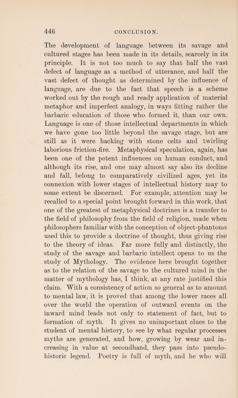 The development of language between its savage and cultured stages has been made in its details, scarcely in its principle. It is not too much to say that half the vast defect of language as a method of utterance, and half the vast defect of thought as determined by the influence of language, are due to the fact that speech is a scheme worked out by the rough and ready application of material metaphor and imperfect analogy, in ways fitting rather the barbaric education of those who formed it, than our own. Language is one of those intellectual departments in which we have gone too little beyond the savage stage, but are still as it were hacking with stone celts and twirling laborious friction-fire. Metaphysical speculation, again, has been one of the potent influences on human conduct, and although its rise, and one may almost say also its decline and fall, belong to comparatively civilized ages, yet its connexion with lower stages of intellectual history may to some extent be discerned. For example, attention may be recalled to a special point brought forward in this work, that one of the greatest of metaphysical doctrines is a transfer to the field of philosophy from the field of religion, made when philosophers familiar with the conception of object-phantoms used this to provide a doctrine of thought, thus giving rise to the theory of ideas. Far more fully and distinctly, the study of the savage and barbaric intellect opens to us the study of Mythology. The evidence here brought together as to the relation of the savage to the cultured mind in the matter of mythology has, I think, at any rate justified this claim. With a consistency of action so general as to amount to mental law, it is proved that among the lower races all over the world the operation of outward events on the inward mind leads not only to statement of fact, but to formation of myth. It gives no unimportant clues to the student of mental history, to see by what regular processes myths are generated, and how, growing by wear and in¬ creasing in value at secondhand, they pass into pseudo- historic legend. Poetry is full of myth, and he who will