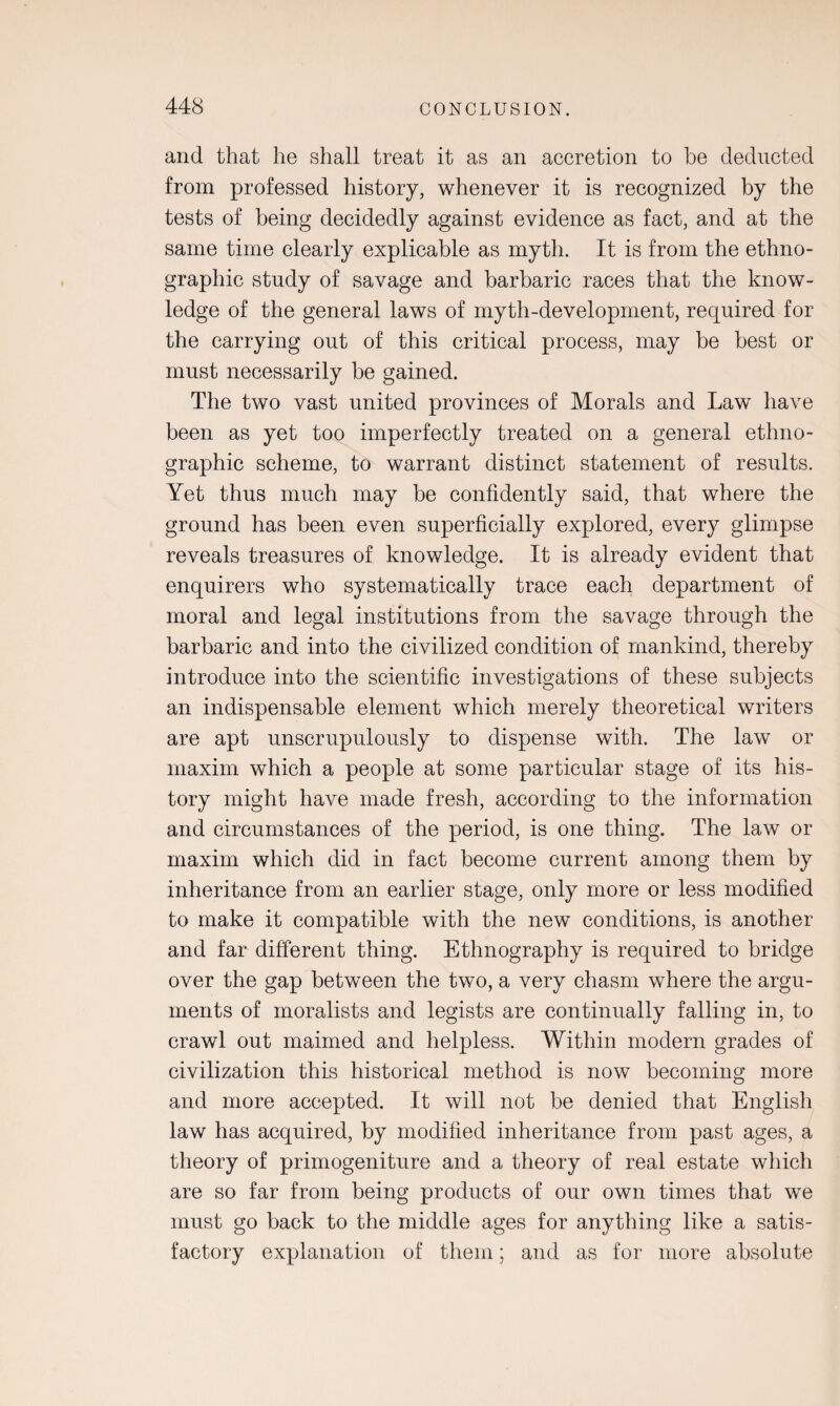 and that he shall treat it as an accretion to be deducted from professed history, whenever it is recognized by the tests of being decidedly against evidence as fact, and at the same time clearly explicable as myth. It is from the ethno¬ graphic study of savage and barbaric races that the know¬ ledge of the general laws of myth-development, required for the carrying out of this critical process, may be best or must necessarily be gained. The two vast united provinces of Morals and Law have been as yet too imperfectly treated on a general ethno¬ graphic scheme, to warrant distinct statement of results. Yet thus much may be confidently said, that where the ground has been even superficially explored, every glimpse reveals treasures of knowledge. It is already evident that enquirers who systematically trace each department of moral and legal institutions from the savage through the barbaric and into the civilized condition of mankind, thereby introduce into the scientific investigations of these subjects an indispensable element which merely theoretical writers are apt unscrupulously to dispense with. The law or maxim which a people at some particular stage of its his¬ tory might have made fresh, according to the information and circumstances of the period, is one thing. The law or maxim which did in fact become current among them by inheritance from an earlier stage, only more or less modified to make it compatible with the new conditions, is another and far different thing. Ethnography is required to bridge over the gap between the two, a very chasm where the argu¬ ments of moralists and legists are continually falling in, to crawl out maimed and helpless. Within modern grades of civilization this historical method is now becoming more and more accepted. It will not be denied that English law has acquired, by modified inheritance from past ages, a theory of primogeniture and a theory of real estate which are so far from being products of our own times that we must go back to the middle ages for anything like a satis¬ factory explanation of them; and as for more absolute