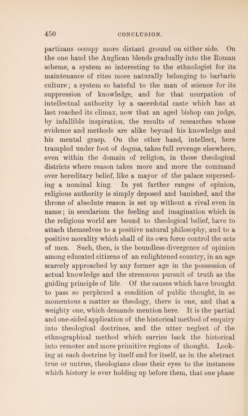 partizans occupy more distant ground on either side. On the one hand the Anglican blends gradually into the Eoman scheme, a system so interesting to the ethnologist for its maintenance of rites more naturally belonging to barbaric culture; a system so hateful to the man of science for its suppression of knowledge, and for that usurpation of intellectual authority by a sacerdotal caste which has at last reached its climax, now that an aged bishop can judge, by infallible inspiration, the results of researches whose evidence and methods are alike beyond his knowledge and his mental grasp. On the other hand, intellect, here trampled under foot of dogma, takes full revenge elsewhere, even within the domain of religion, in those theological districts where reason takes more and more the command over hereditary belief, like a mayor of the palace supersed¬ ing a nominal king. In yet farther ranges of opinion, religious authority is simply deposed and banished, and the throne of absolute reason is set up without a rival even in name; in secularism the feeling and imagination which in the religious world are bound to theological belief, have to attach themselves to a positive natural philosophy, and to a positive morality which shall of its own force control the acts of men. Such, then, is the boundless divergence of opinion among educated citizens of an enlightened country, in an age scarcely approached by any former age in the possession of actual knowledge and the strenuous pursuit of truth as the guiding principle of life. Of the causes which have brought to pass so perplexed a condition of public thought, in so momentous a matter as theology, there is one, and that a weighty one, which demands mention here. It is the partial and one-sided application of the historical method of enquiry into theological doctrines, and the utter neglect of the ethnographical method which carries back the historical into remoter and more primitive regions of thought. Look¬ ing at each doctrine by itself and for itself, as in the abstract true or untrue, theologians close their eyes to the instances which history is ever holding up before them, that one phase