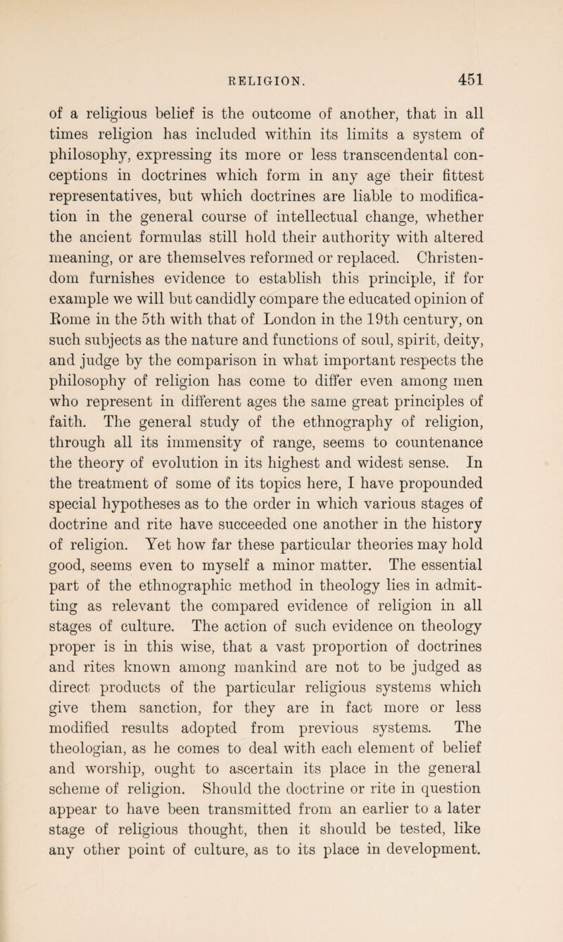 of a religions belief is the outcome of another, that in all times religion has included within its limits a system of philosophy, expressing its more or less transcendental con¬ ceptions in doctrines which form in any age their fittest representatives, but which doctrines are liable to modifica¬ tion in the general course of intellectual change, whether the ancient formulas still hold their authority with altered meaning, or are themselves reformed or replaced. Christen¬ dom furnishes evidence to establish this principle, if for example we will but candidly compare the educated opinion of Borne in the 5th with that of London in the 19th century, on such subjects as the nature and functions of soul, spirit, deity, and judge by the comparison in what important respects the philosophy of religion has come to differ even among men who represent in different ages the same great principles of faith. The general study of the ethnography of religion, through all its immensity of range, seems to countenance the theory of evolution in its highest and widest sense. In the treatment of some of its topics here, I have propounded special hypotheses as to the order in which various stages of doctrine and rite have succeeded one another in the history of religion. Yet how far these particular theories may hold good, seems even to myself a minor matter. The essential part of the ethnographic method in theology lies in admit¬ ting as relevant the compared evidence of religion in all stages of culture. The action of such evidence on theology proper is in this wise, that a vast proportion of doctrines and rites known among mankind are not to be judged as direct products of the particular religious systems which give them sanction, for they are in fact more or less modified results adopted from previous systems. The theologian, as he comes to deal with each element of belief and worship, ought to ascertain its place in the general scheme of religion. Should the doctrine or rite in question appear to have been transmitted from an earlier to a later stage of religious thought, then it should be tested, like any other point of culture, as to its place in development.