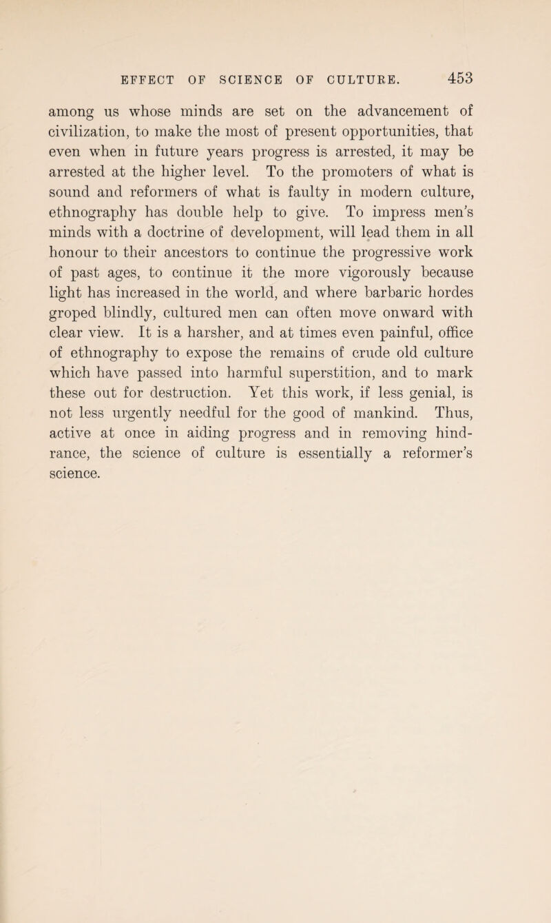 among us whose minds are set on the advancement of civilization, to make the most of present opportunities, that even when in future years progress is arrested, it may be arrested at the higher level. To the promoters of what is sound and reformers of what is faulty in modern culture, ethnography has double help to give. To impress men's minds with a doctrine of development, will lead them in all honour to their ancestors to continue the progressive work of past ages, to continue it the more vigorously because light has increased in the world, and where barbaric hordes groped blindly, cultured men can often move onward with clear view. It is a harsher, and at times even painful, office of ethnography to expose the remains of crude old culture which have passed into harmful superstition, and to mark these out for destruction. Yet this work, if less genial, is not less urgently needful for the good of mankind. Thus, active at once in aiding progress and in removing hind¬ rance, the science of culture is essentially a reformer's science.