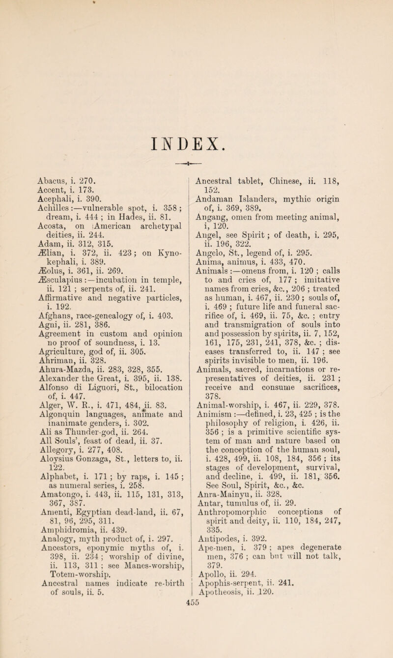 % INDEX. —*— Abacus, i. 270. Accent, i. 173. Acephali, i. 390. Achilles :—vulnerable spot, i. 358 ; dream, i. 444 ; in Hades, ii. 81. Acosta, on lAmerican archetypal deities, ii. 244. Adam, ii. 312, 315. iElian, i. 372, ii. 423; on Kyno- kephali, i. 389. iEolus, i. 361, ii. 269. iEsculapius :—incubation in temple, ii. 121 ; serpents of, ii. 241. Affirmative and negative particles, i. 192. Afghans, race-genealogy of, i. 403. Agni, ii. 281, 386. Agreement in custom and opinion no proof of soundness, i. 13. Agriculture, god of, ii. 305. Ahriman, ii. 328. Ahura-Mazda, ii. 283, 328, 355. Alexander the Great, i. 395, ii. 138. Alfonso di Liguori, St., bilocation of, i. 447. Alger, W. R., i. 471, 484,^ii. 83. Algonquin languages, animate and inanimate genders, i. 302. Ali as Thunder-god, ii. 264. All Souls’, feast of dead, ii. 37. Allegory, i. 277, 408. Aloysius Gonzaga, St., letters to, ii. 122. Alphabet, i. 171 ; by raps, i. 145 ; as numeral series, i. 258. Amatongo, i. 443, ii. 115, 131, 313, 367, 3S7. Amenti, Egyptian dead-land, ii. 67, 81, 96, 295, 311. Amphidromia, ii. 439. Analogy, myth product of, i. 297. Ancestors, eponymic myths of, i. 398, ii. 234 ; worship of divine, ii. 113, 311 ; see Manes-worship, Totem-worship. Ancestral names indicate re-birth of souls, ii. 5. Ancestral tablet, Chinese, ii. 118, 152. Andaman Islanders, mythic origin of, i. 369, 389. Angang, omen from meeting animal, i, 120. Angel, see Spirit; of death, i. 295, ii. 196, 322. Angelo, St., legend of, i. 295. Anima, animus, i. 433, 470. Animals :—omens from, i. 120 ; calls to and cries of, 177 ; imitative names from cries, &c., 206 ; treated as human, i. 467, ii. 230 ; souls of, i. 469 ; future life and funeral sac¬ rifice of, i. 469, ii. 75, &c. ; entry and transmigration of souls into and possession by spirits, ii. 7, 152, 161, 175, 231, 241, 378, &c. ; dis¬ eases transferred to, ii. 147 ; see spirits invisible to men, ii. 196. Animals, sacred, incarnations or re¬ presentatives of deities, ii. 231 ; receive and consume sacrifices, 378. Animal-worship, i. 467, ii. 229, 378. Animism :—defined, i. 23, 425 ; is the philosophy of religion, i. 426, ii. 356 ; is a primitive scientific sys¬ tem of man and nature based on the conception of the human soul, i. 428, 499, ii. 108, 184, 356 ; its stages of development, survival, and decline, i. 499, ii. 181, 356. See Soul, Spirit, &c., &c. Anra-Mainyu, ii. 328. Antar, tumulus of, ii. 29. Anthropomorphic conceptions of spirit and deity, ii. 110, 184, 247, 335. Antipodes, i. 392. Ape-men, i. 379 ; apes degenerate men, 376 ; can but will not talk, 379. Apollo, ii. 294. Apophis-serpent, ii. 241. Apotheosis, ii. 120.