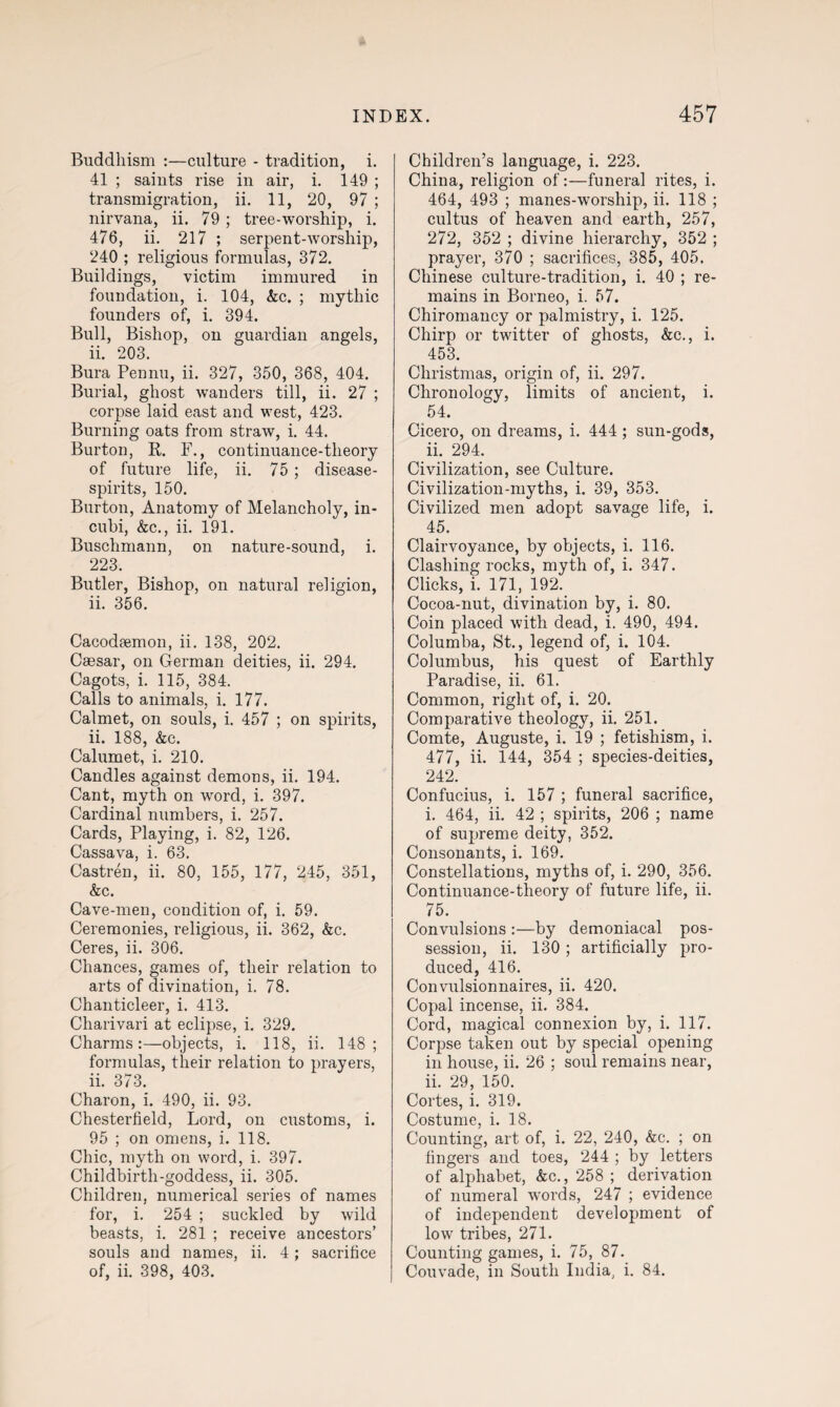 Buddhism :—culture - tradition, i. 41 ; saints rise in air, i. 149 ; transmigration, ii. 11, 20, 97 ; nirvana, ii. 79 ; tree-worship, i. 476, ii. 217 ; serpent-worship, 240 ; religious formulas, 372. Buildings, victim immured in foundation, i. 104, Ac. ; mythic founders of, i. 394. Bull, Bishop, on guardian angels, ii. 203. Bura Pennu, ii. 327, 350, 368, 404. Burial, ghost wanders till, ii. 27 ; corpse laid east and west, 423. Burning oats from straw, i. 44. Burton, R. F., continuance-theory of future life, ii. 75 ; disease- spirits, 150. Burtou, Anatomy of Melancholy, in- cubi, Ac., ii. 191. Buschmann, on nature-sound, i. 223. Butler, Bishop, on natural religion, ii. 356. Cacodfemon, ii. 138, 202. Caesar, on German deities, ii. 294. Cagots, i. 115, 384. Calls to animals, i. 177. Calmet, on souls, i. 457 ; on spirits, ii. 188, Ac. Calumet, i. 210. Candles against demons, ii. 194. Cant, myth on word, i. 397. Cardinal numbers, i. 257. Cards, Playing, i. 82, 126. Cassava, i. 63. Castren, ii. 80, 155, 177, 245, 351, Ac. Cave-men, condition of, i. 59. Ceremonies, religious, ii. 362, Ac. Ceres, ii. 306. Chances, games of, their relation to arts of divination, i. 78. Chanticleer, i. 413. Charivari at eclipse, i. 329. Charms:—objects, i. 118, ii. 148; formulas, their relation to prayers, ii. 373. Charon, i. 490, ii. 93. Chesterfield, Lord, on customs, i. 95 ; on omens, i. 118. Chic, myth on word, i. 397. Childbirth-goddess, ii. 305. Children, numerical series of names for, i. 254 ; suckled by wild beasts, i. 281 ; receive ancestors’ souls and names, ii. 4; sacrifice of, ii. 398, 403. Children’s language, i. 223. China, religion of:—funeral rites, i. 464, 493 ; manes-worship, ii. 118 ; cultus of heaven and earth, 257, 272, 352 ; divine hierarchy, 352 ; prayer, 370 ; sacrifices, 385, 405. Chinese culture-tradition, i. 40 ; re¬ mains in Borneo, i. 57. Chiromancy or palmistry, i. 125. Chirp or twitter of ghosts, Ac., i. 453. Christmas, origin of, ii. 297. Chronology, limits of ancient, i. 54. Cicero, on dreams, i. 444 ; sun-gods, ii. 294. Civilization, see Culture. Civilization-myths, i. 39, 353. Civilized men adopt savage life, i. 45. Clairvoyance, by objects, i. 116. Clashing rocks, myth of, i. 347. Clicks, i. 171, 192. Cocoa-nut, divination by, i. 80. Coin placed with dead, i. 490, 494. Columba, St., legend of, i. 104. Columbus, his quest of Earthly Paradise, ii. 61. Common, right of, i. 20. Comparative theology, ii. 251. Comte, Auguste, i. 19 ; fetishism, i. 477, ii. 144, 354 ; species-deities, 242. Confucius, i. 157 ; funeral sacrifice, i. 464, ii. 42 ; spirits, 206 ; name of supreme deity, 352. Consonants, i. 169. Constellations, myths of, i. 290, 356. Continuance-theory of future life, ii. 75. Convulsions :—by demoniacal pos¬ session, ii. 130; artificially pro¬ duced, 416. Convulsionnaires, ii. 420. Copal incense, ii. 384. Cord, magical connexion by, i. 117. Corpse taken out by special opening in house, ii. 26 ; soul remains near, ii. 29, 150. Cortes, i. 319. Costume, i. 18. Counting, art of, i. 22, 240, Ac. ; on fingers and toes, 244 ; by letters of alphabet, Ac., 258 ; derivation of numeral words, 247 ; evidence of independent development of low tribes, 271. Counting games, i. 75, 87. Couvade, in South India, i. 84.