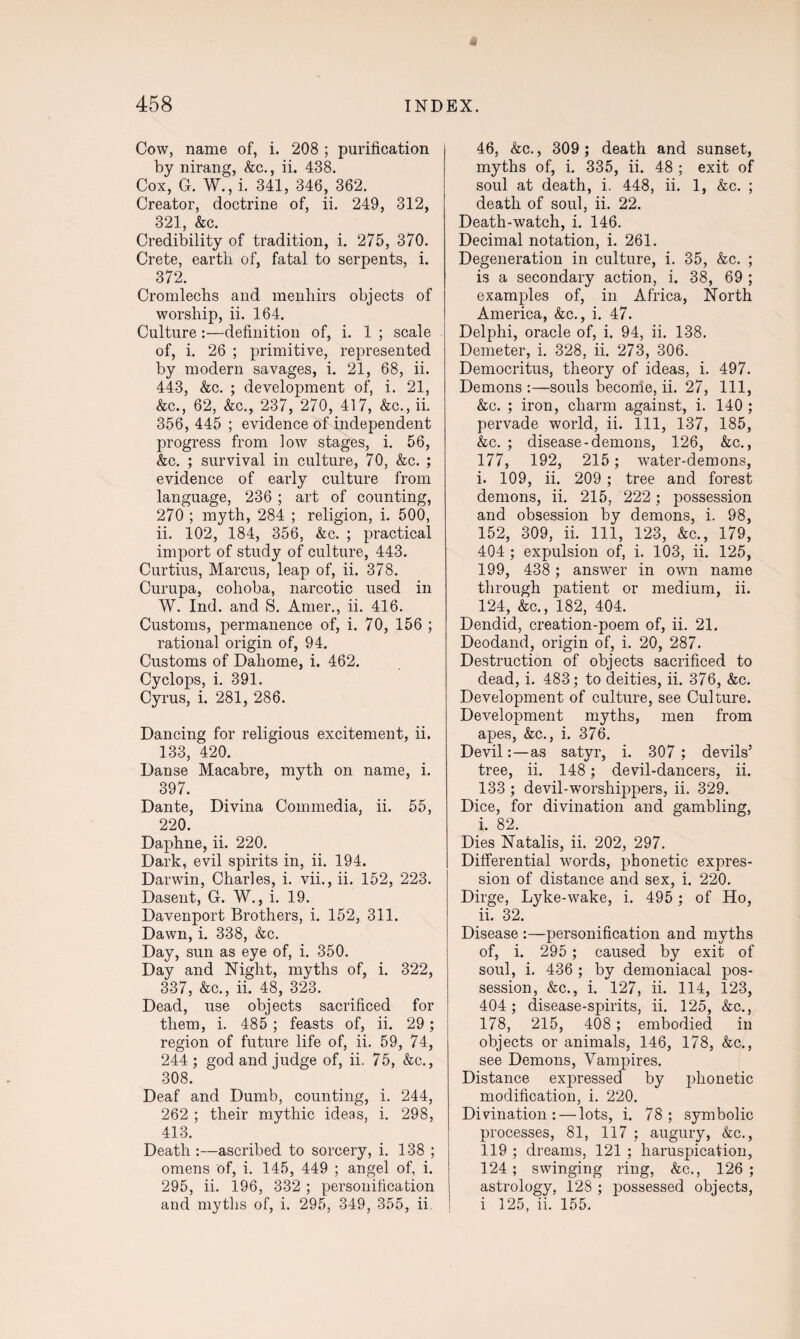 Cow, name of, i. 208 ; purification by nirang, &c., ii. 438. Cox, G. W., i. 341, 346, 362. Creator, doctrine of, ii. 249, 312, 321, &c. Credibility of tradition, i. 275, 370. Crete, earth of, fatal to serpents, i. 372. Cromlechs and menhirs objects of worship, ii. 164. Culture:—definition of, i. 1 ; scale of, i. 26 ; primitive, represented by modern savages, i. 21, 68, ii. 443, &c. ; development of, i. 21, &c., 62, &c., 237, 270, 417, &c., ii. 356, 445 ; evidence of independent progress from low stages, i. 56, &c. ; survival in culture, 70, &c. ; evidence of early culture from language, 236 ; art of counting, 270 ; myth, 284 ; religion, i. 500, ii. 102, 184, 356, &c. ; practical import of study of culture, 443. Curtius, Marcus, leap of, ii. 378. Curupa, cohoba, narcotic used in W. Ind. and S. Amer., ii. 416. Customs, permanence of, i. 70, 156 ; rational origin of, 94. Customs of Daliome, i. 462. Cyclops, i. 391. Cyrus, i. 281, 286. Dancing for religious excitement, ii. 133, 420. Danse Macabre, myth on name, i. 397. Dante, Divina Commedia, ii. 55, 220. Daphne, ii. 220. Dark, evil spirits in, ii. 194. Darwin, Charles, i. vii., ii. 152, 223. Dasent, G. W., i. 19. Davenport Brothers, i. 152, 311. Dawn, i. 338, &c. Day, sun as eye of, i. 350. Day and Night, myths of, i. 322, 337, &c., ii. 48, 323. Dead, use objects sacrificed for them, i. 485 ; feasts of, ii. 29; region of future life of, ii. 59, 74, 244; god and judge of, ii. 75, &c., 308. Deaf and Dumb, counting, i. 244, 262 ; their mythic ideas, i. 298, 413. Death :—ascribed to sorcery, i. 138 ; omens of, i. 145, 449 ; angel of, i. 295, ii. 196, 332 ; personification and myths of, i. 295, 349, 355, ii 46, &c., 309; death and sunset, myths of, i. 335, ii. 48 ; exit of soul at death, i. 448, ii. 1, &c. ; death of soul, ii. 22. Death-watch, i. 146. Decimal notation, i. 261. Degeneration in culture, i. 35, &c. ; is a secondary action, i. 38, 69 ; examples of, in Africa, North America, &c., i. 47. Delphi, oracle of, i. 94, ii. 138. Demeter, i. 328, ii. 273, 306. Democritus, theory of ideas, i. 497. Demons :—souls become, ii. 27, 111, &c. ; iron, charm against, i. 140 ; pervade world, ii. Ill, 137, 185, &c. ; disease-demons, 126, &c., 177, 192, 215 ; water-demons, i. 109, ii. 209 ; tree and forest demons, ii. 215, 222; possession and obsession by demons, i. 98, 152, 309, ii. Ill, 123, &c., 179, 404 ; expulsion of, i. 103, ii. 125, 199, 438 ; answer in own name through patient or medium, ii. 124, &c., 182, 404. Dendid, creation-poem of, ii. 21. Deodand, origin of, i. 20, 287. Destruction of objects sacrificed to dead, i. 483; to deities, ii. 376, &c. Development of culture, see Culture. Development myths, men from apes, &c., i. 376. Devil:—as satyr, i. 307 ; devils’ tree, ii. 148; devil-dancers, ii. 133 ; devil-worshippers, ii. 329. Dice, for divination and gambling, i. 82. Dies Natalis, ii. 202, 297. Differential words, phonetic expres¬ sion of distance and sex, i. 220. Dirge, Lyke-wake, i. 495 ; of Ho, ii. 32. Disease :—personification and myths of, i. 295 ; caused by exit of soul, i. 436 ; by demoniacal pos¬ session, &c., i. 127, ii. 114, 123, 404; disease-spirits, ii. 125, &c., 178, 215, 408 ; embodied in objects or animals, 146, 178, &c., see Demons, Vampires. Distance expressed by phonetic modification, i. 220. Divination: — lots, i. 78; symbolic processes, 81, 117 ; augury, &c., 119 ; dreams, 121 ; haruspication, 124; swinging ring, &c., 126; astrology, 128 ; possessed objects, i 125, ii. 155.