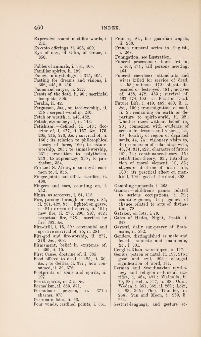 Expressive sound modifies words, i. 215. Ex-voto offerings, ii. 406, 409. Eye of day, of Odin, of Graise, i. 350. Fables of animals, i. 381, 409. Familiar spirits, ii. 199. Fancy, in mythology, i. 315, 405. Fasting for dreams and visions, i. 306, 445, ii. 410. Fauns and satyrs, ii. 227. Feasts of the dead, ii. 30 ; sacrificial banquets, 395. Feralia, ii. 42. Fergusson, Jas., on tree-worship, ii. 218 ; serpent-worship, 240. Fetch or wraith, i. 448, 452. Fetish, etymology of, ii. 143. Fetishism :—defined, ii. 143 ; doc¬ trine of, i. 477, ii. 157, &c., 175, 205, 215, 270, &c. ; survival of, ii. 160 ; its relation to philosophical theory of force, 160 ; to nature- worship, 205 ; to animal-worship, 231 ; transition to polytheism, 243 ; to supremacy, 335 ; to pan¬ theism, 354. Fiji and S. Africa, moon-myth com¬ mon to, i. 355. Finger-joints cut off as sacrifice, ii. 400. Fingers and toes, counting on, i. 242. Finns, as sorcerers, i. 84, 115. Fire, passing through or over, i. 85, ii. 281, 429, &c. ; lighted on grave, i. 484 ; drives off spirits, ii. 194 ; new fire, ii. 278, 290, 297, 432 ; perpetual fire, 278 ; sacrifice by fire, 383, &c. Fire-drill, i. 15, 50 ; ceremonial and sportive survival of, 75, ii. 281. Fire-god and fire-worship, ii. 277, 376, &c., 403. Firmament, belief in existence of, i. 299, ii. 70. First Cause, doctrine of, ii. 335. Food offered to dead, i. 485, ii. 30, &c. ; to deities, ii. 397 ; how con¬ sumed, ii. 39, 376. Footprints of souls and spirits, ii. 197. Forest-spirits, ii. 215, &c. Formalism, ii. 363, 371. Formulas : — prayers, ii. 371 ; charms, 373. Fortunate Isles, ii. 63. Four winds, cardinal points, i. 361. Frances, St., her guardian angels, ii. 203. French numeral series in English, i. 268. Fumigation, see Lustration. Funeral procession :—horse led in, i. 463, 474 ; kill persons meeting, 464. Funeral sacrifice :—attendants and wives killed for service of dead. i. 458 ; animals, 472 ; objects de¬ posited or destroyed, 481 ; motives of, 458, 472, 483 ; survival of, 463, 474, 492 ; see Feast of Dead. Future Life, i. 419, 469, 480, ii. 1, &c., 100; transmigration of soul, ii. 2; remaining on earth or de¬ parture to spirit-world, ii. 22 ; whether races without belief in, 20; connexion with evidence of senses in dreams and visions, 24, 49 ; locality of region of departed souls, 44, 74 ; visionary visits to, 46 ; connexion of solar ideas with, 48,74, 311,422; character of future life, 74 ; continuance-theory, 75 ; retribution-theory, 83 ; introduc¬ tion of moral element, 10, 83; stages of doctrine of future life, 100 ; its practical effect on man¬ kind, 104 ; god of the dead, 308. Gambling numerals, i. 268. Games :— children’s games related to serious occupations, i. 72; counting-games, 74 ; games of chance related to arts of divina¬ tion, 78. Gataker, on lots, i. 79. Gates of Hades, Night, Death, i. 347. Gayatri, daily sun-prayer of Brah¬ mans, ii. 292. Genders, distinguished as male and female, animate and inanimate, &c., i. 301. Genghis-Klian, worshipped, ii. 117. Genius, patron or natal, ii. 199, 216 ; good and evil, 203 ; changed signification of word, 181. German and Scandinavian mytho¬ logy and religion :—funeral sac¬ rifice, i. 464, 491 ; Walhalla, ii. 79, 88 ; Hel, i. 347, ii. 88 ; Odin, Woden, i. 351, 362, ii. 269 ; Loki, i. 83, 365 ; Thor, Thunder, ii. 266 : Sun and Moon, i. 289, ii. 294. Gesture-language, and gesture ac-