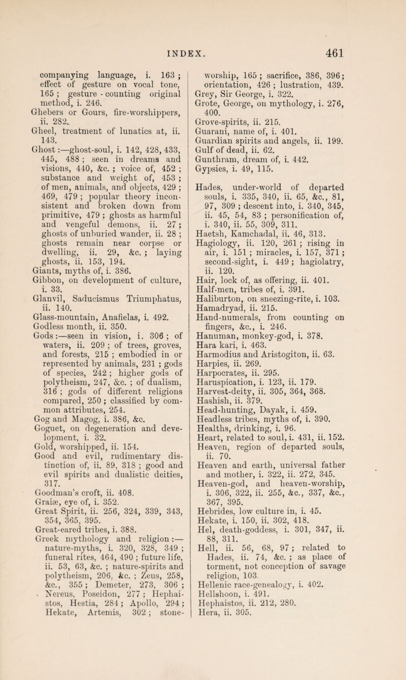 companying language, i. 163 ; effect of gesture on vocal tone, 165 ; gesture - counting original method, i. 246. Ghebers or Gours, fire-worshippers, ii. 282. Gheel, treatment of lunatics at, ii. 143. Ghost:—ghost-soul, i. 142, 428, 433, 445, 488 ; seen in dreams and visions, 440, &c. ; voice of, 452 ; substance and weight of, 453 ; of men, animals, and objects, 429 ; 469, 479 ; popular theory incon¬ sistent and broken down from primitive, 479 ; ghosts as harmful and vengeful demons, ii. 27; ghosts of unburied wander, ii. 28 ; ghosts remain near corpse or dwelling, ii. 29, &c. ; laying ghosts, ii. 153, 194. Giants, myths of, i. 386. Gibbon, on development of culture, i. 33. Glanvil, Saducismus Triumphatus, ii. 140. Glass-mountain, Anafielas, i. 492. Godless month, ii. 350. Gods:—seen in vision, i. 306; of waters, ii. 209 ; of trees, groves, and forests, 215 ; embodied in or represented by animals, 231 ; gods of species, 242; higher gods of polytheism, 247, &c. ; of dualism, 316 ; gods of different religions compared, 250 ; classified by com¬ mon attributes, 254. Gog and Magog, i. 386, &c. Goguet, on degeneration and deve¬ lopment, i. 32. Gold, worshipped, ii. 154. Good and evil, rudimentary dis¬ tinction of, ii. 89, 318 ; good and evil spirits and dualistic deities, 317. Goodman’s croft, ii. 408. Graise, eye of, i. 352. Great Spirit, ii. 256, 324, 339, 343, 354, 365, 395. Great-eared tribes, i. 388. Greek mythology and religion:— nature-myths, i. 320, 328, 349 ; funeral rites, 464, 490 ; future life, ii. 53, 63, &c. ; nature-spirits and polytheism, 206. &c. ; Zeus, 258, &c., 355 ; Demeter, 273, 306 ; • Nereus, Poseidon, 277 ; Hephai- stos, Hestia, 284 ; Apollo, 294; Hekate, Artemis, 302 ; stone- worship, 165; sacrifice, 386, 396; orientation, 426 ; lustration, 439. Grey, Sir George, i. 322. Grote, George, on mythology, i. 276, 400. Grove-spirits, ii. 215. Guarani, name of, i. 401. Guardian spirits and angels, ii. 199. Gulf of dead, ii. 62. Gunthram, dream of, i. 442. Gypsies, i. 49, 115. Hades, under-world of departed souls, i. 335, 340, ii. 65, &c., 81, 97, 309 ; descent into, i. 340, 345, ii. 45, 54, 83 ; personification of, i. 340, ii. 55, 309, 311. Haetsh, Kamchadal, ii. 46, 313. Hagiology, ii. 120, 261 ; rising in air, i. 151 ; miracles, i. 157, 371 ; second-sight, i. 449 ; hagiolatry, ii. 120. Hair, lock of, as offering, ii. 401. Half-men, tribes of, i. 391. Haliburton, on sneezing-rite, i. 103. Hamadryad, ii. 215. Hand-numerals, from counting on fingers, &c., i. 246. Hanuman, monkey-god, i. 378. Hara kari, i. 463. Harmodius and Aristogiton, ii. 63. Harpies, ii. 269. Harpocrates, ii. 295. Haruspication, i. 123, ii. 179. Harvest-deity, ii. 305, 364, 368. Hashish, ii. 379. Head-hunting, Dayak, i. 459. Headless tribes, myths of, i. 390. Healths, drinking, i. 96. Heart, related to soul, i. 431, ii. 152. Heaven, region of departed souls, ii. 70. Heaven and earth, universal father and mother, i. 322, ii. 272, 345. Heaven-god, and heaven-worship, i. 306, 322, ii. 255, &c., 337, &c., 367, 395. Hebrides, low culture in, i. 45. Hekate, i. 150, ii. 302, 418. Hel, death-goddess, i. 301, 347, ii. 88 311 Hell’ ii.' 56, 68, 97 ; related to Hades, ii. 74, &c. ; as place of torment, not conception of savage religion, 103. Hellenic race-genealogy, i. 402. Hellshoon, i. 491. Hephaistos, ii. 212, 280. Hera, ii. 305.