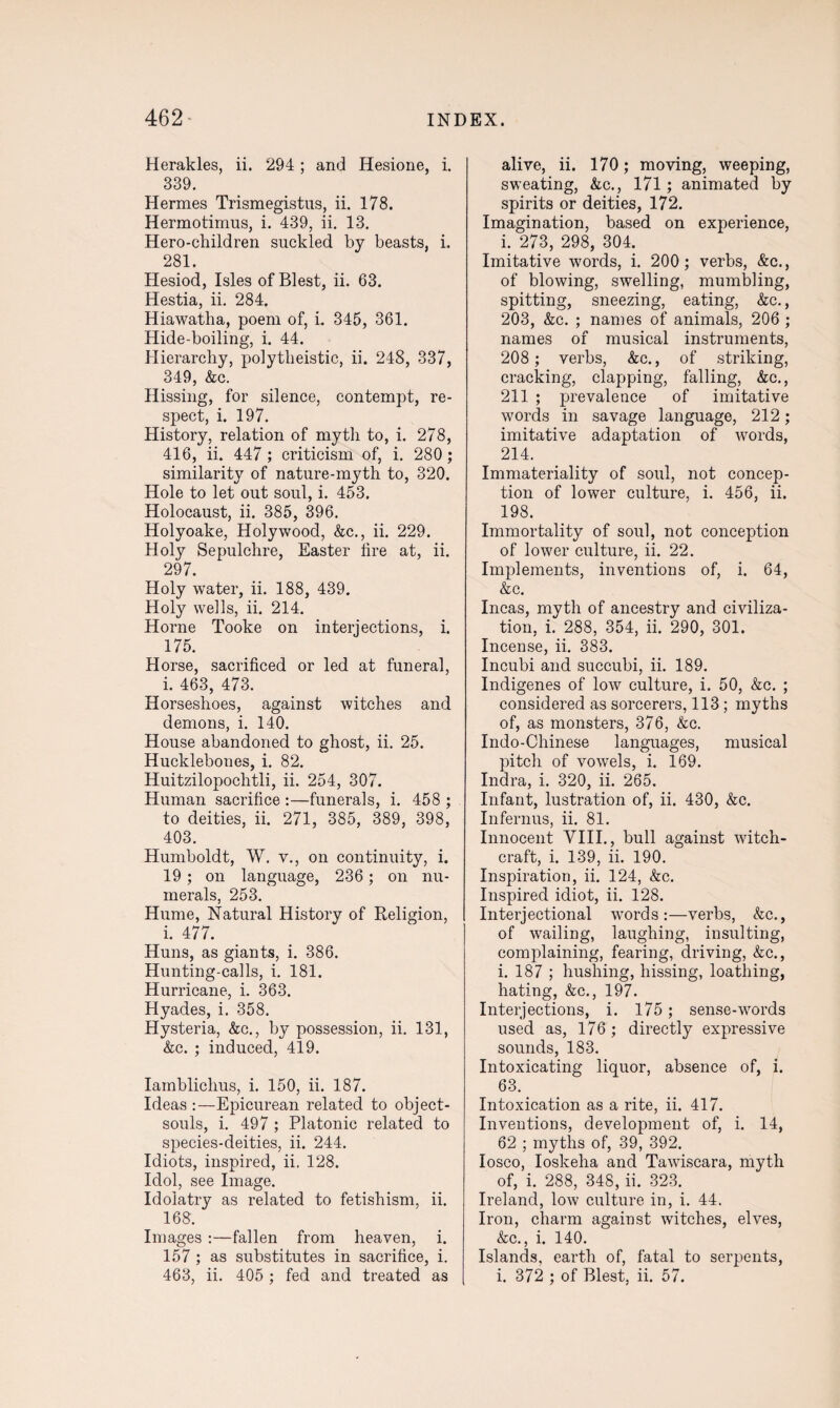 Herakles, ii. 294 ; and Hesione, i. 339. Hermes Trismegistus, ii. 178. Hermotimus, i. 439, ii. 13. Hero-children suckled by beasts, i. 281. Hesiod, Isles of Blest, ii. 63. Hestia, ii. 284. Hiawatha, poem of, i. 345, 361. Hide-boiling, i. 44. Hierarchy, polytheistic, ii. 248, 337, 349, &c. Hissing, for silence, contempt, re¬ spect, i. 197. History, relation of myth to, i. 278, 416, ii. 447 ; criticism of, i. 280 ; similarity of nature-myth to, 320. Hole to let out soul, i. 453. Holocaust, ii. 385, 396. Holyoake, Holywood, &c., ii. 229. Holy Sepulchre, Easter tire at, ii. 297. Holy water, ii. 188, 439. Holy wells, ii. 214. Horne Tooke on interjections, l. Horse, sacrificed or led at funeral, i. 463, 473. Horseshoes, against witches and demons, i. 140. House abandoned to ghost, ii. 25. Hucklebones, i. 82. Huitzilopochtli, ii. 254, 307. Human sacrifice :—funerals, i. 458 ; to deities, ii. 271, 385, 389, 398, 403. Humboldt, W. v., on continuity, i. 19; on language, 236; on nu¬ merals, 253. Hume, Natural History of Religion, r i. 477. Huns, as giants, i. 386. Hunting-calls, i. 181. Hurricane, i. 363. Hyades, i. 358. Hysteria, &c., by possession, ii. 131, &c. ; induced, 419. Iamblichus, i. 150, ii. 187. Ideas :—Epicurean related to object- souls, i. 497 ; Platonic related to species-deities, ii. 244. Idiots, inspired, ii. 128. Idol, see Image. Idolatry as related to fetishism, ii. 168. Images :—fallen from heaven, i. 157 ; as substitutes in sacrifice, i. 463, ii. 405 ; fed and treated as alive, ii. 170; moving, weeping, sweating, &c., 171 ; animated by spirits or deities, 172. Imagination, based on experience, i. 273, 298, 304. Imitative words, i. 200 ; verbs, &c., of blowing, swelling, mumbling, spitting, sneezing, eating, &c., 203, &c. ; names of animals, 206 ; names of musical instruments, 208 ; verbs, &c., of striking, cracking, clapping, falling, &c., 211 ; prevalence of imitative words in savage language, 212; imitative adaptation of words, 214. Immateriality of soul, not concep¬ tion of lower culture, i. 456, ii. 198. Immortality of soul, not conception of lower culture, ii. 22. Implements, inventions of, i. 64, &c. Incas, myth of ancestry and civiliza¬ tion, i. 288, 354, ii. 290, 301. Incense, ii. 383. Incubi and succubi, ii. 189. Indigenes of low culture, i. 50, &c. ; considered as sorcerers, 113 ; myths of, as monsters, 376, &c. Indo-Chinese languages, musical pitch of vowels, i. 169. Indra, i. 320, ii. 265. Infant, lustration of, ii. 430, &c. Infernus, ii. 81. Innocent VIII., bull against witch¬ craft, i. 139, ii. 190. Inspiration, ii. 124, &c. Inspired idiot, ii. 128. Interjectional words:—verbs, &c., of wailing, laughing, insulting, complaining, fearing, driving, &c., i. 187 ; hushing, hissing, loathing, hating, &c., 197. Interjections, i. 175; sense-words used as, 176; directly expressive sounds, 183. Intoxicating liquor, absence of, i. 63. Intoxication as a rite, ii. 417. Inventions, development of, i. 14, 62 ; myths of, 39, 392. Iosco, Ioskelia and Tawiscara, myth of, i. 288, 348, ii. 323. Ireland, low culture in, i. 44. Iron, charm against witches, elves, &c., i. 140. Islands, earth of, fatal to serpents, i. 372 ; of Blest, ii. 57.