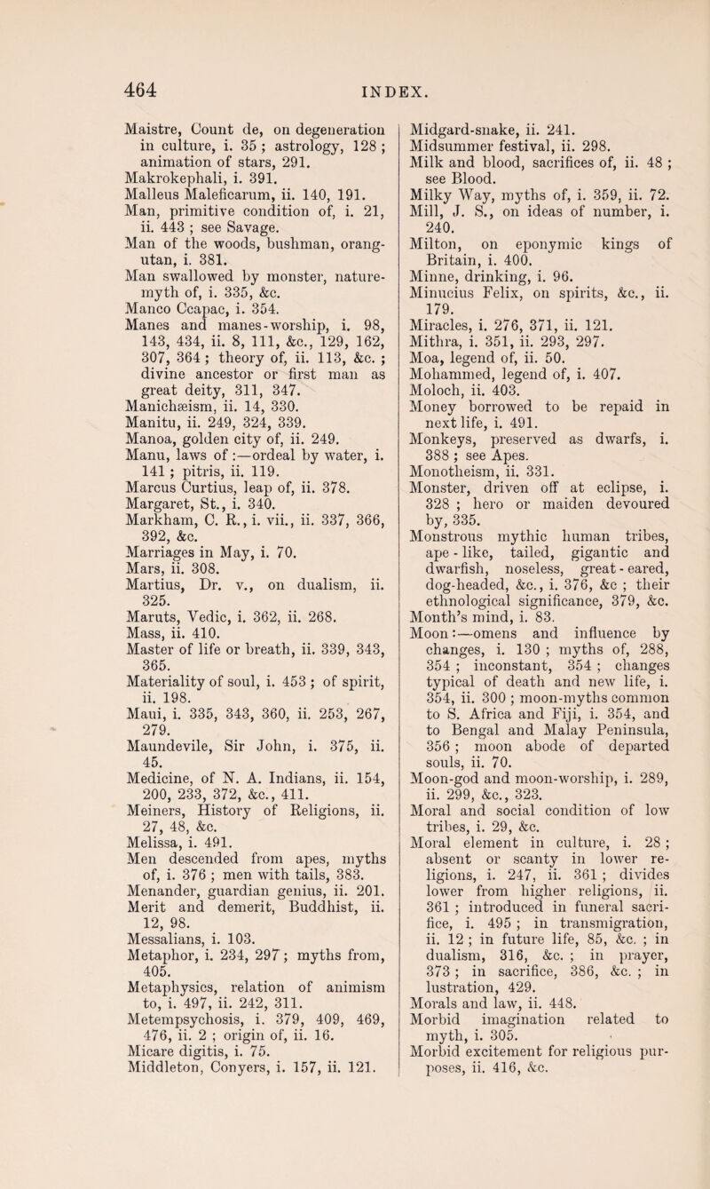 Maistre, Count de, on degeneration in culture, i. 35 ; astrology, 128 ; animation of stars, 291. Makrokephali, i. 391. Malleus Maleficarum, ii. 140, 191. Man, primitive condition of, i. 21, ii. 443 ; see Savage. Man of the woods, bushman, orang¬ utan, i. 381. Man swallowed by monster, nature- myth of, i. 335, &c. Manco Ccapac, i. 354. Manes and manes - worship, i. 98, 143, 434, ii. 8, 111, &c., 129, 162, 307, 364 ; theory of, ii. 113, &c. ; divine ancestor or first man as great deity, 311, 347. Manichseism, ii. 14, 330. Manitu, ii. 249, 324, 339. Manoa, golden city of, ii. 249. Manu, laws of :—ordeal by water, i. 141 ; pitris, ii. 119. Marcus Curtius, leap of, ii. 378. Margaret, St., i. 340. Markham, C. R., i. vii., ii. 337, 366, 392, &c. Marriages in May, i. 70. Mars, ii. 308. Martius, Dr. v., on dualism, ii. 325. Maruts, Yedic, i. 362, ii. 268. Mass, ii. 410. Master of life or breath, ii. 339, 343, 365. Materiality of soul, i. 453 ; of spirit, 11. 198. Maui, i. 335, 343, 360, ii. 253, 267, 279. Maundevile, Sir John, i. 375, ii. 45. Medicine, of N. A. Indians, ii. 154, 200, 233, 372, &c., 411. Meiners, History of Religions, ii. 27, 48, &c. Melissa, i. 491. Men descended from apes, myths of, i. 376 ; men with tails, 383. Menander, guardian genius, ii. 201. Merit and demerit, Buddhist, ii. 12, 98. Messalians, i. 103. Metaphor, i. 234, 297; myths from, 405. Metaphysics, relation of animism to, i. 497, ii. 242, 311. Metempsychosis, i. 379, 409, 469, 476, ii. 2 ; origin of, ii. 16. Micare digitis, i. 75. Middleton, Conyers, i. 157, ii. 121. Midgard-snake, ii. 241. Midsummer festival, ii. 298. Milk and blood, sacrifices of, ii. 48 ; see Blood. Milky Way, myths of, i. 359, ii. 72. Mill, J. S., on ideas of number, i. 240. Milton, on eponymic kings of Britain, i. 400. Minne, drinking, i. 96. Minucius Felix, on spirits, &c., ii. 179. Miracles, i. 276, 371, ii. 121. Mithra, i. 351, ii. 293, 297. Moa, legend of, ii. 50. Mohammed, legend of, i. 407. Moloch, ii. 403. Money borrowed to be repaid in next life, i. 491. Monkeys, preserved as dwarfs, i. 388 ; see Apes. Monotheism, ii. 331. Monster, driven off at eclipse, i. 328 ; hero or maiden devoured by, 335. Monstrous mythic human tribes, ape - like, tailed, gigantic and dwarfish, noseless, great-eared, dog-headed, &c., i. 376, &c ; their ethnological significance, 379, &c. Month’s mind, i. 83. Moon:—omens and influence by changes, i. 130 ; myths of, 288, 354 ; inconstant, 354 ; changes typical of death and new life, i. 354, ii. 300 ; moon-myths common to S. Africa and Fiji, i. 354, and to Bengal and Malay Peninsula, 356 ; moon abode of departed souls, ii. 70. Moon-god and moon-worship, i. 289, ii. 299, &c., 323. Moral and social condition of low tribes, i. 29, &c. Moral element in culture, i. 28 ; absent or scanty in lower re¬ ligions, i. 247, ii. 361 ; divides lower from higher religions, ii. 361 ; introduced in funeral sacri¬ fice, i. 495 ; in transmigration, ii. 12 ; in future life, 85, &c. ; in dualism, 316, &c. ; in prayer, 373 ; in sacrifice, 386, &c. ; in lustration, 429. Morals and law, ii. 448. Morbid imagination related to myth, i. 305. Morbid excitement for religious pur¬ poses, ii. 416, &c.