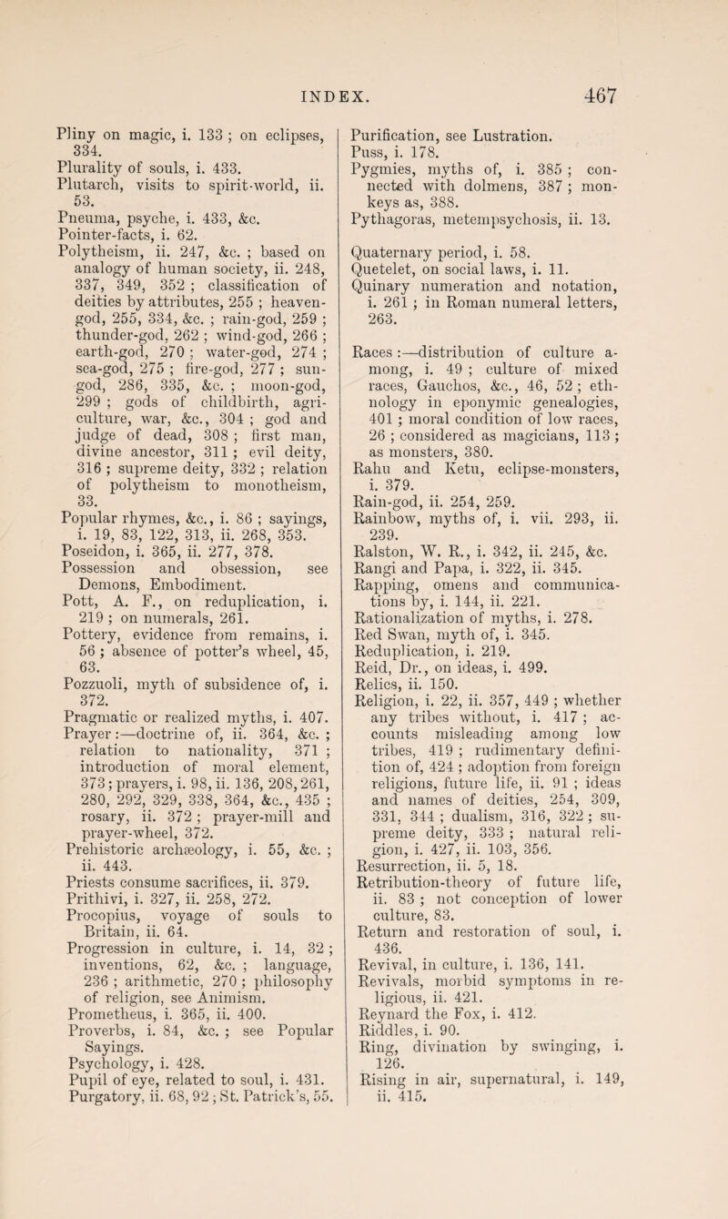 Pliny on magic, i. 133 ; on eclipses, 334. Plurality of souls, i. 433. Plutarch, visits to spirit-world, ii. 53. Pneuma, psyche, i. 433, &c. Pointer-facts, i. 62. Polytheism, ii. 247, &c. ; based on analogy of human society, ii. 248, 337, 349, 352 ; classitication of deities by attributes, 255 ; heaven- god, 255, 334, &c. ; rain-god, 259 ; thunder-god, 262 ; wind-god, 266 ; earth-god, 270 ; water-god, 274 ; sea-god, 275 ; fire-god, 277 ; sun- god, 286, 335, &c. ; moon-god, 299 ; gods of childbirth, agri¬ culture, war, &c., 304 ; god and judge of dead, 308 ; first man, divine ancestor, 311 ; evil deity, 316 ; supreme deity, 332 ; relation of polytheism to monotheism, 33. Popular rhymes, &c., i. 86 ; sayings, i. 19, 83, 122, 313, ii. 268, 353. Poseidon, i. 365, ii. 277, 378. Possession and obsession, see Demons, Embodiment. Pott, A. F., on reduplication, i. 219 ; on numerals, 261. Pottery, evidence from remains, i. 56 ; absence of potter’s wheel, 45, 63. Pozzuoli, myth of subsidence of, i. 372. Pragmatic or realized myths, i. 407. Prayer:—doctrine of, ii. 364, &c. ; relation to nationality, 371 ; introduction of moral element, 373; prayers, i. 98, ii. 136, 208,261, 280, 292, 329, 338, 364, &c., 435 ; rosary, ii. 372; prayer-mill and prayer-wheel, 372. Prehistoric archaeology, i. 55, &c. ; ii. 443. Priests consume sacrifices, ii. 379. Prithivi, i. 327, ii. 258, 272. Procopius, voyage of souls to Britain, ii. 64. Progression in culture, i. 14, 32; inventions, 62, &c. ; language, 236 ; arithmetic, 270 ; philosophy of religion, see Animism. Prometheus, i. 365, ii. 400. Proverbs, i. 84, &c. ; see Popular Sayings. Psychology, i. 428. Pupil of eye, related to soul, i. 431. Purgatory, ii. 68, 92; St. Patrick’s, 55. Purification, see Lustration. Puss, i. 178. Pygmies, myths of, i. 385 ; con¬ nected with dolmens, 387 ; mon¬ keys as, 388. Pythagoras, metempsychosis, ii. 13. Quaternary period, i. 58. Quetelet, on social laws, i. 11. Quinary numeration and notation, i. 261 ; in Roman numeral letters, 263. Races :—distribution of culture a- mong, i. 49 ; culture of mixed races, Gauchos, &c., 46, 52; eth¬ nology in eponymic genealogies, 401 ; moral condition of low races, 26 ; considered as magicians, 113 ; as monsters, 380. Rahu and Ketu, eclipse-monsters, i. 379. Rain-god, ii. 254, 259. Rainbow, myths of, i. vii. 293, ii. 239. Ralston, W. R., i. 342, ii. 245, &c. Rangi and Papa, i. 322, ii. 345. Rapping, omens and communica¬ tions by, i. 144, ii. 221. Rationalization of myths, i. 278. Red Swan, myth of, i. 345. Reduplication, i. 219. Reid, Dr., on ideas, i. 499. Relics, ii. 150. Religion, i. 22, ii. 357, 449 ; whether any tribes without, i. 417 ; ac¬ counts misleading among low tribes, 419 ; rudimentary defini¬ tion of, 424 ; adoption from foreign religions, future life, ii. 91 ; ideas and names of deities, 254, 309, 331, 344 ; dualism, 316, 322 ; su¬ preme deity, 333 ; natural reli¬ gion, i. 427, ii. 103, 356. Resurrection, ii. 5, 18. Retribution-theory of future life, ii. 83 ; not conception of lower culture, 83. Return and restoration of soul, i. 436. Revival, in culture, i. 136, 141. Revivals, morbid symptoms in re¬ ligious, ii. 421. Reynard the Fox, i. 412. Riddles, i. 90. Ring, divination by swinging, i. 126. Rising in air, supernatural, i. 149, ii. 415.