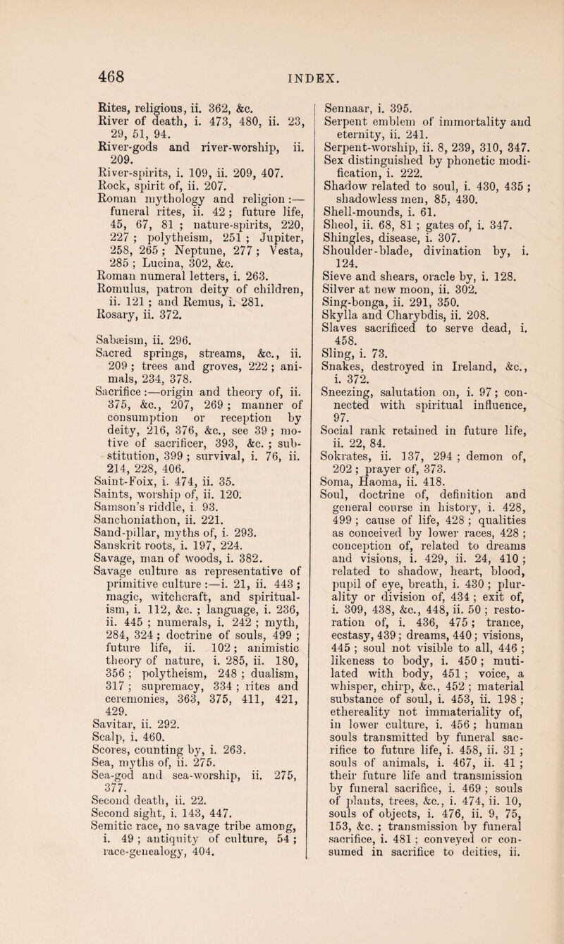 Rites, religious, ii. 362, &c. River of death, i. 473, 480, ii. 23, 29, 51, 94. River-gods and river-worship, ii. 209. River-spirits, i. 109, ii. 209, 407. Rock, spirit of, ii. 207. Roman mythology and religion :— funeral rites, ii. 42; future life, 45, 67, 81 ; nature-spirits, 220, 227 ; polytheism, 251 ; Jupiter, 258, 265 ; Neptune, 277 ; Vesta, 285 ; Lucina, 302, &c. Roman numeral letters, i. 263. Romulus, patron deity of children, ii. 121 ; and Remus, i. 281. Rosary, ii. 372. Sabseism, ii. 296. Sacred springs, streams, &c., ii. 209 ; trees and groves, 222 ; ani¬ mals, 234, 378. Sacrifice:—origin and theory of, ii. 375, &c., 207, 269 ; manner of consumption or reception by deity, 216, 376, &c., see 39; mo¬ tive of sacrificer, 393, &c. ; sub¬ stitution, 399 ; survival, i. 76, ii. 214, 228, 406. Saint-Foix, i. 474, ii. 35. Saints, worship of, ii. 120. Samson’s riddle, i. 93. Sanchoniathon, ii. 221. Sand-pillar, myths of, i. 293. Sanskrit roots, i. 197, 224. Savage, man of Woods, i. 382. Savage culture as representative of primitive culture :—i. 21, ii. 443 ; magic, witchcraft, and spiritual¬ ism, i. 112, &c. ; language, i. 236, ii. 445 ; numerals, i. 242 ; myth, 284, 324; doctrine of souls, 499 ; future life, ii. 102; animistic theory of nature, i. 285, ii. 180, 356 ; polytheism, 248 ; dualism, 317 ; supremacy, 334 ; rites and ceremonies, 363, 375, 411, 421, 429. Savitar, ii. 292. Scalp, i. 460. Scores, counting by, i. 263. Sea, myths of, ii. 275. Sea-god and sea-worship, ii. 275, 377. Second death, ii. 22. Second sight, i. 143, 447. Semitic race, no savage tribe among, i. 49 ; antiquity of culture, 54 ; race-genealogy, 404. Sennaar, i. 395. Serpent emblem of immortality and eternity, ii. 241. Serpent-worship, ii. 8, 239, 310, 347. Sex distinguished by phonetic modi¬ fication, i. 222. Shadow related to soul, i. 430, 435 ; shadowless men, 85, 430. Shell-mounds, i. 61. Sheol, ii. 68, 81 ; gates of, i. 347. Shingles, disease, i. 307. Shoulder-blade, divination by, i. 124. Sieve and shears, oracle by, i. 128. Silver at new moon, ii. 302. Sing-bonga, ii. 291, 350. Skylla and Charybdis, ii. 208. Slaves sacrificed to serve dead, i. 458. Sling, i. 73. Snakes, destroyed in Ireland, &c., i. 372. Sneezing, salutation on, i. 97; con¬ nected with spiritual influence, ( 97. Social rank retained in future life, ii. 22, 84. Sokrates, ii. 137, 294 ; demon of, 202 ; prayer of, 373. Soma, Haoma, ii. 418. Soul, doctrine of, definition and general course in history, i. 428, 499 ; cause of life, 428 ; qualities as conceived by lower races, 428 ; conception of, related to dreams and visions, i. 429, ii. 24, 410 ; related to shadow, heart, blood, pupil of eye, breath, i. 430 ; plur¬ ality or division of, 434 ; exit of, i. 309, 438, &c., 448, ii. 50 ; resto¬ ration of, i. 436, 475 ; trance, ecstasy, 439; dreams, 440; visions, 445 ; soul not visible to all, 446 ; likeness to body, i. 450; muti¬ lated with body, 451 ; voice, a whisper, chirp, &c., 452 ; material substance of soul, i. 453, ii. 198 ; ethereality not immateriality of, in lower culture, i. 456 ; human souls transmitted by funeral sac¬ rifice to future life, i. 458, ii. 31 ; souls of animals, i. 467, ii. 41 ; their future life and transmission by funeral sacrifice, i. 469 ; souls of plants, trees, &c., i. 474, ii. 10, souls of objects, i. 476, ii. 9, 75, 153, &c. ; transmission by funeral sacrifice, i. 481 ; conveyed or con¬ sumed in sacrifice to deities, ii.