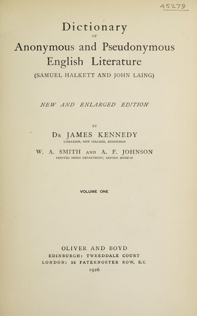 Dictionary OF Anonymous and Pseudonymous English Literature (SAMUEL HALKETT AND JOHN LAING) NEW AND ENLARGED EDITION BY Dr JAMES KENNEDY LIBRARIAN, NEW COLLEGE, EDINBURGH W. A. SMITH and A. F. JOHNSON PRINTED BOOKS DEPARTMENT, BRITISH MUSEUM VOLUME ONE OLIVER AND BOYD EDINBURGH: TWEEDDALE COURT LONDON: 33 PATERNOSTER ROW, E.C 1926