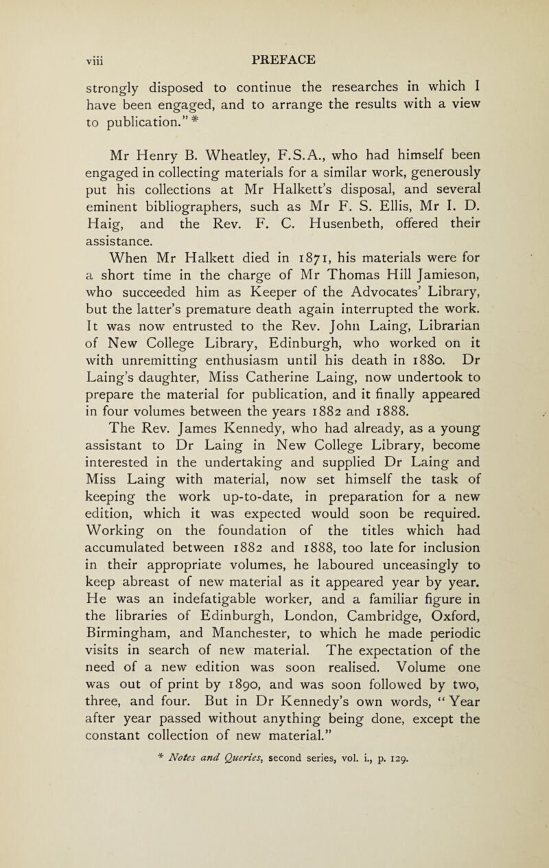 Vlll strongly disposed to continue the researches in which I have been engaged, and to arrange the results with a view to publication.” # Mr Henry B. Wheatley, F.S.A., who had himself been engaged in collecting materials for a similar work, generously put his collections at Mr Halkett’s disposal, and several eminent bibliographers, such as Mr F. S. Ellis, Mr I. D. Haig, and the Rev. F. C. Husenbeth, offered their assistance. When Mr Halkett died in 1871, his materials were for a short time in the charge of Mr Thomas Hill Jamieson, who succeeded him as Keeper of the Advocates’ Library, but the latter’s premature death again interrupted the work. It was now entrusted to the Rev. John Laing, Librarian of New College Library, Edinburgh, who worked on it with unremitting enthusiasm until his death in 1880. Dr Laing’s daughter, Miss Catherine Laing, now undertook to prepare the material for publication, and it finally appeared in four volumes between the years 1882 and 1888. The Rev. James Kennedy, who had already, as a young assistant to Dr Laing in New College Library, become interested in the undertaking and supplied Dr Laing and Miss Laing with material, now set himself the task of keeping the work up-to-date, in preparation for a new edition, which it was expected would soon be required. Working on the foundation of the titles which had accumulated between 1882 and 1888, too late for inclusion in their appropriate volumes, he laboured unceasingly to keep abreast of new material as it appeared year by year. He was an indefatigable worker, and a familiar figure in the libraries of Edinburgh, London, Cambridge, Oxford, Birmingham, and Manchester, to which he made periodic visits in search of new material. The expectation of the need of a new edition was soon realised. Volume one was out of print by 1890, and was soon followed by two, three, and four. But in Dr Kennedy’s own words, “ Year after year passed without anything being done, except the constant collection of new material.” * Notes and Queries, second series, vol. i., p. 129.