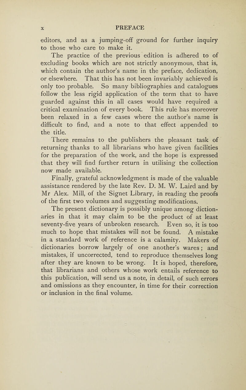 editors, and as a jumping-off ground for further inquiry to those who care to make it. The practice of the previous edition is adhered to of excluding books which are not strictly anonymous, that is, which contain the author’s name in the preface, dedication, or elsewhere. That this has not been invariably achieved is only too probable. So many bibliographies and catalogues follow the less rigid application of the term that to have guarded against this in all cases would have required a critical examination of every book. This rule has moreover been relaxed in a few cases where the author’s name is difficult to find, and a note to that effect appended to the title. There remains to the publishers the pleasant task of returning thanks to all librarians who have given facilities for the preparation of the work, and the hope is expressed that they will find further return in utilising the collection now made available. Finally, grateful acknowledgment is made of the valuable assistance rendered by the late Rev. D. M. W. Laird and by Mr Alex. Mill, of the Signet Library, in reading the proofs of the first two volumes and suggesting modifications. The present dictionary is possibly unique among diction¬ aries in that it may claim to be the product of at least seventy-five years of unbroken research. Even so, it is too much to hope that mistakes will not be found. A mistake in a standard work of reference is a calamity. Makers of dictionaries borrow largely of one another’s wares; and mistakes, if uncorrected, tend to reproduce themselves long after they are known to be wrong. It is hoped, therefore, that librarians and others whose work entails reference to this publication, will send us a note, in detail, of such errors and omissions as they encounter, in time for their correction or inclusion in the final volume.