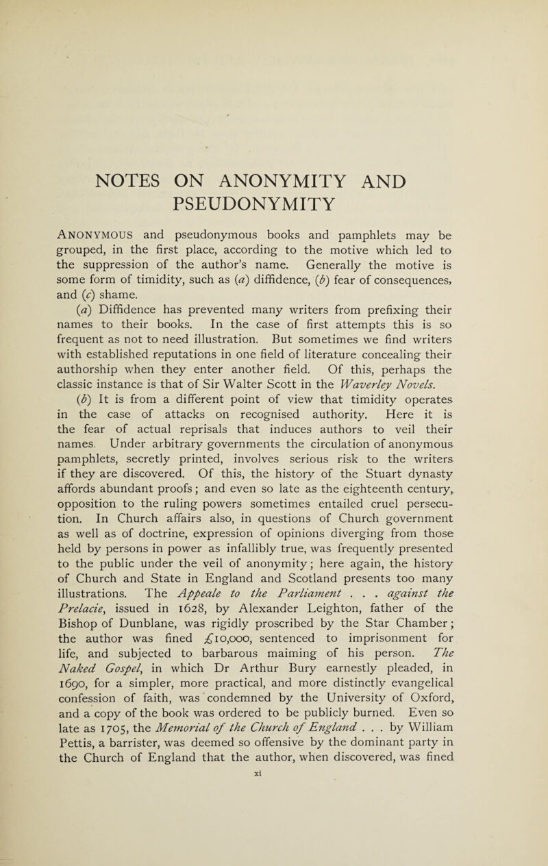 PSEUDONYMITY ANONYMOUS and pseudonymous books and pamphlets may be grouped, in the first place, according to the motive which led to the suppression of the author’s name. Generally the motive is some form of timidity, such as (a) diffidence, (b) fear of consequences, and (c) shame. (a) Diffidence has prevented many writers from prefixing their names to their books. In the case of first attempts this is so frequent as not to need illustration. But sometimes we find writers with established reputations in one field of literature concealing their authorship when they enter another field. Of this, perhaps the classic instance is that of Sir Walter Scott in the Waverley Novels. (b) It is from a different point of view that timidity operates in the case of attacks on recognised authority. Here it is the fear of actual reprisals that induces authors to veil their names. Under arbitrary governments the circulation of anonymous pamphlets, secretly printed, involves serious risk to the writers if they are discovered. Of this, the history of the Stuart dynasty affords abundant proofs; and even so late as the eighteenth century,, opposition to the ruling powers sometimes entailed cruel persecu¬ tion. In Church affairs also, in questions of Church government as well as of doctrine, expression of opinions diverging from those held by persons in power as infallibly true, was frequently presented to the public under the veil of anonymity; here again, the history of Church and State in England and Scotland presents too many illustrations. The Appeale to the Parliament . . . against the Prelacie, issued in 1628, by Alexander Leighton, father of the Bishop of Dunblane, was rigidly proscribed by the Star Chamber; the author was fined £10,000, sentenced to imprisonment for life, and subjected to barbarous maiming of his person. The Naked Gospel, in which Dr Arthur Bury earnestly pleaded, in 1690, for a simpler, more practical, and more distinctly evangelical confession of faith, was condemned by the University of Oxford, and a copy of the book was ordered to be publicly burned. Even so late as 1705, the Memorial of the Church of England ... by William Pettis, a barrister, was deemed so offensive by the dominant party in the Church of England that the author, when discovered, was fined XI