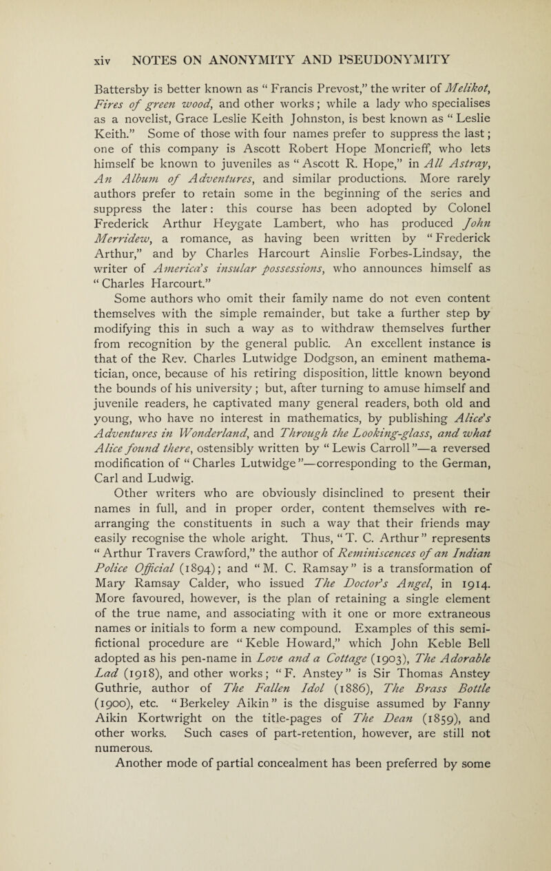 Battersby is better known as “ Francis Prevost,” the writer of Melikot, Fires of green wood, and other works; while a lady who specialises as a novelist, Grace Leslie Keith Johnston, is best known as “ Leslie Keith.” Some of those with four names prefer to suppress the last; one of this company is Ascott Robert Hope Moncrieff, who lets himself be known to juveniles as “Ascott R. Hope,” in All Astray, An Album of Adventures, and similar productions. More rarely authors prefer to retain some in the beginning of the series and suppress the later: this course has been adopted by Colonel Frederick Arthur Heygate Lambert, who has produced fohn Merridew, a romance, as having been written by “ Frederick Arthur,” and by Charles Harcourt Ainslie Forbes-Lindsay, the writer of America!s insular possessions, who announces himself as “ Charles Harcourt.” Some authors who omit their family name do not even content themselves with the simple remainder, but take a further step by modifying this in such a way as to withdraw themselves further from recognition by the general public. An excellent instance is that of the Rev. Charles Lutwidge Dodgson, an eminent mathema¬ tician, once, because of his retiring disposition, little known beyond the bounds of his university; but, after turning to amuse himself and juvenile readers, he captivated many general readers, both old and young, who have no interest in mathematics, by publishing Alice's Adventures in Wonderland, and Through the Looking-glass, and what Alice found there, ostensibly written by “Lewis Carroll”—a reversed modification of “ Charles Lutwidge ”—corresponding to the German, Carl and Ludwig. Other writers who are obviously disinclined to present their names in full, and in proper order, content themselves with re¬ arranging the constituents in such a way that their friends may easily recognise the whole aright. Thus, “ T. C. Arthur ” represents “Arthur Travers Crawford,” the author of Remmiscences of an Indian Police Official (1894); and “ M. C. Ramsay” is a transformation of Mary Ramsay Calder, who issued The Doctor's Angel, in 1914. More favoured, however, is the plan of retaining a single element of the true name, and associating with it one or more extraneous names or initials to form a new compound. Examples of this semi- fictional procedure are “ Keble Howard,” which John Keble Bell adopted as his pen-name in Love and a Cottage (1903), The Adorable Lad (1918), and other works; “ F. Anstey” is Sir Thomas Anstey Guthrie, author of The Fallen Idol (1886), The Brass Bottle (1900), etc. “Berkeley Aikin” is the disguise assumed by Fanny Aikin Kortwright on the title-pages of The Dean (1859), and other works. Such cases of part-retention, however, are still not numerous. Another mode of partial concealment has been preferred by some