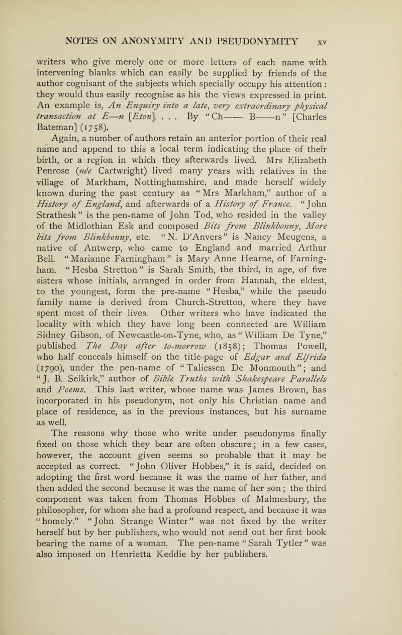 writers who give merely one or more letters of each name with intervening blanks which can easily be supplied by friends of the author cognisant of the subjects which specially occupy his attention : they would thus easily recognise as his the views expressed in print. An example is, An Enquiry into a late, very extraordinary physical transaction at E—n \Eton\ ... By “ Ch-B-n ” [Charles Bateman] (1758). Again, a number of authors retain an anterior portion of their real name and append to this a local term indicating the place of their birth, or a region in which they afterwards lived. Mrs Elizabeth Penrose {nte Cartwright) lived many years with relatives in the village of Markham, Nottinghamshire, and made herself widely known during the past century as “ Mrs Markham,” author of a History of England, and afterwards of a History of France. “John Strathesk” is the pen-name of John Tod, who resided in the valley of the Midlothian Esk and composed Bits from Blinkbonny, More bits from Blinkbonny, etc. “ N. D’Anvers” is Nancy Meugens, a native of Antwerp, who came to England and married Arthur Bell. “ Marianne Farningham ” is Mary Anne Hearne, of Farning- ham. “ Hesba Stretton” is Sarah Smith, the third, in age, of five sisters whose initials, arranged in order from Hannah, the eldest, to the youngest, form the pre-name “ Hesba,” while the pseudo family name is derived from Church-Stretton, where they have spent most of their lives. Other writers who have indicated the locality with which they have long been connected are William Sidney Gibson, of Newcastle-on-Tyne, who, as “William De Tyne,” published The Day after to-morrow (1858); Thomas Powell, who half conceals himself on the title-page of Edgar a?id Elfrida (1790), under the pen-name of “Taliessen De Monmouth”; and “ J. B. Selkirk,” author of Bible Truths with Shakespeare Parallels and Poems. This last writer, whose name was James Brown, has incorporated in his pseudonym, not only his Christian name and place of residence, as in the previous instances, but his surname as well. The reasons why those who write under pseudonyms finally fixed on those which they bear are often obscure; in a few cases, however, the account given seems so probable that it may be accepted as correct. “John Oliver Hobbes,” it is said, decided on adopting the first word because it was the name of her father, and then added the second because it was the name of her son; the third component was taken from Thomas Hobbes of Malmesbury, the philosopher, for whom she had a profound respect, and because it was “homely.” “John Strange Winter” was not fixed by the writer herself but by her publishers, who would not send out her first book bearing the name of a woman. The pen-name “Sarah Tytler” was also imposed on Henrietta Keddie by her publishers.