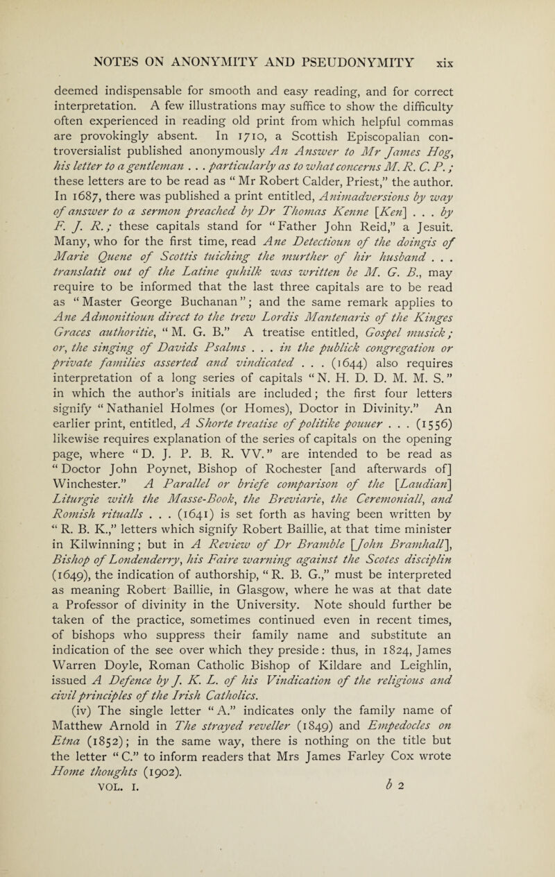 deemed indispensable for smooth and easy reading, and for correct interpretation. A few illustrations may suffice to show the difficulty often experienced in reading old print from which helpful commas are provokingly absent. In 1710, a Scottish Episcopalian con¬ troversialist published anonymously An Answer to Mr James Hog, his letter to a gentleman . . . particularly as to what concerns M. R. C. P. ; these letters are to be read as “ Mr Robert Calder, Priest,” the author. In 1687, there was published a print entitled, Animadversions by way of answer to a sermon preached by Dr Thomas Kenne [Ken\ ... by F. J. R.; these capitals stand for “Father John Reid,” a Jesuit. Many, who for the first time, read Ane Detectioun of the doingis of Marie Queue of Scottis tuiching the murther of hir husband . . . translatit out of the Latine quhilk was written be M. G. B., may require to be informed that the last three capitals are to be read as “ Master George Buchanan ”; and the same remark applies to Ane Admonitioun direct to the trew Lordis Mantenaris of the Kinges Graces authorities “ M. G. B.” A treatise entitled, Gospel musick; or, the singing of Davids Psalms . . . in the pub lick congregatio?i or private families asserted and vindicated . . . (1644) also requires interpretation of a long series of capitals “ N. H. D. D. M. M. S. ” in which the author’s initials are included; the first four letters signify “ Nathaniel Holmes (or Homes), Doctor in Divinity.” An earlier print, entitled, A Shorte treatise of politike pouuer . . . (1556) likewise requires explanation of the series of capitals on the opening page, where “ D. J. P. B. R. VV. ” are intended to be read as “Doctor John Poynet, Bishop of Rochester [and afterwards of] Winchester.” A Parallel or briefe comparison of the \Laudian\ Liturgie with the Masse-Book, the Breviarie, the Ceremoniall, and Romish ritualls . . . (1641) is set forth as having been written by “ R. B. K.,” letters which signify Robert Baillie, at that time minister in Kilwinning; but in A Review of Dr Bramble [ John Bramhall], Bishop of Londonderry, his Faire warning against the Scotes disciplin (1649), the indication of authorship, “ R. B. G.,” must be interpreted as meaning Robert Baillie, in Glasgow, where he was at that date a Professor of divinity in the University. Note should further be taken of the practice, sometimes continued even in recent times, of bishops who suppress their family name and substitute an indication of the see over which they preside: thus, in 1824, James Warren Doyle, Roman Catholic Bishop of Kildare and Leighlin, issued A Defence by J. K. L. of his Vindication of the religious and civil principles of the Irish Catholics. (iv) The single letter “ A.” indicates only the family name of Matthew Arnold in The strayed reveller (1849) and Empedocles on Etna (1852); in the same way, there is nothing on the title but the letter “ C.” to inform readers that Mrs James Farley Cox wrote Home thoughts (1902). vol. 1. b 2