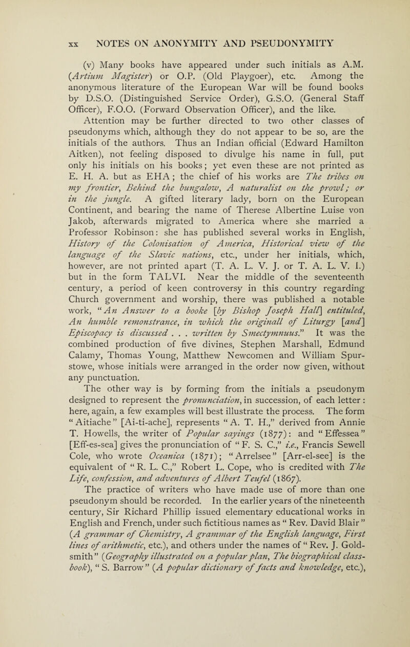 (v) Many books have appeared under such initials as A.M. (Artium Magister) or O.P. (Old Playgoer), etc. Among the anonymous literature of the European War will be found books by D.S.O. (Distinguished Service Order), G.S.O. (General Staff Officer), F.O.O. (Forward Observation Officer), and the like. Attention may be further directed to two other classes of pseudonyms which, although they do not appear to be so, are the initials of the authors. Thus an Indian official (Edward Hamilton Aitken), not feeling disposed to divulge his name in full, put only his initials on his books; yet even these are not printed as E. H. A. but as EH A ; the chief of his works are The tribes on my frontier, Behind the bungalow, A naturalist on the prowl; or in the jungle. A gifted literary lady, born on the European Continent, and bearing the name of Therese Albertine Luise von Jakob, afterwards migrated to America where she married a Professor Robinson: she has published several works in English, History of the Colonisation of America, Historical view of the language of the Slavic nations, etc., under her initials, which, however, are not printed apart (T. A. L. V. J. or T. A. L. V. I.) but in the form TALVI. Near the middle of the seventeenth century, a period of keen controversy in this country regarding Church government and worship, there was published a notable work, “An Answer to a booke [by Bishop foseph Hall] entituled, An humble remonstrance, in which the origi?iall of Liturgy [and] Episcopacy is discussed . . . written by Smectymnuus.” It was the combined production of five divines, Stephen Marshall, Edmund Calamy, Thomas Young, Matthew Newcomen and William Spur- stowe, whose initials were arranged in the order now given, without any punctuation. The other way is by forming from the initials a pseudonym designed to represent the pronunciation, in succession, of each letter: here, again, a few examples will best illustrate the process. The form “ Aitiache ” [Ai-ti-ache], represents “ A. T. H.,” derived from Annie T. Howells, the writer of Popular saymgs (1877): and “Effessea” [Eff-es-sea] gives the pronunciation of “ F. S. C.” i.e., Francis Sewell Cole, who wrote Oceanica (1871); “Arrelsee” [Arr-el-see] is the equivalent of “ R. L. C.,” Robert L. Cope, who is credited with The Life, confession, and adventures of Albert Teufel (1867). The practice of writers who have made use of more than one pseudonym should be recorded. In the earlier years of the nineteenth century, Sir Richard Phillip issued elementary educational works in English and French, under such fictitious names as “ Rev. David Blair ” (.A grammar of Chemistry, A grammar of the English language, First lines of arithmetic, etc.), and others under the names of “ Rev. J. Gold¬ smith” ( Geography illustrated on a popular plan, The biographical class- book), “ S. Barrow ” (A popular dictionary of facts and knowledge, etc.),