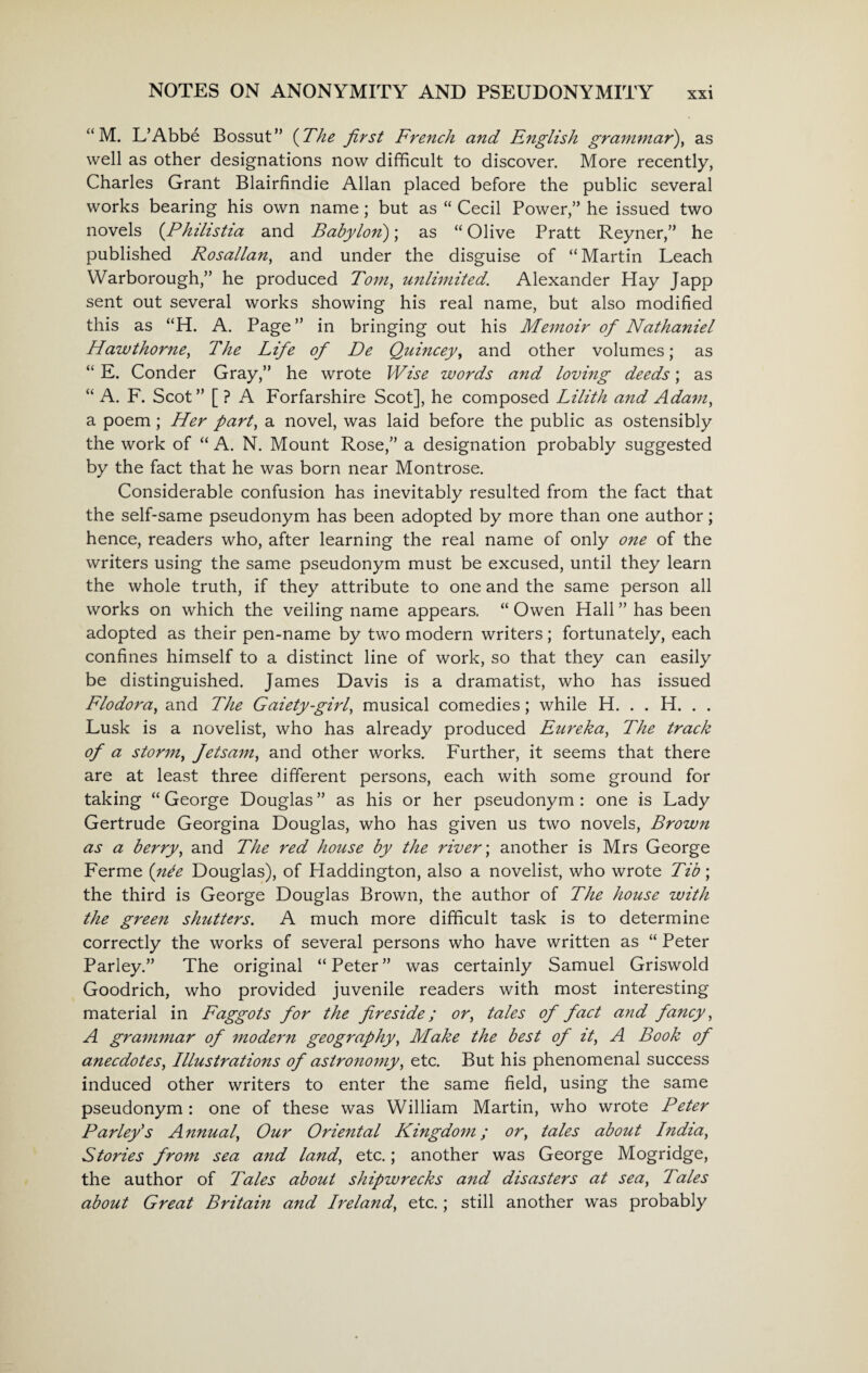 “ M. L’Abbe Bossut” (The first French and English grammar), as well as other designations now difficult to discover. More recently, Charles Grant Blairfindie Allan placed before the public several works bearing his own name; but as “ Cecil Power,” he issued two novels (Ahilistia and Babylon); as “ Olive Pratt Reyner,” he published Rosallan, and under the disguise of “Martin Leach Warborough,” he produced Tom, unlimited. Alexander Hay Japp sent out several works showing his real name, but also modified this as “H. A. Page ” in bringing out his Memoir of Nathaniel Hawthorne, The Life of De Quincey, and other volumes; as “ E. Conder Gray,” he wrote Wise words and loving deeds; as “ A. F. Scot” [ ? A Forfarshire Scot], he composed Lilith and Adam, a poem; Her part, a novel, was laid before the public as ostensibly the work of “ A. N. Mount Rose,” a designation probably suggested by the fact that he was born near Montrose. Considerable confusion has inevitably resulted from the fact that the self-same pseudonym has been adopted by more than one author; hence, readers who, after learning the real name of only one of the writers using the same pseudonym must be excused, until they learn the whole truth, if they attribute to one and the same person all works on which the veiling name appears. “ Owen Hall ” has been adopted as their pen-name by two modern writers; fortunately, each confines himself to a distinct line of work, so that they can easily be distinguished. James Davis is a dramatist, who has issued Flodora, and The Gaiety-girl, musical comedies; while H. . . H. . . Lusk is a novelist, who has already produced Eureka, The track of a storm, Jetsam, and other works. Further, it seems that there are at least three different persons, each with some ground for taking “ George Douglas ” as his or her pseudonym : one is Lady Gertrude Georgina Douglas, who has given us two novels, Brown as a berry, and The red house by the river; another is Mrs George Ferme {nee Douglas), of Haddington, also a novelist, who wrote Tib; the third is George Douglas Brown, the author of The house with the green shutters. A much more difficult task is to determine correctly the works of several persons who have written as “ Peter Parley.” The original “ Peter ” was certainly Samuel Griswold Goodrich, who provided juvenile readers with most interesting material in Faggots for the fireside; or, tales of fact and fancy, A grammar of modern geography, Make the best of it, A Book of anecdotes, Illustrations of astronomy, etc. But his phenomenal success induced other writers to enter the same field, using the same pseudonym: one of these was William Martin, who wrote Peter Parley's Annual, Our Oriental Kingdom; or, tales about India, Stories from sea and land, etc.; another was George Mogridge, the author of Tales about shipwrecks and disasters at sea, Tales about Great Britain and Ireland, etc.; still another was probably