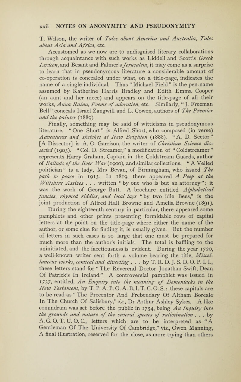 T. Wilson, the writer of Tales about America and Australia, Tales about Asia and Africa, etc. Accustomed as we now are to undisguised literary collaborations through acquaintance with such works as Liddell and Scott’s Greek Lexicon, and Besant and Palmer’s Jerusalem, it may come as a surprise to learn that in pseudonymous literature a considerable amount of co-operation is concealed under what, on a title-page, indicates the name of a single individual. Thus “ Michael Field” is the pen-name assumed by Katherine Harris Bradley and Edith Emma Cooper (an aunt and her niece) and appears on the title-page of all their works, Anna Ruina, Poems of adoration, etc. Similarly, “ J. Freeman Bell” conceals Israel Zangwill and L. Cowen, authors of The Premier and the painter (1889). Finally, something may be said of witticisms in pseudonymous literature. “ One Short ” is Alfred Short, who composed (in verse) Adventures and sketches at New Brighton (1888). “A. D. Sector” [A Dissector] is A. O. Garrison, the writer of Christian Science dis¬ sected (1903). “Col. D. Streamer,” a modification of “ Coldstreamer ” represents Harry Graham, Captain in the Coldstream Guards, author of Ballads of the Boer War (1900), and similar collections. “ A Veiled politician ” is a lady, Mrs Bevan, of Birmingham, who issued The path to peace in 1913. In 1819, there appeared A Peep at the Wiltshire Assizes . . . written “by one who is but an attorney”: it was the work of George Butt. A brochure entitled Alphabetical fancies, rhymed riddles, and local lays “ by two idle Bees,” is the joint production of Alfred Hall Browne and Amelia Browne (1891). During the eighteenth century in particular, there appeared some pamphlets and other prints presenting formidable rows of capital letters at the point on the title-page where either the name of the author, or some clue for finding it, is usually given. But the number of letters in such cases is so large that one must be prepared for much more than the author’s initials. The total is baffling to the uninitiated, and the facetiousness is evident. During the year 1720, a well-known writer sent forth a volume bearing the title, Miscel¬ laneous works, comical and diverting . . . by T. R. D. J. S. D. O. P. I. I., these letters stand for “The Reverend Doctor Jonathan Swift, Dean Of Patrick’s In Ireland.” A controversial pamphlet was issued in 1737, entitled, An Enquiry into the meaning of Demoniacks in the New Testament, by T. P. A. P. O. A. B. I. T. C. O. S.: these capitals are to be read as “ The Precentor And Prebendary Of Altham Boreale In The Church Of Salisbury,” i.e., Dr Arthur Ashley Sykes. A like conundrum was set before the public in 1754, being An Inquiry into the grounds and nature of the several species of ratiocination ... by A. G. O. T. U. O. C., letters which are to be interpreted as “ A Gentleman Of The University Of Cambridge,” viz., Owen Manning, A final illustration, reserved for the close, as more trying than others