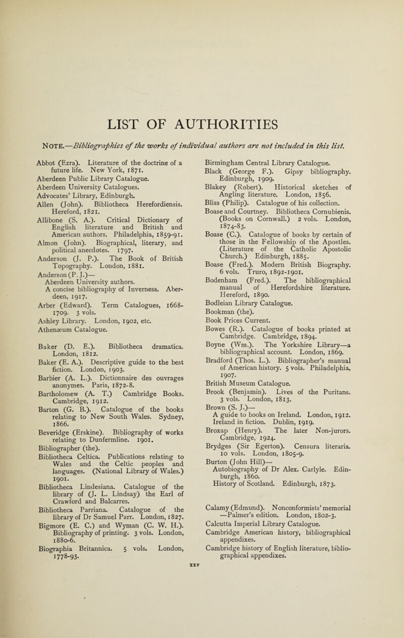 LIST OF AUTHORITIES NOTE.—Bibliographies of the works of individual authors are not included in this list. Abbot (Ezra). Literature of the doctrine of a future life. New York, 1871. Aberdeen Public Library Catalogue. Aberdeen University Catalogues. Advocates’ Library, Edinburgh. Allen (John). Bibliotheca Herefordiensis. Hereford, 1821. Allibone (S. A.). Critical Dictionary of English literature and British and American authors. Philadelphia, 1859-91. Almon (John). Biographical, literary, and political anecdotes. 1797. Anderson (J. P.). The Book of British Topography. London, 1881. Anderson (P. J.)— Aberdeen University authors. A concise bibliography of Inverness. Aber¬ deen, 1917. Arber (Edward). Term Catalogues, 1668- 1709. 3 vols. Ashley Library. London, 1902, etc. Athenaeum Catalogue. Baker (D. E.). Bibliotheca dramatica. London, 1812. Baker (E. A.). Descriptive guide to the best fiction. London, 1903. Barbier (A. L.). Dictionnaire des ouvrages anonymes. Paris, 1872-8. Bartholomew (A. T.) Cambridge Books. Cambridge, 1912. Barton (G. B.). Catalogue of the books relating to New South Wales. Sydney, 1866. Beveridge (Erskine). Bibliography of works relating to Dunfermline. 1901. Bibliographer (the). Bibliotheca Celtica. Publications relating to Wales and the Celtic peoples and languages. (National Library of Wales.) 1901. Bibliotheca Lindesiana. Catalogue of the library of (J. L. Lindsay) the Earl of Crawford and Balcarres. Bibliotheca Parriana. Catalogue of the library of Dr Samuel Parr. London, 1827. Bigmore (E. C.) and Wyman (C. W. H.). Bibliography of printing. 3 vols. London, 1880-6. Biographia Britannica. 5 vols. London, 1778-93. Birmingham Central Library Catalogue. Black (George F.). Gipsy bibliography. Edinburgh, 1909. Blakey (Robert). Historical sketches of Angling literature. London, 1856. Bliss (Philip). Catalogue of his collection. Boase and Courtney. Bibliotheca Cornubienis. (Books on Cornwall.) 2 vols. London, 1874-83. Boase (C.). Catalogue of books by certain of those in the Fellowship of the Apostles. (Literature of the Catholic Apostolic Church.) Edinburgh, 1885. Boase (Fred.). Modern British Biography. 6 vols. Truro, 1892-1901. Bodenham (Fred.). The bibliographical manual of Herefordshire literature. Hereford, 1890. Bodleian Library Catalogue. Bookman (the). Book Prices Current. Bowes (R.). Catalogue of books printed at Cambridge. Cambridge, 1894. Boyne (Wm.). The Yorkshire Library—a bibliographical account. London, 1869. Bradford (Thos. L.). Bibliographer’s manual of American history. 5 vols. Philadelphia, 1907. British Museum Catalogue. Brook (Benjamin). Lives of the Puritans. 3 vols. London, 1813. Brown (S. J.)— A guide to books on Ireland. London, 1912. Ireland in fiction. Dublin, 1919. Broxap (Henry). The later Non-jurors. Cambridge, 1924. Brydges (Sir Egerton). Censura literaria. 10 vols. London, 1805-9. Burton (John Hill)— Autobiography of Dr Alex. Carlyle. Edin¬ burgh, i860. History of Scotland. Edinburgh, 1873. Calamy (Edmund). Nonconformists’ memorial —Palmer’s edition. London, 1802-3. Calcutta Imperial Library Catalogue. Cambridge American history, bibliographical appendixes. Cambridge history of English literature, biblio¬ graphical appendixes.