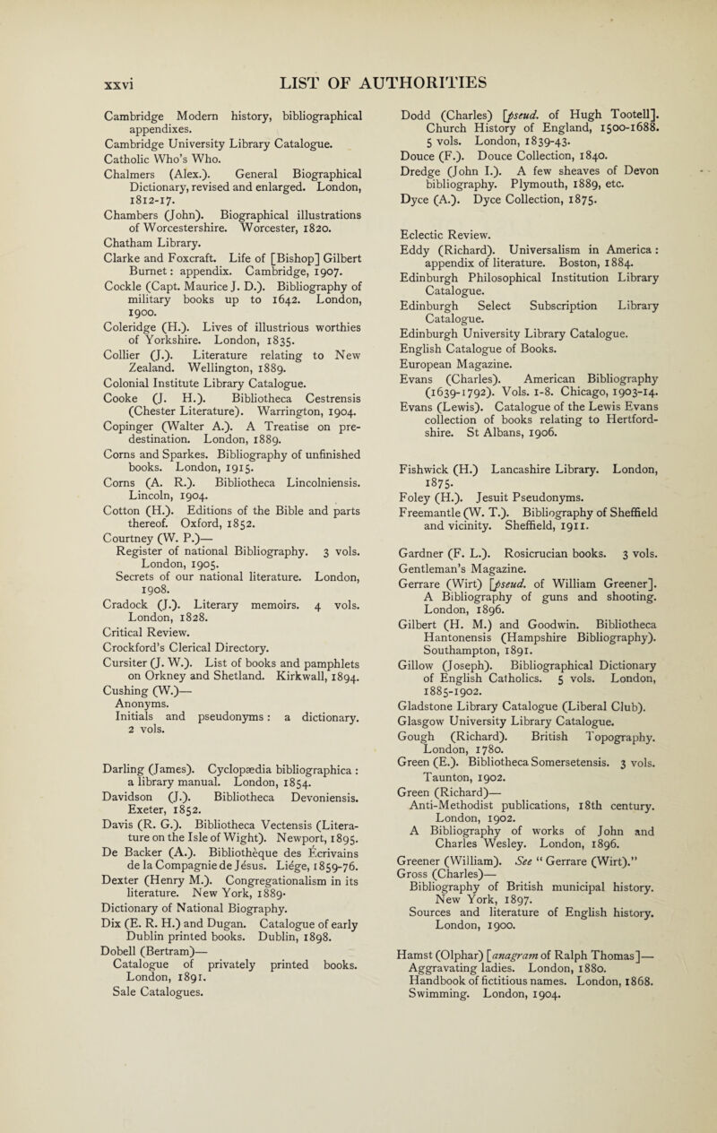 Cambridge Modern history, bibliographical appendixes. Cambridge University Library Catalogue. Catholic Who’s Who. Chalmers (Alex.). General Biographical Dictionary, revised and enlarged. London, 1812-17. Chambers (John). Biographical illustrations of Worcestershire. Worcester, 1820. Chatham Library. Clarke and Foxcraft. Life of [Bishop] Gilbert Burnet: appendix. Cambridge, 1907. Cockle (Capt. Maurice J. D.). Bibliography of military books up to 1642. London, 1900. Coleridge (H.). Lives of illustrious worthies of Yorkshire. London, 1835. Collier (J.). Literature relating to New Zealand. Wellington, 1889. Colonial Institute Library Catalogue. Cooke (J. H.). Bibliotheca Cestrensis (Chester Literature). Warrington, 1904. Copinger (Walter A.). A Treatise on pre¬ destination. London, 1889. Corns and Sparkes. Bibliography of unfinished books. London, 1915. Corns (A. R.). Bibliotheca Lincolniensis. Lincoln, 1904. Cotton (H.). Editions of the Bible and parts thereof. Oxford, 1852. Courtney (W. P.)— Register of national Bibliography. 3 vols. London, 1905. Secrets of our national literature. London, 1908. Cradock (J.). Literary memoirs. 4 vols. London, 1828. Critical Review. Crockford’s Clerical Directory. Cursiter (J. W.). List of books and pamphlets on Orkney and Shetland. Kirkwall, 1894. Cushing (W.)— Anonyms. Initials and pseudonyms : a dictionary. 2 vols. Darling (James). Cyclopaedia bibliographica : a library manual. London, 1854. Davidson (J.). Bibliotheca Devoniensis. Exeter, 1852. Davis (R. G.). Bibliotheca Vectensis (Litera¬ ture on the Isle of Wight). Newport, 1895. De Backer (A.). Bibliotheque des Ecrivains de la Compagniede Jesus. Liege, 1859-76. Dexter (Henry M.). Congregationalism in its literature. New York, 1889- Dictionary of National Biography. Dix (E. R. H.) and Dugan. Catalogue of early Dublin printed books. Dublin, 1898. Dobell (Bertram)— Catalogue of privately printed books. London, 1891. Sale Catalogues. Dodd (Charles) [pseud. of Hugh Tootell]. Church History of England, 1500-1688. 5 vols. London, 1839-43. Douce (F.). Douce Collection, 1840. Dredge (John I.). A few sheaves of Devon bibliography. Plymouth, 1889, etc. Dyce (A.). Dyce Collection, 1875. Eclectic Review. Eddy (Richard). Universalism in America : appendix of literature. Boston, 1884. Edinburgh Philosophical Institution Library Catalogue. Edinburgh Select Subscription Library Catalogue. Edinburgh University Library Catalogue. English Catalogue of Books. European Magazine. Evans (Charles). American Bibliography (1639-1792). Vols. 1-8. Chicago, 1903-14. Evans (Lewis). Catalogue of the Lewis Evans collection of books relating to Hertford¬ shire. St Albans, 1906. Fishwick (H.) Lancashire Library. London, 1875. Foley (H.). Jesuit Pseudonyms. Freemantle (W. T.). Bibliography of Sheffield and vicinity. Sheffield, 1911. Gardner (F. L.). Rosicrucian books. 3 vols. Gentleman’s Magazine. Gerrare (Wirt) [pseud. of William Greener]. A Bibliography of guns and shooting. London, 1896. Gilbert (H. M.) and Goodwin. Bibliotheca Hantonensis (Hampshire Bibliography). Southampton, 1891. Gillow (Joseph). Bibliographical Dictionary of English Catholics. 5 vols. London, 1885-1902. Gladstone Library Catalogue (Liberal Club). Glasgow University Library Catalogue. Gough (Richard). British Topography. London, 1780. Green (E.). Bibliotheca Somersetensis. 3 vols. Taunton, 1902. Green (Richard)— Anti-Methodist publications, 18th century. London, 1902. A Bibliography of works of John and Charles Wesley. London, 1896. Greener (William). See “ Gerrare (Wirt).” Gross (Charles)— Bibliography of British municipal history. New York, 1897. Sources and literature of English history. London, 1900. Hamst (Olphar) [anagram of Ralph Thomas]— Aggravating ladies. London, 1880. Handbook of fictitious names. London, 1868. Swimming. London, 1904.