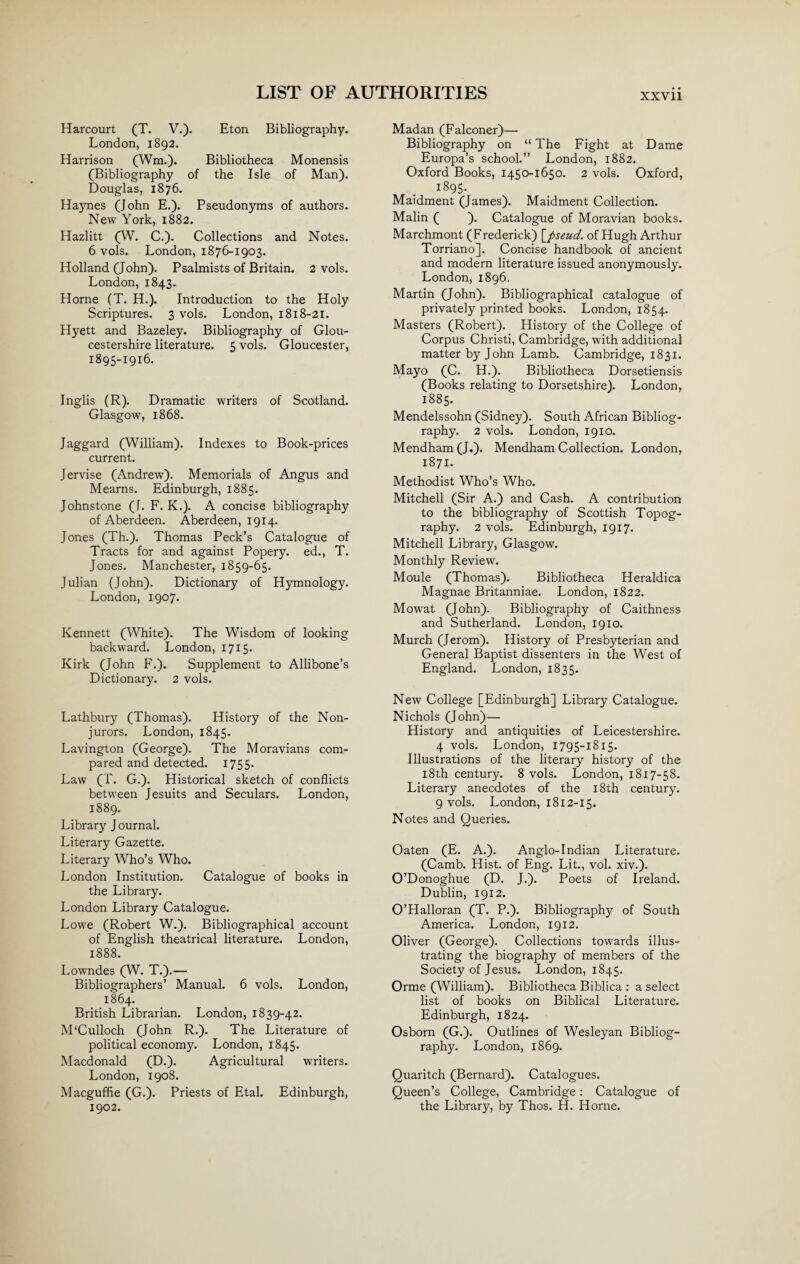 XXVll Harcourt (T. V.). Eton Bibliography. London, 1892. Harrison (Wm.). Bibliotheca Monensis (Bibliography of the Isle of Man). Douglas, 1876. Haynes (John E.). Pseudonyms of authors. New York, 1882. Hazlitt (W. C.). Collections and Notes. 6 vols. London, 1876-1903. Holland (John). Psalmists of Britain. 2 vols. London, 1843. Horne (T. H.). Introduction to the Holy Scriptures. 3 vols. London, 1818-21. Hyett and Bazeley. Bibliography of Glou¬ cestershire literature. 5 vols. Gloucester, 1895-1916. Inglis (R). Dramatic writers of Scotland. Glasgow, 1868. Jaggard (William). Indexes to Book-prices current. Jervise (Andrew). Memorials of Angus and Mearns. Edinburgh, 1885. Johnstone (J. F. K.). A concise bibliography of Aberdeen. Aberdeen, 1914. Jones (Th.). Thomas Peck’s Catalogue of Tracts for and against Popery, ed., T. Jones. Manchester, 1859-65. Julian (John). Dictionary of Hymnology. London, 1907. Kennett (White). The Wisdom of looking backward. London, 1715. Kirk (John F.). Supplement to Allibone’s Dictionary. 2 vols. Lathbury (Thomas). History of the Non¬ jurors. London, 1845. Lavington (George). The Moravians com¬ pared and detected. 1755. Law (T. G.). Historical sketch of conflicts between Jesuits and Seculars. London, 1889. Library J ournal. Literary Gazette. Literary Who’s Who. London Institution. Catalogue of books in the Library. London Library Catalogue. Lowe (Robert W.). Bibliographical account of English theatrical literature. London, 1888. Lowndes (W. T.).— Bibliographers’ Manual. 6 vols. London, 1864. British Librarian. London, 1839-42. M'Culloch (John R.). The Literature of political economy. London, 1845. Macdonald (D.). Agricultural writers. London, 1908. Macguffle (G.). Priests of Etal. Edinburgh, 1902. Madan (Falconer)— Bibliography on “ The Fight at Dame Europa’s school.” London, 1882. Oxford Books, 1450-1650. 2 vols. Oxford, i895- Maidment (James). Maidment Collection. Malin ( ). Catalogue of Moravian books. Marchmont (Frederick) [pseud, of Hugh Arthur Torriano]. Concise handbook of ancient and modern literature issued anonymously. London, 1896. Martin (John). Bibliographical catalogue of privately printed books. London, 1854. Masters (Robert). History of the College of Corpus Christi, Cambridge, with additional matter by John Lamb. Cambridge, 1831. Mayo (C. H.). Bibliotheca Dorsetiensis (Books relating to Dorsetshire). London, 1885. Mendelssohn (Sidney). South African Bibliog¬ raphy. 2 vols. London, 1910. Mendham (J.). Mendham Collection. London, 1871. Methodist Who’s Who. Mitchell (Sir A.) and Cash. A contribution to the bibliography of Scottish Topog¬ raphy. 2 vols. Edinburgh, 1917. Mitchell Library, Glasgow. Monthly Review. Moule (Thomas). Bibliotheca Heraldica Magnae Britanniae. London, 1822. Mowat (John). Bibliography of Caithness and Sutherland. London, 1910. Murch (Jerom). History of Presbyterian and General Baptist dissenters in the West of England. London, 1835. New College [Edinburgh] Library Catalogue. Nichols (John)— History and antiquities of Leicestershire. 4 vols. London, 1795-1815. Illustrations of the literary history of the 18th century. 8 vols. London, 1817-58. Literary anecdotes of the 18th century. 9 vols. London, 1812-15. Notes and Queries. Oaten (E. A.). Anglo-Indian Literature. (Camb. Hist, of Eng. Lit., vol. xiv.). O’Donoghue (D. J.). Poets of Ireland. Dublin, 1912. O’Halloran (T. P.). Bibliography of South America. London, 1912. Oliver (George). Collections towards illus¬ trating the biography of members of the Society of Jesus. London, 1845. Orme (William). Bibliotheca Biblica : a select list of books on Biblical Literature. Edinburgh, 1824. Osborn (G.). Outlines of Wesleyan Bibliog¬ raphy. London, 1869. Quaritch (Bernard). Catalogues. Queen’s College, Cambridge: Catalogue of the Library, by Thos. H. Horne.
