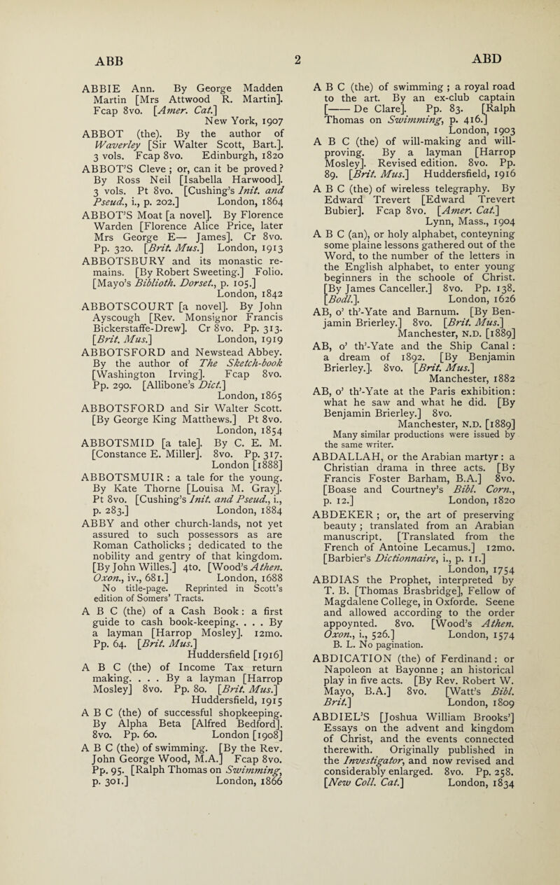 ABBIE Ann. By George Madden Martin [Mrs Attwood R. Martin]. Fcap 8vo. [.Amer. Cal.] New York, 1907 ABBOT (the). By the author of Waverley [Sir Walter Scott, Bart.]. 3 vols. Fcap 8vo. Edinburgh, 1820 ABBOT’S Cleve ; or, can it be proved? By Ross Neil [Isabella Harwood]. 3 vols. Pt 8vo. [Cushing’s lnit. and Pseud., i., p. 202.] London, 1864 ABBOT’S Moat [a novel]. By Florence Warden [Florence Alice Price, later Mrs George E— James]. Cr 8vo. Pp. 320. [Bril. Mus.\ London, 1913 ABBOTSBURY and its monastic re¬ mains. [By Robert Sweeting.] Folio. [Mayo’s Biblioth. Dorset., p. 105.] London, 1842 ABBOTSCOURT [a novel]. By John Ayscough [Rev. Monsignor Francis Bickerstaffe-Drew]. Cr 8vo. Pp. 313. [Brit. Mus.\ London, 1919 ABBOTSFORD and Newstead Abbey. By the author of The Sketch-book [Washington Irving]. Fcap 8vo. Pp. 290. [Allibone’s Diet.] London, 1865 ABBOTSFORD and Sir Walter Scott. [By George King Matthews.] Pt 8vo. London, 1854 ABBOTSMID [a tale]. By C. E. M. [Constance E. Miller]. 8vo. Pp. 317. London [1888] ABBOTSMUIR: a tale for the young. By Kate Thorne [Louisa M. Gray]. Pt 8vo. [Cushing’s lnit. and Pseud., i., p. 283.] London, 1884 ABBY and other church-lands, not yet assured to such possessors as are Roman Catholicks ; dedicated to the nobility and gentry of that kingdom. [By John Willes.] 4to. [Wood’s Athe?i. Oxon., iv., 681.] London, 1688 No title-page. Reprinted in Scott’s edition of Somers’ Tracts. ABC (the) of a Cash Book: a first guide to cash book-keeping. . . . By a layman [Harrop Mosley]. i2mo. Pp. 64. [Brit. Musi] Huddersfield [1916] ABC (the) of Income Tax return making. ... By a layman [Harrop Mosley] 8vo. Pp. 80. [Brit. Musi] Huddersfield, 1915 ABC (the) of successful shopkeeping. By Alpha Beta [Alfred Bedford]. 8vo. Pp. 60. London [1908] ABC (the) of swimming. [By the Rev. John George Wood, M.A.] Fcap 8vo. Pp. 95. [Ralph Thomas on Swimming, p. 301.] London, 1866 ABC (the) of swimming ; a royal road to the art. By an ex-club captain [-De Clare]. Pp. 83. [Ralph Thomas on Swimming, p. 416.] London, 1903 ABC (the) of will-making and will¬ proving. By a layman [Harrop Mosley]. Revised edition. 8vo. Pp. 89. [Brit. Musi] Huddersfield, 1916 ABC (the) of wireless telegraphy. By Edward Trevert [Edward Trevert Bubier]. Fcap 8vo. [Amer. Cat.] Lynn, Mass., 1904 ABC (an), or holy alphabet, conteyning some plaine lessons gathered out of the Word, to the number of the letters in the English alphabet, to enter young beginners in the schoole of Christ. By James Canceller.] 8vo. Pp. 138. Bodl.]. London, 1626 AB, o’ th’-Yate and Barnum. [By Ben¬ jamin Brierley.] 8vo. [Brit. Musi] Manchester, n.d. [1889] AB, o’ th’-Yate and the Ship Canal : a dream of 1892. [By Benjamin Brierley.]. 8vo. [Brit. Musi] Manchester, 1882 AB, o’ th’-Yate at the Paris exhibition: what he saw and what he did. [By Benjamin Brierley.] 8vo. Manchester, N.D. [1889] Many similar productions were issued by the same writer. ABDALLAH, or the Arabian martyr : a Christian drama in three acts. [By Francis Foster Barham, B.A.] 8vo. [Boase and Courtney’s Bibl. Corn., p. 12.] London, 1820 ABDEKER ; or, the art of preserving beauty ; translated from an Arabian manuscript. [Translated from the French of Antoine Lecamus.] i2mo. [Barbier’s Diclionnaire, i., p. 11.] London, 1754 ABD IAS the Prophet, interpreted by T. B. [Thomas Brasbridge], Fellow of Magdalene College, in Oxforde. Seene and allowed according to the order appoynted. 8vo. [Wood’s A then. Oxon., i., 526.] London, 1574 B. L. No pagination. ABDICATION (the) of Ferdinand: or Napoleon at Bayonne ; an historical play in five acts. [By Rev. Robert W. Mayo, B.A.] 8vo. [Watt’s Bibl. Brit.] London, 1809 ABDIEL’S [Joshua William Brooks’] Essays on the advent and kingdom of Christ, and the events connected therewith. Originally published in the Investigator, and now revised and considerably enlarged. 8vo. Pp. 258. [New Coll. Cat.] London, 1834