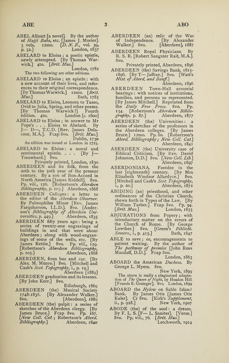 ABEL Allnutt [a novel]. By the author of Hajji Baba, etc. [James J. Morier]. 3 vols. i2mo. [D. N. B., vol. 39, p. 52.] London, 1837 ABELARD to Eloisa ; a poetic epistle, newly attempted. [By Thomas War¬ wick.] 4to. [Brit. Mus.] London, 1782 The two following are other editions. ABELARD to Eloisa ; an epistle : with a new account of their lives, and refer¬ ences to their original correspondence. [By Thomas Warwick.] i2mo. \Brit. Mus.] Bath, 1785 ABELARD to Eloisa, Leonora to Tasso, Ovid to Julia, Spring, and other poems. [By Thomas Warwick?] Fourth edition. 4to. London [c. 1800] ABELARD to Eloisa ; in answer to Mr Pope’s . . . Eloisa to Abelard. By J— D—, T.C.D. [Rev. James Dela- cour, M.A.]. Fcap 8vo. [.Brit. Mus.] Dublin, 1730 An edition was issued at London in 1725. ABELARD to Eloise: a moral and sentimental epistle. . . . [By J— Treuwhard.] 8vo. Privately printed, London, 1830 ABERDEEN and its folk, from the 20th to the 50th year of the present century. By a son of Bon-Accord in North America [James Riddell]. 8vo. Pp. viii., 126. [Robertson’s Aberdeen Bibliography, p. 103.] Aberdeen, 1868 ABERDEEN Colleges: a letter to the editor of the Aberdeen Observer. By Palseophilus Minor [Rev. James Farquharson, LL.D.]. 8vo. [Ander¬ son’s Bibliography of Aberdeen Uni¬ versities, p. 449.] Aberdeen, 1835 ABERDEEN fifty years ago : being a series of twenty-one engravings of buildings in and that were about Aberdeen ; along with wood-engrav¬ ings of some of the wells, etc. [By James Rettie.] 8vo. Pp. viii., 129. [Robertson’s Aberdeen Bibliography, p. 103.] Aberdeen, 1868 ABERDEEN, from bus and car. [By Alex. M. Munro.] 8vo. [Mitchell and Cash’s Scot. Topography, i., p. 19.] Aberdeen [1889] ABERDEEN graduation and its lessons. [By John Kerr.] 8vo. Edinburgh, 1869 ABERDEEN (the) Musical Society 1748-1838. [By Alexander Walker.] 8vo. [Aberdeen], 1889 ABERDEEN (the) pulpit: a series of sketches of the Aberdeen clergy. [By James Bruce.] Fcap 8vo. Pp. 167. [New Coll. Cat. ; Robertson’s Aberd. Bibliography.] Aberdeen, 1840 ABERDEEN (an) relic of the War of Independence. [By Alexander Walker.] 8vo. [Aberdeen], 1887 ABERDEEN Royal Physicians. By R. S. R. [Robert Sangster Rait, M.A.]. 8vo. Privately printed, Aberdeen, 1896 ABERDEEN (the) Savings Bank, 1815- 1896. [ByT—Jaffray.] 8vo. [Watt’s Hist, of Aberd. and Banff.] Aberdeen, 1896 ABERDEEN Town-Hall armorial bearings : with notices of institutions, families, and persons so represented. [By James Mitchell.] Reprinted from the Daily Free Press. 8vo. Pp. 134. [Robertson’s Aberdeen Biblio¬ graphy, p. 87.] Aberdeen, 1877 ABERDEEN (the) Universities : a series of sketches of the professors in the Aberdeen colleges. [By James Bruce.] i2mo. Pp. 80. [Robertson’s Aberd. Bibliography; New Coll. Cat.] Aberdeen, 1841 ABERDEEN (the) University case of Biblical Criticism. [By Rev. David Johnston, D.D.] 8vo. [New Coll. Lib.] Aberdeen, 1897 ABERDONIAN A. Footdee in the last [eighteenth] century. [By Mrs Elizabeth Windsor Allardyce.] 8vo. [Mitchell and Cash’s Scot. Topography, 1., p. 20.] Aberdeen, 1872 ABIDING (an) priesthood, and other ordinances of the Christian Church, shewn forth in Types of the Law. [By William Tarbet.] Fcap 8vo. Pp. 94. [Brit. Mus.] London, 1855 ABJURATIONS from Popery; with introductory matter on the errors of the Church of Rome. [By George Lowther.] 8vo. [Green’s Biblioth. Somers., i., p. 415.] Bath, 1847 ABLE to save ; or, encouragements to patient waiting. By the author of The pathway of promise [John Ross Macduff, D.D.]. Fcap 8vo. London, 1863 ABOARD the American Duchess. By George L. Myers. 8vo. New York, 1899 The above is really a plagiarised adapta¬ tion of The Queen of Night, by Headon Hill [Francis E. Grainger]. 8vo. London, 1899 ABOARD the Hylow on Sable Island Bank. By James Otis [James Otis Kaler]. Cr 8vo. [Kirk’s Supplement, 11., p. 928.] New York, 1907 ABODE (the) of the soul: a dream. By F. L. S. [F— L. Saniter]. [Verse.] 8vo. Pp. viii., 76. [Brit. Mus.] Letchworth, 1914