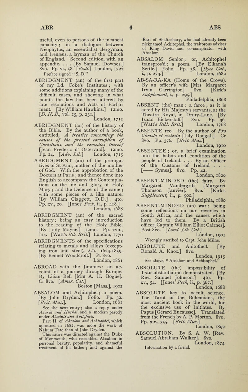 useful, even to persons of the meanest capacity; in a dialogue between Neophytus, an essentialist clergyman, and Irenaeus, a layman of the Church of England. Second edition, with an appendix. . . . [By Samuel Downes.] 8vo. Pp. vi., 58. [BodL] London, 1722 Preface signed “ S. D.” ABRIDGMENT (an) of the first part of my Ld. Coke’s Institutes ; with some additions explaining many of the difficult cases, and shewing in what points the law has been altered by late resolutions and Acts of Parlia¬ ment. [By William Hawkins.] i2mo. [D. N. B., vol. 25, p. 231.] London, 1711 ABRIDGMENT (an) of the history of the Bible. By the author of a book, entituled, A treatise concerning the causes of the present corruption of Christians, and the remedies thereof [Jean Frederic d’ Ostervald]. i2mo. Pp. 24. [Adv. Lib.\ London, 1715 ABRIDGMENT (an) of the preroga¬ tives of St Ann, mother of the mother of God. With the approbation of the Doctors at Paris ; and thence done into English to accompany the Contempla¬ tions on the life and glory of Holy Mary ; and the Defence of the same ; with some pieces of a like nature. [By William Claggett, D.D.] 4to. Pp. xv., 20. [Jones’ Peck, ii., p. 418.] London, 1688 ABRIDGMENT (an) of the sacred history: being an easy introduction to the reading of the Holy Bible. [By Lady Mayne.] i2mo. Pp. xvii., 124. [Watt’s Bib. Brit.] London, 1770 ABRIDGMENTS of the specifications relating to metals and alloys (except¬ ing iron and steel), A.D. 1623-1859. [By Bennet Woodcroft.] Pt 8vo. London, 1861 ABROAD with the Jimmies: an ac¬ count of a journey through Europe. By Lilian Bell [Mrs A. H. Bogue]. Cr 8vo. [Amer. Cat.\ Boston [Mass.], 1902 ABSALOM and Achitophel; a poem. By John Dryden.] Folio. Pp. 32. Brit. Mus.\. London, 1681 See the next entry ; also a reply under Azaria and Hushai, and a modern parody under A bsolute and A bitofhell. Part II. of Absalom and Achitophel, which appeared in 1682, was more the work of Nahum Tate than of John Dryden. This satire was directed against the Duke of Monmouth, who resembled Absalom in personal beauty, popularity, and shameful treatment of his father; and against the Earl of Shaftesbury, who had already been nicknamed Achitophel, the traitorous adviser of King David and co-conspirator with Absalom. ABSALOM Senior; or, Achitophel transpros’d: a poem. [By Elkanah Settle.] Folio. Pp. 38. \Dyce Cat., i., p. 273.] London, 1682 AB-SA-RA-KA (Home of the Crows). By an officer’s wife [Mrs Margaret Irvin Carrington]. 8vo. [Kirk’s Supplement, i., p. 295.] Philadelphia, 1868 ABSENT (the) man : a farce ; as it is acted by His Majesty’s servants, at the Theatre Royal, in Drury-Lane. [By Isaac Bickerstaff] 8vo. Pp. 36. [Watt’s Bibl. Brit.] London, 1768 ABSENTE reo. By the author of Pro Christo et ecclesia [Lily Doug all]. Cr 8vo. Pp. 376. [Brit. Musi] London, 1910 ABSENTEE ; or, a brief examination into the habits and condition of the people of Ireland. ... By an Officer of the Customs of Ireland . . . [-Symes]. 8vo. Pp. 42. London, 1820 ABSENT-MINDED (the) fairy. By Margaret Vandergrift [Margaret Thomson Janvier]. 8vo. [Kirk’s Supplement, ii., p. 900.] Philadelphia, 1880 ABSENT-MINDED (an) war: being some reflections on our reverses in South Africa, and the causes which have led to them. By a British officer[Captain William Elliot Cairnes]. Post 8vo. [Bond. Lib. Cat.] London, 1901 Wrongly ascribed to Capt. John Milne. ABSOLUTE and Abitofhell. [By Ronald A. Knox.] 8vo. London, 1915 See above, “ Absalom and Achitophel.” ABSOLUTE (the) impossibility of Transubstantiation demonstrated. [By Rev. Samuel Johnson.] 4to. Pp. xv., 54. [Jones’ Peck, ii., p. 367.] London, 1688 ABSOLUTE key to occult science. The Tarot of the Bohemians, the most ancient book in the world, for the exclusive use of Initiates. By Papus [Gerard Encausse]. Translated from the French by A. P. Morton. 8vo. Pp. xiv., 355. [Brit. Mus.] London, 1892 ABSOLUTION. By S. A. W. [Rev. Samuel Abraham Walker]. 8vo. London, 1874 Information by a friend.