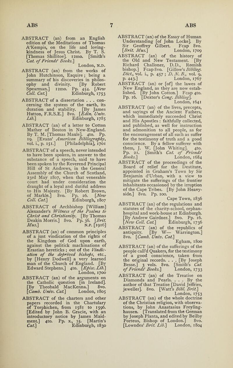 ABSTRACT (an) from an English edition of the Meditations of Thomas A’Kempis, on the life and loving¬ kindness of Jesus Christ. By T. S. [Thomas Shillitoe]. i2mo. [Smith’s Cat. of Friends' Books.] London, N.D. ABSTRACT (an) from the works of John Hutchinson, Esquire; being a summary of his discoveries in philos¬ ophy and divinity. [By Robert Spearman.] 121110. Pp. 454. [New Coll. Cat.] Edinburgh, 1753 ABSTRACT of a dissertation . . . con¬ cerning the system of the earth, its duration and stability. [By James Hutton, F.R.S.E.] 8vo. [Edin. Univ. Lib.] Edinburgh, 1785 ABSTRACT (an) of a letter to Cotton Mather of Boston in New-England. By T. M. [Thomas Maule]. 4to. Pp. 19. [Evans’ American Bibliography, vol. i., p. 151.] [Philadelphia], 1701 ABSTRACT of a speech, never intended to have been spoken, in answer to the substance of a speech, said to have been spoken by the Reverend Principal Hill of St Andrews, in the General Assembly of the Church of Scotland, 23rd May 1807, when that venerable court had under consideration the draught of a loyal and dutiful address to His Majesty. [By Robert Brown, of Markle.] 8vo. Pp. 26. [New Coll. Cat.] Edinburgh, 1807 ABSTRACT of Archbishop [William] Alexander’s Witness of the Psalms to Christ and Christiajiity. [By Thomas Deakin Morris.] 8vo. Pp. 36. [Brit. Musi] N.P. [1916] ABSTRACT (an) of common principles of a just vindication of the rights of the Kingdom of God upon earth, against the politick machinations of Erastian hereticks ; out of the Vindic¬ ation of the deprived bishops, etc., by [Henry Dodwell] a very learned man of the Church of England. [By Edward Stephens.] 4to. [Episc. Lib.] London, 1700 ABSTRACT (an) of the arguments on the Catholic question [in Ireland]. [By Theobald MacKenna.] 8vo. [Camb. Univ. Cat.] London, 1805 ABSTRACT of the charters and other papers recorded in the Chartulary of Torphichen, from 1581 to 1596. [Edited by John B. Gracie, with an introductory notice by James Maid- ment.] 4to. Pp. x., 35. [Martin’s Cat.] Edinburgh, 1830 ABSTRACT (an) of the Essay of Human Understanding [of John Locke]. By Sir Geoffrey Gilbert. Fcap 8vo. [Brit. Musi] London, 1709 ABSTRACT (an) of the history of the Old and New Testament. [By Richard Challoner, D.D., Romish bishop.] Fcap8vo. [Gillow’s Bibliog. Diet., vol. i., p. 457 ; D. N. B., vol. 9, p. 443-] London, 1767 ABSTRACT (an) or [of] the lawes of New England, as they are now estab¬ lished. [By John Cotton.] Fcap 4to. Pp. 16. [Dexter’s Cong. Bibliog]. London, 1641 ABSTRACT (an) of the lives, precepts, and sayings of the Ancient Fathers, which immediately succeeded Christ and His Apostles : faithfully collected, and published, as well for instruction and admonition to all people, as for the encouragement of all such as suffer for the testimony of truth and a good conscience. By a fellow sufferer with them, J. W. [John Whiting]. 4to. Pp. 21. [Smith’s Cat. of Friends' Books.] London, 1684 ABSTRACT of the proceedings of the Board of relief for the Destitute, appointed in Graham’s Town by Sir Benjamin d’Urban, with a view to mitigate the sufferings of the frontier inhabitants occasioned by the irruption of the Cape Tribes. [By John Heavy- side.] 8vo. Pp. 100. Cape Town, 1836 ABSTRACT (an) of the regulations and statutes of the charity-school, orphan- hospital and work-house at Edinburgh. By Andrew Gairdner.] 8vo. Pp. 16. [New Coll. Cat.] Edinburgh, 1736 ABSTRACT (an) of the republics of antiquity. [By W— Warrington.] 8vo. [Camb. Univ. Cat.] Egham, 1800 ABSTRACT (an) of the sufferings of the people call’d Quakers, for the testimony of a good conscience, taken from the original records. . . . [By Joseph Besse.] 3 vols. 8vo. [Smith’s Cat. of Friends' Books.] London, 1733 ABSTRACT (an) of the Treatise on Diamonds and Pearls. . . . By the author of that Treatise [David Jeffries, jeweller], 8vo. [Watt’s Bibl. Brit.] London, 1753 ABSTRACT (an) of the whole doctrine of the Christian religion, with observa¬ tions, by John Anastasius Freyling- hausen. [Translated from the German by Joseph Planta, and edited by Beilby Porteus, Bishop of London.] 8vo. [Lowndes’ Brit. Lib.] London, 1804