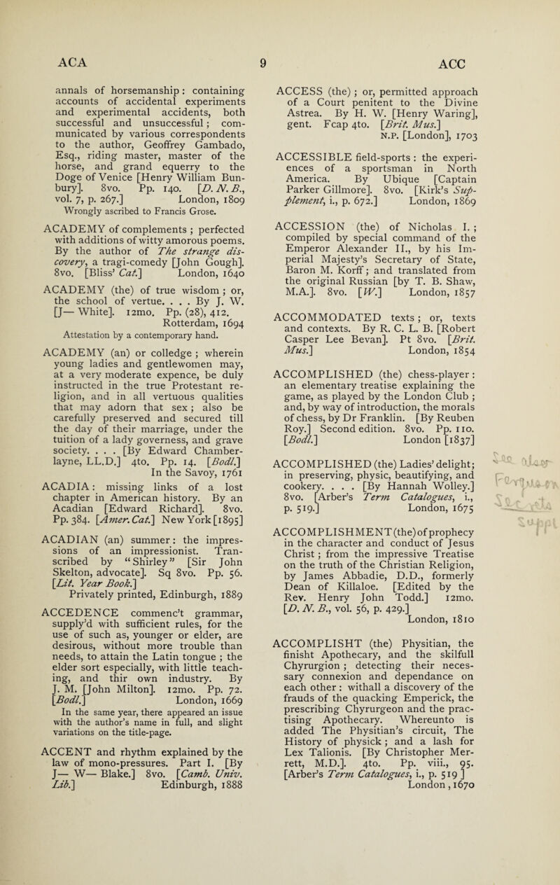 annals of horsemanship : containing accounts of accidental experiments and experimental accidents, both successful and unsuccessful; com¬ municated by various correspondents to the author, Geoffrey Gambado, Esq., riding master, master of the horse, and grand equerry to the Doge of Venice [Henry William Bun- bury]. 8vo. Pp. 140. [.D. N. B., vol. 7, p. 267.] London, 1809 Wrongly ascribed to Francis Grose. ACADEMY of complements ; perfected with additions of witty amorous poems. By the author of The strange dis¬ covery, a tragi-comedy [John Gough]. 8vo. [Bliss’ Cat.] London, 1640 ACADEMY (the) of true wisdom ; or, the school of vertue. ... By J. W. [J— White]. i2mo. Pp. (28), 412. Rotterdam, 1694 Attestation by a contemporary hand. ACADEMY (an) or colledge ; wherein young ladies and gentlewomen may, at a very moderate expence, be duly instructed in the true Protestant re¬ ligion, and in all vertuous qualities that may adorn that sex; also be carefully preserved and secured till the day of their marriage, under the tuition of a lady governess, and grave society. . . . [By Edward Chamber- layne, LL.D.] 4to. Pp. 14. [Bodt.] In the Savoy, 1761 ACADIA: missing links of a lost chapter in American history. By an Acadian [Edward Richard]. 8vo. Pp. 384. [Amer.Cat.] New York [1895] ACADIAN (an) summer: the impres¬ sions of an impressionist. Tran¬ scribed by “Shirley” [Sir John Skelton, advocate]. Sq 8vo. Pp. 56. [Lit. Year Book.] Privately printed, Edinburgh, 1889 ACCEDENCE commenc’t grammar, supply’d with sufficient rules, for the use of such as, younger or elder, are desirous, without more trouble than needs, to attain the Latin tongue ; the elder sort especially, with little teach¬ ing, and thir own industry. By J. M. [John Milton]. i2mo. Pp. 72. [Bodl.] London, 1669 In the same year, there appeared an issue with the author’s name in full, and slight variations on the title-page. ACCENT and rhythm explained by the law of mono-pressures. Part I. [By J— W— Blake.] 8vo. [Ca?nb. Univ. Lib.] Edinburgh, 1888 ACCESS (the) ; or, permitted approach of a Court penitent to the Divine Astrea. By H. W. [Henry Waring], gent. Fcap 4to. [Brit. Musi] N.P. [London], 1703 ACCESSIBLE field-sports : the experi¬ ences of a sportsman in North America. By Ubique [Captain Parker Gillmore]. 8vo. [Kirk’s Sup¬ plement, i., p. 672.] London, 1869 ACCESSION (the) of Nicholas I. ; compiled by special command of the Emperor Alexander II., by his Im¬ perial Majesty’s Secretary of State, Baron M. Korfif; and translated from the original Russian [by T. B. Shaw, M.A.]. 8vo. [IV.] London, 1857 ACCOMMODATED texts ; or, texts and contexts. By R. C. L. B. [Robert Casper Lee Bevan], Pt 8vo. [Brit. Musi] London, 1854 ACCOMPLISHED (the) chess-player: an elementary treatise explaining the game, as played by the London Club ; and, by way of introduction, the morals of chess, by Dr Franklin. [By Reuben Roy.] Second edition. 8vo. Pp. no. [Bodl.] London [1837] ACCOMPLISHED (the) Ladies’ delight; in preserving, physic, beautifying, and cookery. . . . [By Hannah Wolley.] 8 vo. [Arber’s Term Catalogues, i., p. 519.] London, 1675 ACCOMPLISHMENT(the)of prophecy in the character and conduct of Jesus Christ ; from the impressive Treatise on the truth of the Christian Religion, by James Abbadie, D.D., formerly Dean of Killaloe. [Edited by the Rev. Henry John Todd.] i2mo. [D. N. B., vol. 56, p. 429.] London, 1810 ACCOMPLISHT (the) Physitian, the finisht Apothecary, and the skilfull Chyrurgion ; detecting their neces¬ sary connexion and dependance on each other : withall a discovery of the frauds of the quacking Emperick, the prescribing Chyrurgeon and the prac¬ tising Apothecary. Whereunto is added The Physitian’s circuit, The History of physick ; and a lash for Lex Talionis. [By Christopher Mer- rett, M.D.]. 4to. Pp. viii., 95. [Arber’s Term Catalogues, i., p. 519 ] London , 1670