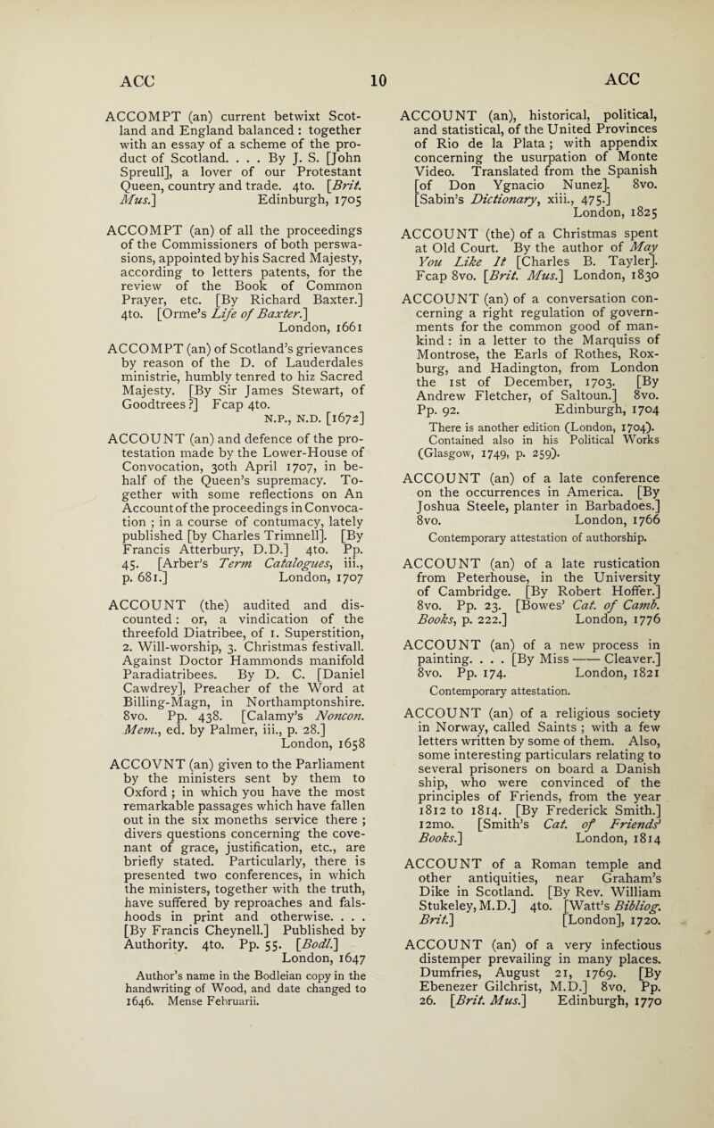ACCOMPT (an) current betwixt Scot¬ land and England balanced : together with an essay of a scheme of the pro¬ duct of Scotland. . . . By J. S. [John Spreull], a lover of our Protestant Queen, country and trade. 4to. \Brit. Mus.] Edinburgh, 1705 ACCOMPT (an) of all the proceedings of the Commissioners of both perswa- sions, appointed by his Sacred Majesty, according to letters patents, for the review of the Book of Common Prayer, etc. [By Richard Baxter.] 4to. [Orme’s Life of Baxter.] London, 1661 ACCOMPT (an) of Scotland’s grievances by reason of the D. of Lauderdales ministrie, humbly tenred to hiz Sacred Majesty. [By Sir James Stewart, of Goodtrees ?] Fcap 4to. N.P., N.D. [1672] ACCOUNT (an) and defence of the pro¬ testation made by the Lower-House of Convocation, 30th April 1707, in be¬ half of the Queen’s supremacy. To¬ gether with some reflections on An Account of the proceedings in Convoca¬ tion ; in a course of contumacy, lately published [by Charles Trimnell]. [By Francis Atterbury, D.D.] 4to. Pp. 45. [Arber’s Term Catalogues, iii., p. 681.] London, 1707 ACCOUNT (the) audited and dis¬ counted : or, a vindication of the threefold Diatribee, of 1. Superstition, 2. Will-worship, 3. Christmas festivall. Against Doctor Hammonds manifold Paradiatribees. By D. C. [Daniel Cawdrey], Preacher of the Word at Billing-Magn, in Northamptonshire. 8vo. Pp. 438. [Calamy’s Noncon. Mem., ed. by Palmer, iii., p. 28.] London, 1658 ACCOVNT (an) given to the Parliament by the ministers sent by them to Oxford ; in which you have the most remarkable passages which have fallen out in the six moneths service there ; divers questions concerning the cove¬ nant of grace, justification, etc., are briefly stated. Particularly, there is presented two conferences, in which the ministers, together with the truth, have suffered by reproaches and fals- hoods in print and otherwise. . . . [By Francis Cheynell.] Published by Authority. 4to. Pp. 55. [Bodl.] London, 1647 Author’s name in the Bodleian copy in the handwriting of Wood, and date changed to 1646. Mense Februarii. ACCOUNT (an), historical, political, and statistical, of the United Provinces of Rio de la Plata; with appendix concerning the usurpation of Monte Video. Translated from the Spanish [of Don Ygnacio Nunez]. 8vo. [Sabin’s Dictionary, xiii., 475.] London, 1825 ACCOUNT (the) of a Christmas spent at Old Court. By the author of May You Like It [Charles B. Tayler]. Fcap 8vo. \Brit. Mus.] London, 1830 ACCOUNT (an) of a conversation con¬ cerning a right regulation of govern¬ ments for the common good of man¬ kind : in a letter to the Marquiss of Montrose, the Earls of Rothes, Rox- burg, and Hadington, from London the 1 st of December, 1703. [By Andrew Fletcher, of Saltoun.] 8vo. Pp. 92. Edinburgh, 1704 There is another edition (London, 1704). Contained also in his Political Works (Glasgow, 1749, p. 259). ACCOUNT (an) of a late conference on the occurrences in America. [By Joshua Steele, planter in Barbadoes.] 8vo. London, 1766 Contemporary attestation of authorship. ACCOUNT (an) of a late rustication from Peterhouse, in the University of Cambridge. [By Robert Hoffer.] 8vo. Pp. 23. [Bowes’ Cat. of Camb. Books, p. 222.] London, 1776 ACCOUNT (an) of a new process in painting. . . . [By Miss-Cleaver.] 8vo. Pp. 174. London, 1821 Contemporary attestation. ACCOUNT (an) of a religious society in Norway, called Saints ; with a few letters written by some of them. Also, some interesting particulars relating to several prisoners on board a Danish ship, who were convinced of the principles of Friends, from the year 1812 to 1814. [By Frederick Smith.] i2mo. [Smith’s Cat. of Friends' Books.] London, 1814 ACCOUNT of a Roman temple and other antiquities, near Graham’s Dike in Scotland. [By Rev. William Stukeley, M.D.] 4to. [Watt’s Bibliog. Brit.] [London], 1720. ACCOUNT (an) of a very infectious distemper prevailing in many places. Dumfries, August 21, 1769. [By Ebenezer Gilchrist, M.D.] 8vo. Pp. 26. \Brtt. Mus.] Edinburgh, 1770