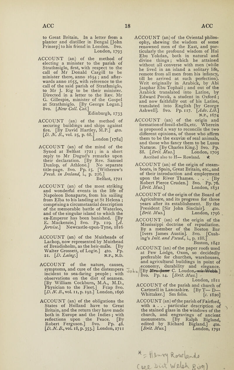 to Great Britain. In a letter from a planter and distiller in Bengal [John Prinsep] to his friend in London. 8vo. London, 1793 ACCOUNT (an) of the method of electing a minister to the parish of Strathmiglo, first, with respect to the call of Mr Donald Cargill to be minister there, anno 1654 ; and after¬ wards anno 1655, with reference to the call of the said parish of Strathmiglo, to Mr J. Rig to be their minister. Directed in a letter to the Rev. Mr G. Gillespie, minister of the Gospel at Strathmiglo. [By George Logan.] 8vo. [New Coll. Cat.] Edinburgh, 1733 ACCOUNT (an) of the method of securing buildings and ships against fire. [By David Hartley, M.P.] 4to. [.D. N. B., vol. 25, p. 68.] London [1784] ACCOUNT (an) of the mind of the Synod at Belfast 1721 ; in a short reply to Mr Dugud’s remarks upon their declaration. [By Rev. Samuel Dunlop, of Athlone.] No separate title-page. 8vo. Pp. 15. [Witherow’s Presl. in Ireland, i., p. 226.] Belfast, 1721 ACCOUNT (an) of the most striking and wonderful events in the life of Napoleon Bonaparte, from his sailing from Elba to his landing at St Helena ; comprising a circumstantial description of the memorable battle of Waterloo, and of the singular island to which the ex-Emperor has been banished. [By E. Mackenzie.] 8vo. Pp. 119. [A. Jewise.] Newcastle-upon-Tyne, 1816 ACCOUNT (an) of the Muirheads of Lachop, now represented by Muirhead of Breadisholm, as the heir-ma’le. [By Walter Grossett, of Logie.] 4to. Pp. 21. [D. Laingi] N.P., N.D. ACCOUNT of the nature, causes, symptoms, and cure of the distempers incident to sea-faring people; with observations on the diet of seamen. [By William Cockburn, M.A., M.D., Physician to the Fleet.] Fcap 8vo. [.D. N. B., vol. 11, p. 192.] London, 1696 ACCOUNT (an) of the obligations the States of Holland have to Great Britain, and the return they have made both in Europe and the Indies ; with reflections upon the Peace. [By Robert Ferguson.] 8vo. Pp. 48. [.D. N. B., vol. 18, p. 35 3.] London, 1711 ACCOUNT (an) of the Oriental philos¬ ophy, shewing the wisdom of some renowned men of the East, and par¬ ticularly the profound wisdom of Hai Ebu Yokdan, both in natural and divine things ; which he attained without all converse with men (while he lived in an island a solitary life, remote from all men from his infancy, till he arrived at such perfection). Writ originally in Arabick, by Abi Jaaphar Ebu Tophail ; and out of the Arabick translated into Latine, by Edward Pocok, a student in Oxford ; and now faithfully out of his Latine, translated into English [by George Ashwell]. 8vo. Pp. 117. [Adv. Libi] N.P., 1674 ACCOUNT (an) of the origin and formation of fossil-shells, etc. Wherein is proposed a way to reconcile the two different opinions, of those who affirm them to be the exuviae of real animals, and those who fancy them to be Lusus Naturae. [By Charles King.] 8vo. Pp. 88. [Brit. Musi] London, 1705 Ascribed also to H— Rowland. ACCOUNT (an) of the origin of steam¬ boats, in Spain, Great Britain, etc., and of their introduction and employment upon the River Thames. . . . [By Robert Pierce Cruden.] 8vo. Pp. 76. [Brit. Mus.] London, 1831 ACCOUNT of the origin of the Board of Agriculture, and its progress for three years after its establishment. By the President [Sir John Sinclair]. 4to. [Brit. Mus.] London, 1796 ACCOUNT (an) of the origin of the Mississippi doctrine of repudiation. By a member of the Boston Bar [Ivers James Austin]. 8vo. [Cush¬ ing’s l?iit. and Fseud., i., p. 188.] Boston, 1842 ACCOUNT (an) of the paper roofs used at Pew Lodge, Oxon, so decidedly preferable for churdheS, warehouses, and agricultural buildings in point of economy, durability and elegance. [By Mrs Jarw C. Loudon,.^ Webb.] 8vo. Pp. 14. [Brit. Mus.] ' London, 1811 ACCOUNT of the parish and church of Cartmell in Lancashire. [By T— D— Whittaker.] Sm folio. [c. 1820] ACCOUNT (an) ofthe parish of Fairford, with a . . . particular description of the stained glass in the windows of the church, and engravings of ancient monuments. [By Ralph Bigland, edited by Richard Bigland.] 4to. [Brit. Mus.] London, 1791 C hZjl. ^ ^ W P vjrtj)