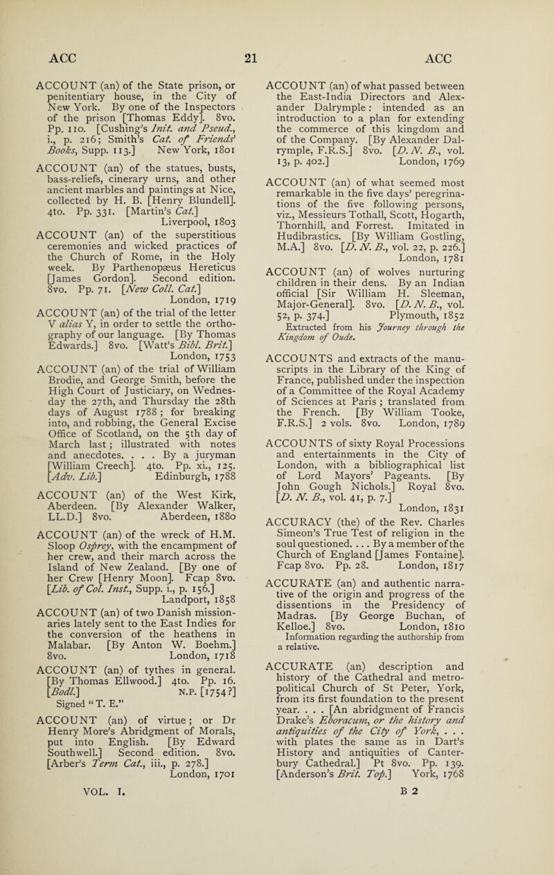 ACCOUNT (an) of the State prison, or penitentiary house, in the City of New York. By one of the Inspectors of the prison [Thomas Eddy]. 8vo. Pp. iio. [Cushing's lnit. and Pseud., i., p. 216; Smith’s Cat. of Friends' Books, Supp. 113.] New York, 1801 ACCOUNT (an) of the statues, busts, bass-reliefs, cinerary urns, and other ancient marbles and paintings at Nice, collected by H. B. [Henry Blundell]. 4to. Pp. 331. [Martin’s Cat.] Liverpool, 1803 ACCOUNT (an) of the superstitious ceremonies and wicked practices of the Church of Rome, in the Holy week. By Parthenopseus Hereticus [James Gordon]. Second edition. 8vo. Pp. 71. [New Coll. Cat.\ London, 1719 ACCOUNT (an) of the trial of the letter V alias Y, in order to settle the ortho¬ graphy of our language. [By Thomas Edwards.] 8vo. [Watt’s Bibl. Briti] London, 1753 ACCOUNT (an) of the trial of William Brodie, and George Smith, before the High Court of Justiciary, on Wednes¬ day the 27th, and Thursday the 28th days of August 1788 ; for breaking into, and robbing, the General Excise Office of Scotland, on the 5th day of March last ; illustrated with notes and anecdotes. ... By a juryman William Creech]. 4to. Pp. xi., 125. Adv. Libi\ Edinburgh, 1788 ACCOUNT (an) of the West Kirk, Aberdeen. [By Alexander Walker, LL.D.] 8vo. Aberdeen, 1880 ACCOUNT (an) of the wreck of H.M. Sloop Osprey, with the encampment of her crew, and their march across the Island of New Zealand. [By one of her Crew [Henry Moon]. Fcap 8vo. [Lib. of Col. Inst., Supp. i., p. 156.] Landport, 1858 ACCOUNT (an) of two Danish mission¬ aries lately sent to the East Indies for the conversion of the heathens in Malabar. [By Anton W. Boehm.] 8vo. London, 1718 ACCOUNT (an) of tythes in general. [By Thomas Ellwood.] 4to. Pp. 16. [Bodl.] N.P. [1754?] Signed “ T. E.” ACCOUNT (an) of virtue; or Dr Henry More’s Abridgment of Morals, put into English. [By Edward Southwell.] Second edition. 8vo. [Arber’s Term Cat., iii., p. 278.] London, 1701 ACCOUNT (an) of what passed between the East-India Directors and Alex¬ ander Dalrymple: intended as an introduction to a plan for extending the commerce of this kingdom and of the Company. [By Alexander Dal¬ rymple, F.R.S.] 8vo. [D.N. B., vol. 13, p. 402.] London, 1769 ACCOUNT (an) of what seemed most remarkable in the five days’ peregrina¬ tions of the five following persons, viz., Messieurs Tothall, Scott, Hogarth, Thornhill, and Forrest. Imitated in Hudibrastics. [By William Gostling, M.A.] 8vo. [D. N. B., vol. 22, p. 226.] London, 1781 ACCOUNT (an) of wolves nurturing children in their dens. By an Indian official [Sir William H. Sleeman, Major-General]. 8vo. [B. N. B., vol. 52, p. 374.] Plymouth, 1852 Extracted from his Journey through the Kingdom of Oude. ACCOUNTS and extracts of the manu¬ scripts in the Library of the King of France, published under the inspection of a Committee of the Royal Academy of Sciences at Paris ; translated from the French. [By William Tooke, F.R.S.] 2 vols. 8vo. London, 1789 ACCOUNTS of sixty Royal Processions and entertainments in the City of London, with a bibliographical list of Lord Mayors5 Pageants. [By John Gough Nichols.] Royal 8vo. [B. N. B., vol. 41, p. 7.] London, 1831 ACCURACY (the) of the Rev. Charles Simeon’s True Test of religion in the soul questioned. ... By a member of the Church of England [James Fontaine]. Fcap 8vo. Pp. 28. London, 1817 ACCURATE (an) and authentic narra¬ tive of the origin and progress of the dissentions in the Presidency of Madras. [By George Buchan, of Kelloe.] 8vo. London, 1810 Information regarding the authorship from a relative. ACCURATE (an) description and history of the Cathedral and metro- political Church of St Peter, York, from its first foundation to the present year. . . . [An abridgment of Francis Drake’s Eboracum, or the history and antiquities of the City of York, . . . with plates the same as in Dart’s History and antiquities of Canter¬ bury Cathedral.] Pt 8vo. Pp. 139. [Anderson’s Brit Topi] York, 1768