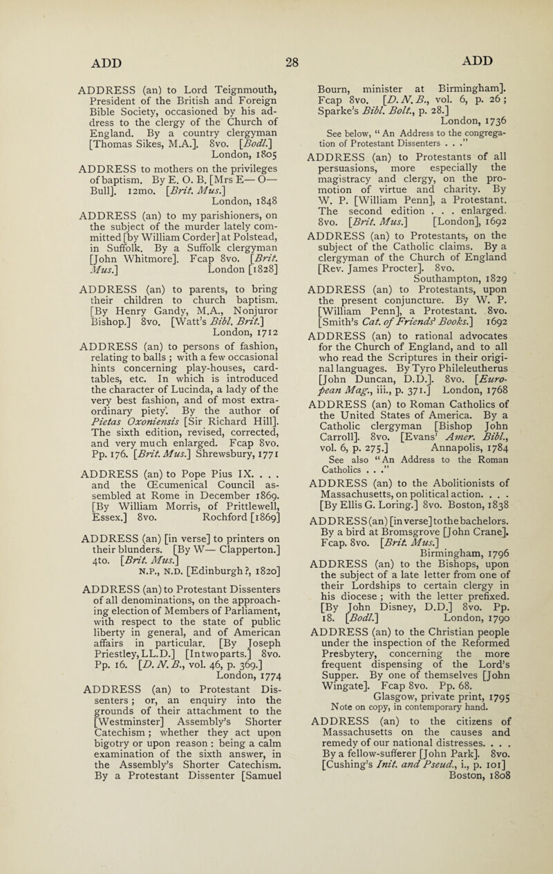 ADDRESS (an) to Lord Teignmouth, President of the British and Foreign Bible Society, occasioned by his ad¬ dress to the clergy of the Church of England. By a country clergyman [Thomas Sikes, M.A.]. 8vo. [Bodl.] London, 1805 ADDRESS to mothers on the privileges of baptism. By E. O. B. [Mrs E—O— Bull], i2mo. \Brit. Mus.] London, 1848 ADDRESS (an) to my parishioners, on the subject of the murder lately com¬ mitted [by William Corder] at Polstead, in Suffolk. By a Suffolk clergyman [John Whitmore]. Fcap 8vo. [Brit. Mus.] London [1828] ADDRESS (an) to parents, to bring their children to church baptism. [By Henry Gandy, M.A., Nonjuror Bishop.] 8vo. [Watt’s Bibl. Brit.] London, 1712 ADDRESS (an) to persons of fashion, relating to balls ; with a few occasional hints concerning play-houses, card- tables, etc. In which is introduced the character of Lucinda, a lady of the very best fashion, and of most extra¬ ordinary piety’. By the author of Pietas Oxoniensis [Sir Richard Hill]. The sixth edition, revised, corrected, and very much enlarged. Fcap 8vo. Pp. 176. [Brit. Mus.] Shrewsbury, 1771 ADDRESS (an) to Pope Pius IX. . . . and the QEcumenical Council as¬ sembled at Rome in December 1869. [By William Morris, of Prittlewell, Essex.] 8vo. Rochford [1869] ADDRESS (an) [in verse] to printers on their blunders. [By W— Clapperton.] 4to. [Brit. Mus.] N.P., N.D. [Edinburgh?, 1820] ADDRESS (an) to Protestant Dissenters of all denominations, on the approach¬ ing election of Members of Parliament, with respect to the state of public liberty in general, and of American affairs in particular. [By Joseph Priestley, LL.D.] [In two parts.] 8vo. Pp. 16. [D. N. B., vol. 46, p. 369.] London, 1774 ADDRESS (an) to Protestant Dis¬ senters ; or, an enquiry into the grounds of their attachment to the [Westminster] Assembly’s Shorter Catechism; whether they act upon bigotry or upon reason : being a calm examination of the sixth answer, in the Assembly’s Shorter Catechism. By a Protestant Dissenter [Samuel Bourn, minister at Birmingham], Fcap 8vo. [D.N.B., vol. 6, p. 26; Sparke’s Bibl. Bolt., p. 28.] London, 1736 See below, “ An Address to the congrega¬ tion of Protestant Dissenters . . .” ADDRESS (an) to Protestants of all persuasions, more especially the magistracy and clergy, on the pro¬ motion of virtue and charity. By W. P. [William Penn], a Protestant. The second edition . . . enlarged. 8vo. [Brit. Musi] [London], 1692 ADDRESS (an) to Protestants, on the subject of the Catholic claims. By a clergyman of the Church of England [Rev. James Procter]. 8vo. Southampton, 1829 ADDRESS (an) to Protestants, upon the present conjuncture. By W. P. [William Penn], a Protestant. 8vo. [Smith’s Cat. of Friends’ Books.] 1692 ADDRESS (an) to rational advocates for the Church of England, and to all who read the Scriptures in their origi¬ nal languages. By Tyro Phileleutherus [John Duncan, D.D.]. 8vo. [Euro¬ pean Mag., iii., p. 371.] London, 1768 ADDRESS (an) to Roman Catholics of the United States of America. By a Catholic clergyman [Bishop John Carroll]. 8vo. [Evans’ Amer. Bibl., vol. 6, p. 275.] Annapolis, 1784 See also “An Address to the Roman Catholics . . .” ADDRESS (an) to the Abolitionists of Massachusetts, on political action. . . . [By Ellis G. Loring.] 8vo. Boston, 1838 ADDRESS (an) [in verse] to the bachelors. By a bird at Bromsgrove [John Crane], Fcap. 8vo. [Brit. Mus.] Birmingham, 1796 ADDRESS (an) to the Bishops, upon the subject of a late letter from one of their Lordships to certain clergy in his diocese ; with the letter prefixed. [By John Disney, D.D.] 8vo. Pp. 18. [Bodl.] London, 1790 ADDRESS (an) to the Christian people under the inspection of the Reformed Presbytery, concerning the more frequent dispensing of the Lord’s Supper. By one of themselves [John Wingate]. Fcap 8vo. Pp. 68. Glasgow, private print, 1795 Note on copy, in contemporary hand. ADDRESS (an) to the citizens of Massachusetts on the causes and remedy of our national distresses. . . . By a fellow-sufferer [John Park]. 8vo. [Cushing’s Init. and Pseud., i., p. 101] Boston, 1808