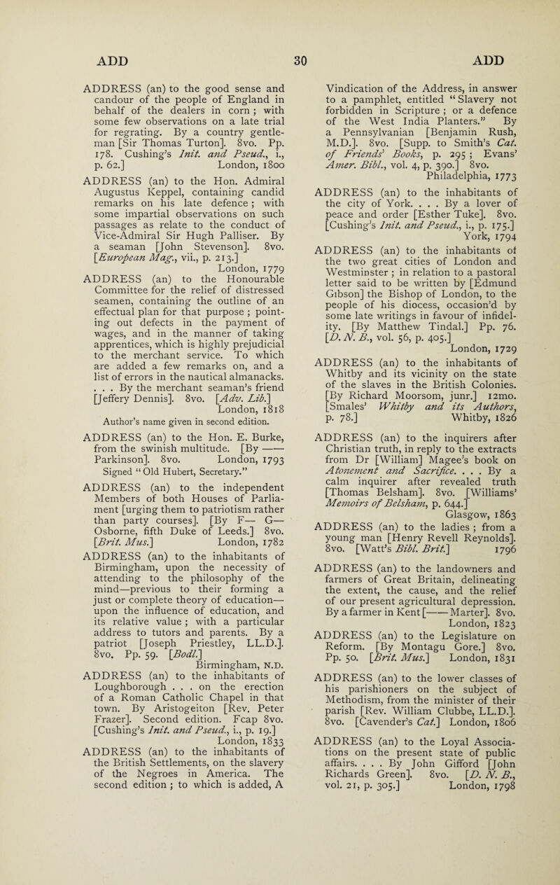 ADDRESS (an) to the good sense and candour of the people of England in behalf of the dealers in corn ; with some few observations on a late trial for regrating. By a country gentle¬ man [Sir Thomas Turton], 8vo. Pp. 178. Cushing’s Init. and Pseud,., i., p. 62.] London, 1800 ADDRESS (an) to the Hon. Admiral Augustus Keppel, containing candid remarks on his late defence; with some impartial observations on such passages as relate to the conduct of Vice-Admiral Sir Hugh Palliser. By a seaman [John Stevenson]. 8vo. \European Mag., vii., p. 213.] London, 1779 ADDRESS (an) to the Honourable Committee for the relief of distressed seamen, containing the outline of an effectual plan for that purpose ; point¬ ing out defects in the payment of wages, and in the manner of taking apprentices, which is highly prejudicial to the merchant service. To which are added a few remarks on, and a list of errors in the nautical almanacks. . . . By the merchant seaman’s friend [Jeffery Dennis]. 8vo. [Adv. Lib.'] London, 1818 Author’s name given in second edition. ADDRESS (an) to the Hon. E. Burke, from the swinish multitude. [By- Parkinson]. 8vo. London, 1793 Signed “Old Hubert, Secretary.” ADDRESS (an) to the independent Members of both Houses of Parlia¬ ment [urging them to patriotism rather than party courses]. [By F— G— Osborne, fifth Duke of Leeds.] 8vo. \Brit. Musi] London, 1782 ADDRESS (an) to the inhabitants of Birmingham, upon the necessity of attending to the philosophy of the mind—previous to their forming a just or complete theory of education— upon the influence of education, and its relative value ; with a particular address to tutors and parents. By a patriot [Joseph Priestley, LL.D.]. 8vo. Pp. 59. \Bodl.] Birmingham, N.D. ADDRESS (an) to the inhabitants of Loughborough ... on the erection of a Roman Catholic Chapel in that town. By Aristogeiton [Rev. Peter Frazer]. Second edition. Fcap 8vo. [Cushing’s Init. and Pseud., i., p. 19.] London, 1833 ADDRESS (an) to the inhabitants of the British Settlements, on the slavery of the Negroes in America. The second edition ; to which is added, A Vindication of the Address, in answer to a pamphlet, entitled “ Slavery not forbidden in Scripture ; or a defence of the West India Planters.” By a Pennsylvanian [Benjamin Rush, M.D.]. 8vo. [Supp. to Smith’s Cat. of Friends’ Books, p. 295 ; Evans’ Amer. Bibl., vol. 4, p. 390.] 8vo. Philadelphia, 1773 ADDRESS (an) to the inhabitants of the city of York. ... By a lover of peace and order [Esther Tuke]. 8vo. [Cushing’s Init. and Pseud., i., p. 175.] York, 1794 ADDRESS (an) to the inhabitants of the two great cities of London and Westminster ; in relation to a pastoral letter said to be written by [Edmund Gibson] the Bishop of London, to the people of his diocess, occasion’d by some late writings in favour of infidel¬ ity. [By Matthew Tindal.] Pp. 76. [Z>. N. B., vol. 56, p. 405.] London, 1729 ADDRESS (an) to the inhabitants of Whitby and its vicinity on the state of the slaves in the British Colonies. By Richard Moorsom, junr.] i2mo. Smales’ Whitby and its Authors, p. 78.] Whitby, 1826 ADDRESS (an) to the inquirers after Christian truth, in reply to the extracts from Dr [William] Magee’s book on Atonement and Sacrifice. . . . By a calm inquirer after revealed truth [Thomas Belsham]. 8vo. [Williams’ Memoirs of Belsham, p. 644.] Glasgow, 1863 ADDRESS (an) to the ladies ; from a young man [Henry Revell Reynolds]. 8vo. [Watt’s Bibl. Brit.\ 1796 ADDRESS (an) to the landowners and farmers of Great Britain, delineating the extent, the cause, and the relief of our present agricultural depression. By a farmer in Kent [-Marter]. 8vo. London, 1823 ADDRESS (an) to the Legislature on Reform. [By Montagu Gore.] 8vo. Pp. 50. \Brit. Mus.] London, 1831 ADDRESS (an) to the lower classes of his parishioners on the subject of Methodism, from the minister of their parish [Rev. William Clubbe, LL.D.]. 8vo. [Cavender’s Cat.] London, 1806 ADDRESS (an) to the Loyal Associa¬ tions on the present state of public affairs. ... By John Gifford [John Richards Green]. 8vo. [D. N. B., vol. 21, p. 305.] London, 1798