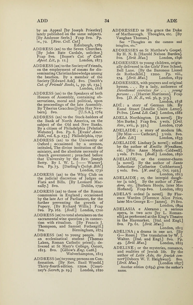 by an Appeal [by Joseph Priestley] lately published on the same subjects. [By Ambrose Serle.] Fcap 8vo. Pp. iv., 72. [New. Coll. Cat.] Edinburgh, 1789 ADDRESS (an) to the Seven Churches. [By John Bate Cardale, solicitor.] Fcap 8vo. [Boase’s Cat. of Cath. Apost. Lit., p. 11.] London, 1873 ADDRESS (an) to the Societyof Friends, on the employment of means for dis¬ seminating Christian knowledge among the heathen. By a member of the Society [Edward Ash]. 8vo. [Smith’s Cat. of Friends* Books, i., pp. 96, 134.] London, 1828 ADDRESS (an) to the Speakers of both Houses of Assembly, containing ob¬ servations, moral and political, upon the proceedings of the late Assembly. By Tiberius Gracchus [John Hay New- bern]. 8vo. [U.S.A.], 1784 Evans’ Amer. adelphia, 1791 ADDRESS (an) to the Stock-holders of the Bank of North America, on the subject of the Old and New Banks. By a citizen of Philadelphia [Pelatiah Webster]. 8vo. Pp. 8. Bibl., vol. 8, p. 233.] Phi ADDRESS (an) to the University of Oxford ; occasioned by a sermon, intituled, The divine institution of the ministry, and the absolute necessity of church government; preached before that University by the Rev. Joseph Betty. By I. W. L. [-Warner]. 8vo. Pp. 73. [Darling’s Cyclop. Bibl.] London, 1730 ADDRESS (an) to the Whig Club on the judicial discretion of Judges on Fiats and Bills. [By Leonard Mac- nally.] 8vo. Dublin, 1790 ADDRESS (an) to those of the Roman communion in England; occasioned by the late Act of Parliament, for the further preventing the growth of Popery. [By Richard Willis.] Fcap 8vo. Pp. 162. [Bodl.\ London, 1700 ADDRESS (an) to total abstainers on the sacramental wine question ; in connec¬ tion with ritualism. [By Francis J. Thompson, and Samuel Fothergill.] 8vo. Birmingham, 1874 ADDRESS (an) to young people. By an ecclesiastical student [Thomas Laken, Roman Catholic priest] ; de¬ livered at St Mary’s College, Oscott, 1815. 8vo. [Gillow’s Eng. Cath.] Wolverhampton, 1815 ADDRESS (an)toyoung persons on Con¬ firmation. [By Rev. Basil Woodd.] Thirty-fourth edition. i2mo. [Court¬ ney’s Secrets, p. 19.] London, 1820 ADDRESSED to His grace the Duke of Marlborough. Thoughts, etc. [By Vaughan Thomas.] See “ Thoughts on the cameos and intaglios, etc.” ADDRESSES on St Matthew’s Gospel. By H. N. B. [Harold Nelson Burden]. 8vo. [Brit. Musi] London, 1896 ADDRESSES to young children, origin¬ ally delivered in the Girls’ Free School, Bell Lane. [By the Baroness Lionel de Rothschild.] i2mo. Pp. viii., 274. [Brit. Musi] London, 1859 ADDRESSES, with prayers and original hymns. . . . By a lady, authoress of Devotioiial exercises for . . . young persons . . . [Harriet Martineau]. Fcap 8vo. [D. N. B., vol. 36, p. 313.] London, 1838 ADE: a story of German life. By Esme Stuart [Amelie Claire Leroy]. Pt8vo. [Lond. Lib. Cat.] London, 1882 ADELA Northington. [A novel]. [By Mrs Burke.] Fcap 8vo. 3 vols. [Crit. Rev., xvii., p. 351.] London, 1796 ADELAIDE ; a story of modern life. By Miss-Cathcart.] 3 vols. 8vo. Adv. Lib.] London, 1833 ADELAIDE Lindsay [a novel]: edited by the author of Emilia Wyndham, etc. [Mrs Anne Marsh - Caldwell]. 3 vols. Pt 8vo. [Bodli] London, 1850 ADELAIDE, or the counter-charm [a novel]. By the author of Santo Sebastiano [Catherine Cuthbertson]. 5 vols. 8vo. [N. and Q., Oct. 1922.] London, 1813 ADELAIDE ; or, the intrepid daugh¬ ter [a tale]. By the author of Theo¬ dore, etc. [Barbara Hoole, later Mrs Hofland]. Fcap 8vo. London, 1823 ADELA’S ordeal [a novel]. By Flor¬ ence Warden [Florence Alice Price, later Mrs George E— James]. Pt 8vo. London, 1894 ADELASIA e Aleramo ; a serious opera, in two acts [by L. Roman- elli],as performed at the King’s Theatre in the Haymarket. [Ital. and Engl.] 8vo. Pp. 61. [Brit. Musi] London, 1815 ADELINA; a drama in one act. [By G— Rossi.] The translation by W. J. Walter. [Ital. and Engl.] 8vo. Pp. 49. [Brit. Musi] London, 1825 ADELINE ; or the mysteries, romance, and realities of Jewish life. By the author of Leila Ada, the Jewish con¬ vert [Osborn W. T. Heighway]. 8vo. [Brit. Musi] [London 1857] Another edition (1854) gives the author’s name.