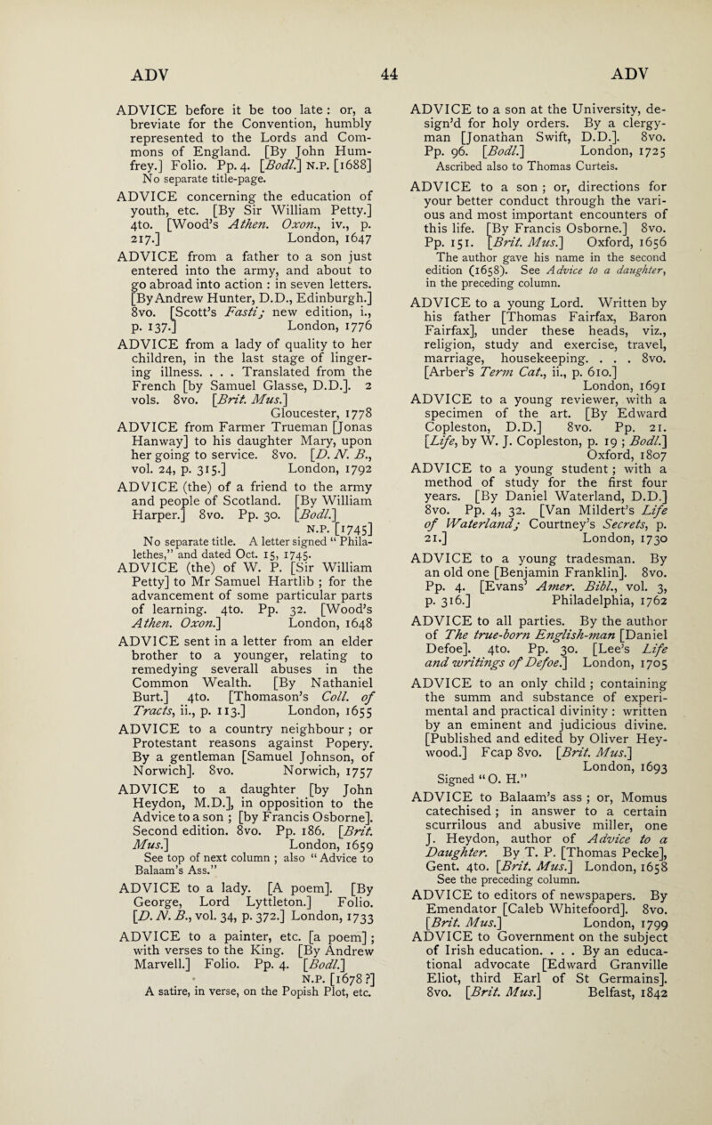 ADVICE before it be too late : or, a breviate for the Convention, humbly represented to the Lords and Com¬ mons of England. [By John Hum- frey.] Folio. Pp. 4. [Bodl.] n.p. [1688] No separate title-page. ADVICE concerning the education of youth, etc. [By Sir William Petty.] 4to. [Wood’s Atheii. Oxon., iv., p. 217.] London, 1647 ADVICE from a father to a son just entered into the army, and about to go abroad into action : in seven letters. [By Andrew Hunter, D.D., Edinburgh.] 8vo. [Scott’s Fastij new edition, i., p. 137.] London, 1776 ADVICE from a lady of quality to her children, in the last stage of linger¬ ing illness. . . . Translated from the French [by Samuel Glasse, D.D.]. 2 vols. 8vo. \Brit. Mus.\ Gloucester, 1778 ADVICE from Farmer Trueman [Jonas Hanway] to his daughter Mary, upon her going to service. 8vo. [D. N. B., vol. 24, p. 315.] London, 1792 ADVICE (the) of a friend to the army and people of Scotland. [By William Harper.] 8vo. Pp. 30. [Bodl.] N.P. [1745] No separate title. A letter signed “ Phila- lethes,” and dated Oct. 15, 1745. ADVICE (the) of W. P. [Sir William Petty] to Mr Samuel Hartlib ; for the advancement of some particular parts of learning. 4to. Pp. 32. [Wood’s Athen. Oxon.] London, 1648 ADVICE sent in a letter from an elder brother to a younger, relating to remedying severall abuses in the Common Wealth. [By Nathaniel Burt.] 4to. [Thomason’s Coll, of Tracts, ii., p. 113.] London, 1655 ADVICE to a country neighbour ; or Protestant reasons against Popery. By a gentleman [Samuel Johnson, of Norwich]. 8vo. Norwich, 1757 ADVICE to a daughter [by John Heydon, M.D.], in opposition to the Advice to a son ; [by Francis Osborne]. Second edition. 8vo. Pp. 186. [Brit. Mus.\ London, 1659 See top of next column ; also “ Advice to Balaam’s Ass.” ADVICE to a lady. [A poem]. [By George, Lord Lyttleton.] Folio. [D. N. B., vol. 34, p. 372.] London, 1733 ADVICE to a painter, etc. [a poem] ; with verses to the King. [By Andrew Marvell.] Folio. Pp. 4. [Bodl.] n.p. [1678 ?] A satire, in verse, on the Popish Plot, etc. ADVICE to a son at the University, de¬ sign’d for holy orders. By a clergy¬ man [Jonathan Swift, D.D.]. 8vo. Pp. 96. [.Bodl.\ London, 1725 Ascribed also to Thomas Curteis. ADVICE to a son ; or, directions for your better conduct through the vari¬ ous and most important encounters of this life. [By Francis Osborne.] 8vo. Pp. 151. [Brit. Mus.] Oxford, 1656 The author gave his name in the second edition (1658). See Advice to a daughter, in the preceding column. ADVICE to a young Lord. Written by his father [Thomas Fairfax, Baron Fairfax], under these heads, viz., religion, study and exercise, travel, marriage, housekeeping. . . . 8vo. [Arber’s Term Cat., ii., p. 610.] London, 1691 ADVICE to a young reviewer, with a specimen of the art. [By Edward Copleston, D.D.] 8vo. Pp. 21. [Life, by W. J. Copleston, p. 19 ; Bodl.] Oxford, 1807 ADVICE to a young student ; with a method of study for the first four years. [By Daniel Waterland, D.D.] 8vo. Pp. 4, 32. [Van Mildert’s Life of Waterland j Courtney’s Secrets, p. 21.] London, 1730 ADVICE to a young tradesman. By an old one [Benjamin Franklin]. 8vo. Pp. 4. [Evans’ Amer. Bibl., vol. 3, p. 316.] Philadelphia, 1762 ADVICE to all parties. By the author of The true-born English-man [Daniel Defoe]. 4to. Pp. 30. [Lee’s Life and writings of DefoeLondon, 1705 ADVICE to an only child ; containing the summ and substance of experi¬ mental and practical divinity : written by an eminent and judicious divine. [Published and edited by Oliver Hey- wood.] Fcap 8vo. [Brit. Mus.\ London, 1693 Signed “O. H.” ADVICE to Balaam’s ass ; or, Momus catechised; in answer to a certain scurrilous and abusive miller, one J. Heydon, author of Advice to a Daughter. By T. P. [Thomas Peeke], Gent. 4to. [Brit. Mus.\ London, 1658 See the preceding column. ADVICE to editors of newspapers. By Emendator [Caleb Whitefoord]. 8vo. [Brit. Mus.\ London, 1799 ADVICE to Government on the subject of Irish education. ... By an educa¬ tional advocate [Edward Granville Eliot, third Earl of St Germains]. 8vo. [Brit. Mus.] Belfast, 1842