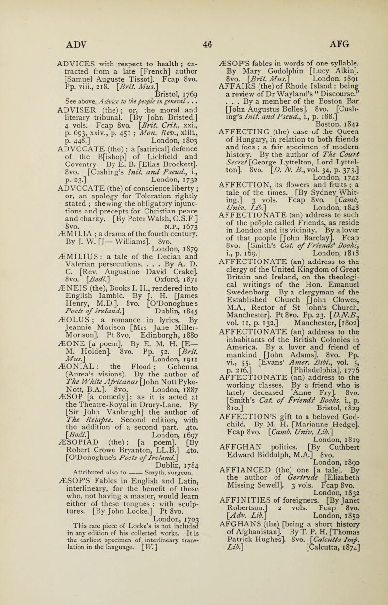 ADVICES with respect to health ; ex¬ tracted from a late [French] author [Samuel Auguste Tissot]. Fcap 8vo. Pp. viii., 218. [Brit. Mus.\ Bristol, 1769 See above, A dvice to the people in general. . . ADVISER (the) ; or, the moral and literary tribunal. [By John Bristed.] 4 vols. Fcap 8vo. \Brit. Crit., xxi., p. 693, xxiv., p. 451 ; Mon. Rev., xliii., p. 448.] London, 1803 ADVOCATE (the) : a [satirical] defence of the B[ishop] of Lichfield and Coventry. By E. B. [Elias Brockett]. 8vo. [Cushing’s lnit. and Pseud., i., p. 23.] London, 1732 ADVOCATE (the) of conscience liberty ; or, an apology for Toleration rightly stated ; shewing the obligatory injunc¬ tions and precepts for Christian peace and charity. [By Peter Walsh, O.S.F.] 8vo. N.P., 1673 ^EMILIA ; a drama of the fourth century. By J. W. [J— Williams]. 8vo. London, 1879 yEMILIUS: a tale of the Decian and Valerian persecutions. . . . By A. D. C. [Rev. Augustine David Crake]. 8vo. [Pod/.] Oxford, 1871 yENEIS (the), Books I. II., rendered into English Iambic. By J. H. [James Henry, M.D.]. 8vo. [O’Donoghue’s Poets of Ireland/] Dublin, 1845 AlOLUS ; a romance in lyrics. By Jeannie Morison [Mrs Jane Miller- Morison]. Pt Svo. Edinburgh, 1880 /EONE [a poem]. By E. M. H. [E— M. Holden]. Svo. Pp. 52. [Prii. Mus.] London, 1911 yEONIAL : the Flood ; Gehenna (Aurea’s visions). By the author of The White Africanus [John Nott Pyke- Nott, B.A.]. 8vo. London, 1887 .ESOP [a comedy] : as it is acted at the Theatre-Royal in Drury-Lane. By [Sir John Vanbrugh] the author of The Relapse. Second edition, with the addition of a second part. 4to. [Podl.] London, 1697 ESOPIAD (the) : [a poem]. [By Robert Crowe Bryanton, LL.B.] 4to. [O’Donoghue’s Poets of Ireland/] Dublin, 1784 Attributed also to-Smyth, surgeon. ESOP’S Fables in English and Latin, interlineary, for the benefit of those who, not having a master, would learn either of these tongues ; with sculp¬ tures. [By John Locke.] Pt 8vo. London, 1703 This rare piece of Locke’s is not included in any edition of his collected works. It is the earliest specimen of. interlineary trans¬ lation in the language. [ W. ] ESOP’S fables in words of one syllable. By Mary Godolphin [Lucy Aikin]. 8vo. [Prit. Mus.] London, 1891 AFFAIRS (the) of Rhode Island: being a review of Dr Wayland’s “ Discourse.” ... By a member of the Boston Bar [John Augustus Bolles]. 8vo. [Cush¬ ing’s lnit. and Pseud., i., p. 188.] Boston, 1842 AFFECTING (the) case of the Queen of Hungary, in relation to both friends and foes : a fair specimen of modern history. By the author of The Court Secret [George Lyttelton, Lord Lyttel¬ ton]. 8vo. [D. N. P., vol. 34, p. 373.] London, 1742 AFFECTION, its flowers and fruits ; a tale of the times. [By Sydney Whit¬ ing.] 3 vols. Fcap 8vo. [Camb. Univ. Lib.] London, 1848 AFFECTIONATE (an) address to such of the people called Friends, as reside in London and its vicinity. By a lover of that people [John Barclay]. Fcap 8vo. [Smith’s Cat. of Friendd Pooks, i., p. 169.] London, 1818 AFFECTIONATE (an) address to the clergy of the United Kingdom of Great Britain and Ireland, on the theologi¬ cal writings of the Hon. Emanuel Swedenborg. By a clergyman of the Established Church [John Clowes, M.A., Rector of St John’s Church, Manchester]. Pt 8vo. Pp. 23. [.D.N.P., vol. 11, p. 132.] Manchester, [1802] AFFECTIONATE (an) address to the inhabitants of the British Colonies in America. By a lover and friend of mankind [John Adams]. 8vo. Pp. vi., 55. [Evans’ Amer. Pibl., vol. 5, p. 216.] [Philadelphia], 1776 AFFECTIONATE (an) address to the working classes. By a friend who is lately deceased [Anne Fry]. 8vo. [Smith’s Cat. of Friends' Pooks, i., p. 810.] Bristol, 1829 AFFECTION’S gift to a beloved God¬ child. By M. H. [Marianne Hedge]. Fcap 8vo. [Ca?nb. Univ. Lib.] London, 1819 AFFGHAN politics. [By Cuthbert Edward Biddulph, M.A.] 8vo. London, 1890 AFFIANCED (the) one [a tale]. By the author of Gertrude [Elizabeth Missing Sewell]. 3 vols. Fcap 8vo. London, 1832 AFFINITIES of foreigners. [By Janet Robertson.] 2 vols. Fcap 8vo. [Adv. Lib.] London, 1850 AFGHANS (the) [being a short history of Afghanistan]. By T. P. H. [Thomas Patrick Hughes]. 8vo. [Calcutta Imp. Lib.] [Calcutta, 1874]