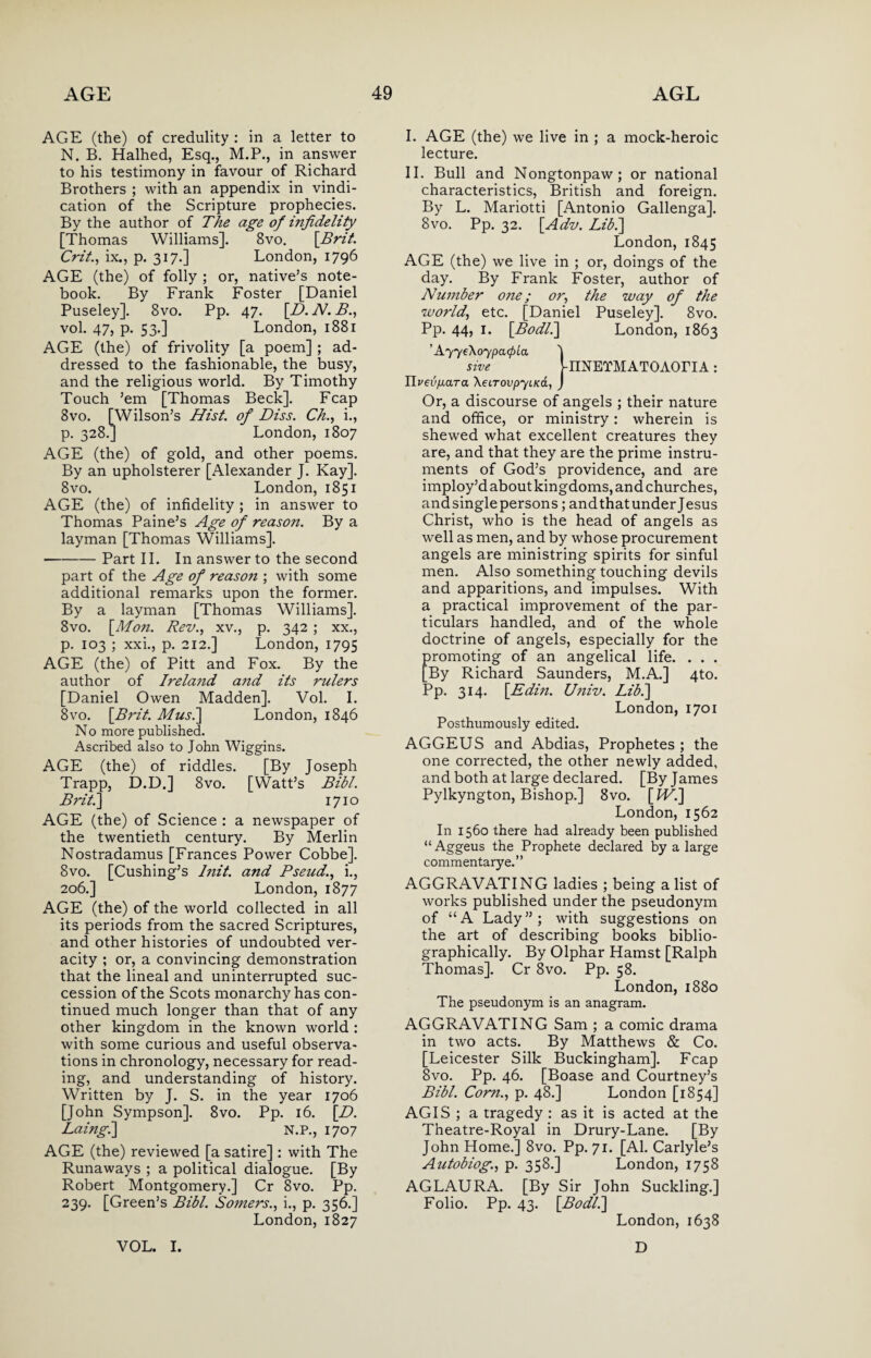 AGE (the) of credulity : in a letter to N. B. Halhed, Esq., M.P., in answer to his testimony in favour of Richard Brothers ; with an appendix in vindi¬ cation of the Scripture prophecies. By the author of The age of infidelity [Thomas Williams]. 8vo. [Brit. Crit., ix., p. 317.] London, 1796 AGE (the) of folly ; or, native’s note¬ book. By Frank Foster [Daniel Puseley]. 8vo. Pp. 47. [D. N. B., vol. 47, p. 53.] London, 1881 AGE (the) of frivolity [a poem] ; ad¬ dressed to the fashionable, the busy, and the religious world. By Timothy Touch ’em [Thomas Beck], Fcap 8vo. [Wilson’s Hist, of Diss. Ch., i., p. 328.] London, 1807 AGE (the) of gold, and other poems. By an upholsterer [Alexander J. Kay]. 8vo. London, 1851 AGE (the) of infidelity ; in answer to Thomas Paine’s Age of reason. By a layman [Thomas Williams]. -Part II. In answer to the second part of the Age of reasoii; with some additional remarks upon the former. By a layman [Thomas Williams], 8vo. [Mon. Rev., xv., p. 342 ; xx., p. 103 ; xxi., p. 212.] London, 1795 AGE (the) of Pitt and Fox. By the author of Irela7id and its rulers [Daniel Owen Madden]. Vol. I. 8vo. [B}'it. Musi] London, 1846 No more published. Ascribed also to John Wiggins. AGE (the) of riddles. [By Joseph Trapp, D.D.] 8vo. [Watt’s Bill. Brit.] 1710 AGE (the) of Science : a newspaper of the twentieth century. By Merlin Nostradamus [Frances Power Cobbe]. 8vo. [Cushing’s lnit. and Pseud., i., 206.] London, 1877 AGE (the) of the world collected in all its periods from the sacred Scriptures, and other histories of undoubted ver¬ acity ; or, a convincing demonstration that the lineal and uninterrupted suc¬ cession of the Scots monarchy has con¬ tinued much longer than that of any other kingdom in the known world : with some curious and useful observa¬ tions in chronology, necessary for read¬ ing, and understanding of history. Written by J. S. in the year 1706 [John Sympson]. 8vo. Pp. 16. [D. Laingi] N.P., 1707 AGE (the) reviewed [a satire] : with The Runaways ; a political dialogue. [By Robert Montgomery.] Cr 8vo. Pp. 239. [Green’s Bibl. Somers., i., p. 356.] London, 1827 I. AGE (the) we live in ; a mock-heroic lecture. II. Bull and Nongtonpaw; or national characteristics, British and foreign. By L. Mariotti [Antonio Gallenga]. 8vo. Pp. 32. [Adv. Lib.] London, 1845 AGE (the) we live in ; or, doings of the day. By Frank Foster, author of Number o?ze; or, the way of the world, etc. [Daniel Puseley], 8vo. Pp. 44, 1. [Bodli] London, 1863 ’ AyyeXoypacpLa 'j sive VnNETMATOAOriA: UvevixaTa XeiTovpytKa, J Or, a discourse of angels ; their nature and office, or ministry: wherein is shewed what excellent creatures they are, and that they are the prime instru¬ ments of God’s providence, and are imploy’d about kingdoms, and churches, andsinglepersons; andthatunderjesus Christ, who is the head of angels as well as men, and by whose procurement angels are ministring spirits for sinful men. Also something touching devils and apparitions, and impulses. With a practical improvement of the par¬ ticulars handled, and of the whole doctrine of angels, especially for the promoting of an angelical life. . . . [By Richard Saunders, M.A.] 4to. Pp. 314. [Edin. U?iiv. Lib.] London, 1701 Posthumously edited. AGGEUS and Abdias, Prophetes ; the one corrected, the other newly added, and both at large declared. [By James Pylkyngton, Bishop.] 8vo. [Wi] London, 1562 In 1560 there had already been published “ Aggeus the Prophete declared by a large commentary e.” AGGRAVATING ladies ; being a list of works published under the pseudonym of “A Lady”; with suggestions on the art of describing books biblio- graphically. By Olphar Hamst [Ralph Thomas]. Cr 8vo. Pp. 58. London, 1880 The pseudonym is an anagram. AGGRAVATING Sam ; a comic drama in two acts. By Matthews & Co. [Leicester Silk Buckingham]. Fcap 8vo. Pp. 46. [Boase and Courtney’s Bibl. Corn., p. 48.] London [1854] AGIS ; a tragedy : as it is acted at the Theatre-Royal in Drury-Lane. [By John Home.] 8vo. Pp. 71. [Al. Carlyle’s Autobiog., p. 358.] London, 1758 AGLAURA. [By Sir John Suckling.] Folio. Pp. 43. [Bodli] London, 1638