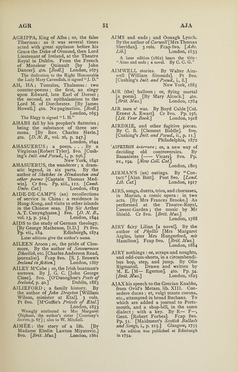 AGRIPPA, King of Alba ; or, the false Tiberinus: as it was several times acted with great applause before his Grace the Duke of Ormond, then Lord Lieutenant of Ireland, at the Theatre Royal in Dublin. From the French of Monsieur Quinault [by John Dancer]. 4to. [Bodli] London, 1675 The dedication to the Right Honourable the Lady Mary Cavendish, is signed “ J. D.” AH, HA; Tumulus, Thalamus: two counter-poems ; the first, an elegy upon Edward, late Earl of Dorset; the second, an epithalamium to the Lord M. of Dorchester. [By James Howell.] 4to. No pagination. \Bodl.\ London, 1653 The Elegy is signed “ I. H.” AHABS fall by his prophet’s flatteries ; being the substance of three ser¬ mons. [By Rev. Charles Herle.] 4to. [D. N. B., vol. 26, p. 247.] London, 1644 AHASUERUS ; a poem. ... By a Virginian [Robert Tyler]. 8vo. [Cush¬ ing’s I nit. and Pseud., i., p. 296.] New York, 1842 AHASUERUS, the wanderer ; a dram¬ atic legend, in six parts. By the author of Sketches in Hindoostan and other poems [Captain Thomas Med- win]. Cr 8vo. Pp. xiii., 112. [Camb. Univ. Cat.\ London, 1823 AIDE-DE-CAMP’S (an) recollections of service in China : a residence in Hong-Kong, and visits to other islands in the Chinese seas. [By Sir Arthur A. T. Cunynghame.] 8vo. [D. At. B., vol. 13, p. 324.] London, 1844 AIDS to the study of German theology. [By George Matheson, D.D.] Pt 8vo. Pp. vii., 184. Edinburgh, 1874 Later editions give the author’s name. AILEEN Aroon ; or, the pride of Clou- more. By the author of Savoumeen Dheelish, etc. [Charles Anderson Read, journalist]. Fcap 8vo. [S. J. Brown’s Ireland in fictioni] London, 1867 AILEY M‘Cabe ; or, the Irish boatman’s sorrows. By J. G. C. [John George Close]. 8vo. [O’Donoghue’s Poets of Ireland, p. 40.] Dublin, 1883 AILIEFORD ; a family history. By the author of John Drayton [William Wilson, minister at Etal]. 3 vols. Pt 8vo. [M‘Guffie’s Priests of Etal.] London, 1853 Wrongly attributed to Mrs Margaret Oliphant, the author’s sister [Courtney’s Secrets, p. 67] ; also to W. Mitchell. AIMI^E: the story of a life. [By Madame Elodie Lawton Miyatovic.] 8vo. [Brit. Musi] London, 1861 AIMS and ends ; and Oonagh Lynch. By the author of Carwell\}A.xs Thomas Sheridan]. 3 vols. Fcap8vo. [Adv. Lib.] London, 1833 A later edition (1862) bears the title : “Aims and ends ; a novel. By C. C. G.’’ AIMWELL stories. By Walter Aim- well [William Simonds]. Pt 8vo. [Cushing’s Init. and Pseud., i., 8.] New York, 1885 AIR (the) balloon ; or, flying mortal a poem]. [By Mary Alcock.] 4to. Brit. A/us.] London, 1784 AIR men o’ war. By Boyd Cable [Col. Ernest A. Ewart]. Cr 8vo. Pp. 256. [Lit. Year Book.] London, 1918 AIRDRIE, and other fugitive pieces. By C. B. [Clement Biddle]. 8vo. [Cushing’s Init. and Pseud., ii., p. 11.] Philadelphia, 1872 'AIPE2E£2N dvdaracns; or, a new way of deciding old controversies. By Basanistes [-Vicars]. 8vo. Pp. xv., 194. [New Coll. Cat.] London, 1805 AIRMAN’S (an) outings. By “Con¬ tact” [Alan Bott]. Post 8vo. [Lond. Lib. Cat.] London, 1917 AIRS, songs, duetts, trios, and chorusses, in Marian, a comic opera : in two acts. [By Mrs Frances Brooke.] As performed at the Theatre-Royal, Covent-Garden ; the music by Mr Shield. Cr 8vo. [Brit. Musi] London, 1788 AIRY fairy Lilian [a novel]. By the author of Phyllis [Mrs Margaret Argles, later Mrs Hungerford, nie Hamilton]. Fcap 8vo. [Brit. Alusi] London, 1884 AIRY nothings : or, scraps and noughts, and odd-cum-shorts, in a circumbendi¬ bus hop, step, and jump. By Olio Rigmaroll. Drawn and written by M. E. [M— Egerton]. 4to. Pp. 34. [Brit. Musi] London, 1825 AJAX his speech to the Grecian Knabbs, from Ovid’s Metam. lib. XIII. Con- sedere duces : et, vulgi stante corona, etc., attempted in broad Buchans. To which are added a journal to Ports¬ mouth, and a shop-bill, in the same dialect; with a key. By R— F—, Gent. [Robert Forbes]. Fcap 8vo. Pp. 51. [Maidment’s Scotish Ballads and Songs, i., p. 215.] Glasgow, 1755 An edition was published at Edinburgh in 1754.