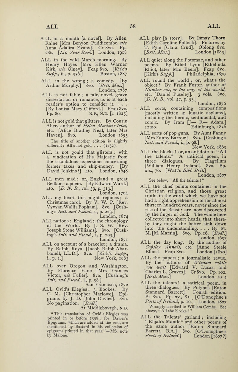 ALL in a month [a novel]. By Allen Raine [Mrs Benyon Puddicombe, nee Anna Adaliza Evans], Cr 8vo. Pp. 286. \_Lit. Year Book.\ London, 1908 ALL in the wild March morning. By Henry Hayes [Mrs Ellen Warner Kirk, ne'e Olney], Fcap 8vo. [Kirk’s Supp., ii., p. 956.] Boston, 1887 ALL in the wrong ; a comedy. [By Arthur Murphy.] 8vo. \Brit. Mus.] London, 1787 ALL is not fable ; a tale, novel, grave dissertation or romance, as is at each reader’s option to consider it. . . . [By Louisa Mary Clifford.] Fcap 8vo. Pp. 86. N.P., N.D. [c. 1825] ALL is not gold that glitters. By Cousin Alice, author of Helen Morloris trial, etc. [Alice Bradley Neal, later Mrs Haven]. 8vo. London, 1853 The title of another edition is slightly different: All’s not gold . . . (1852). ALL is not gould that glisters ; with a vindication of His Majestie from the scandalous aspersions concerning former taxes and ship-money. [By David Jenkins ?] 4to. London, 1648 ALL men mad; or, England a great Bedlam: a poem. [By Edward Ward.] 4to. \D. N. B., vol. 59, p. 313.] London, 1704 ALL my heart this night rejoices ; a Christmas carol. By V. W. P. [Rev. Vyvyan Wallis Popham]. 8vo. [Cush¬ ing’s and Pseud., i., p. 223.] London, 1874 ALL nations ; England : the chronology of the World. By J. S. W. [Rev. Joseph Stone Williams]. 8vo. [Cush¬ ing’s Blit, and Pseud., i., p. 299.] London, 1871 ALL on account of a bracelet; a drama. By Ralph Royal [Jacob Ralph Abar- banell, LL.D.]. 8vo. [Kirk’s Supp., i., p. 1.] New York, 1883 ALL over Oregon and Washington. By Florence Fane [Mrs Frances Victor, nee Fuller]. 8vo. [Cushing’s I nit. and Pseud., i., p. 98.] San Francisco, 1872 ALL Ovid’s Elegies: 3. Bookes. By C. M. [Christopher Marlowe]. Epi¬ grams by J. D. [John Davies]. Svo. No pagination. \_Bodl.] At Middlebovrgh, N.D. “ This translation of Ovid’s Elegies was printed in or before 1598 ; for Davies’s Epigrams, which are added at tne end, are mentioned by Bastard in his collection of epigrams printed in that year.”—MS. note by Malone. ALL play [a story]. By Ismay Thorn [Edith Caroline Pollock]. Pictures by T. Pym [Clara Crud]. Oblong 8vo. \Brit. Mus.] London [1883] ALL quiet along the Potomac, and other poems. By Ethel Lynn [Ethelinda Elliot, later Mrs Beers]. Fcap 8vo. [Kirk’s Supft.] Philadelphia, 1879 ALL round the world ; or, what’s the object? By Frank Foster, author of Number one, or the way of the world., etc. [Daniel Puseley]. 3 vols. 8vo. [D. N. P., vol. 47, p. 53.] London, 1876 ALL sorts, containing compositions [mostly written in lunatic asylums], including the heroic, sentimental, and comic. By Iram [J— R— Adam.] i2mo. Edinburgh, 1856 ALL sorts of pop-guns. By Aunt Fanny [Mrs Fanny Barrow]. 8vo. [Cushing’s Blit, and Pseud., i., p. 98.] New York, 1869 ALL the blocks ! or, an antidote to “ All the talents.” A satirical poem, in three dialogues. By Flagellum [William Henry Ireland]. 8vo. Pp. xix., 76. [Watt’s Bibl. Brit.] London, 1807 See below, “ All the talents ! ” ALL the chief points contained in the Christian religion, and those great truths in the word which we have not had a right apprehension of for almost thirteen hundred years, never since the rise of the Beast: are now discovered by the finger of God. The whole here collected into short heads, that there¬ by they might the better sink down into the understanding. ... By M. M. [M. Marsin]. 8vo. Pp. 16. \Bodll] London, 1697 ALL the day long. By the author of Copsley Annals, etc. [Anne Steele Elliot]. Fcap 8vo. London [1870] ALL the papers ; a journalistic revue. By the authors of Wisdom while you wait [Edward V. Lucas, and Charles L. Graves]. Cr8vo. Pp. 102. \Brit. Mus.] London, 1914 ALL the talents ! a satirical poem, in three dialogues. By Polypus [Eaton Stannard Barrett]. Fourth edition. Pt 8vo. Pp. xv., 81. [O’Donoghue’s Poets of Ireland, p. 16.] London, 1807 Wrongly ascribed to William Combe. See above, “ All the blocks ! ” ALL the Talents’ garland; including “Elijah’s Mantle” and other poems of the same author [Eaton Stannard Barrett, B.A.] Svo. [O’Donoghue’s Poets of Ireland!] London [1807 ?]