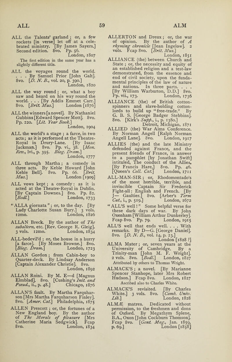ALL the Talents’ garland ; or, a few rockets [in verse] let off at a cele¬ brated ministry. [By James Sayers.] Second edition. 8vo. Pp. 56. London, 1807 The first edition in the same year has a slightly different title. ALL the voyages round the world. ... By Samuel Prior [John Galt]. 8vo. [D. N. B., vol. 20, p. 390.] London, 1820 ALL the way round ; or, what a boy saw and heard on his way round the world. . . . [By Addis Emmet Carr.] 8vo. [Brit. Musi] London [1876] ALL the winners [a novel]. By Nathaniel Gubbins [Edward Spencer Mott]. 8vo. Pp. 220. [Lit. Year Book.\ London, 1904 ALL the world’s a stage ; a farce, in two acts; as it is performed at the Theatre- Royal in Drury-Lane. [By Isaac Jackman.] 8vo. Pp. vi., 38. [Mon. Rev., lvi., p. 395. Biog. Dr ami] London,1777 ALL through Martha; a comedy in three acts. By Keble Howard [John Keble Bell]. 8vo. Pp. 66. [Brit. Mus.] London [1909] ALL vows kept ; a comedy: as it is acted at the Theatre-Royal in Dublin. By Captain Downes.] 8vo. Pp. 82. Bodl.] London, 1733 “ALLA giornata ” ; or, to the day. [By Lady Charlotte Susan Bury.] 3 vols. i2mo. London, 1826 ALLAN Breck. By the author of The subaltern, etc. [Rev. George R. Gleig]. 3 vols. i2mo. London, 1834 ALL-bedevil’d ; or, the house in a hurry 'a farce]. [By Moses Browne.] 8vo. Biog. Dram.] London, 1723 ALLAN Gordon ; from Cabin-boy to Quarter-deck. By Lindsay Anderson [Captain Alexander Christie]. 8vo. London, 1892 ALLAN Roini. By M. E—d [Magnus Elmblad], 8vo. [Cushing’s Init. and Pseud., ii., p. 48.] Chicago, 1876 ALLAN’S fault. By Martha Farquhar- son [Mrs Martha Farquharson Finley]. 8vo. [Amer. Cat.] Philadelphia, 1875 ALLEN Prescott ; or, the fortunes of a New England boy. By the author of The Morals of pleasure [Mrs Catherine Maria Sedgwick]. Fcap 8vo. London, 1834 ALLERTON and Dreux ; or, the war of opinion. By the author of A rhyming chronicle [Jean Ingelow]. 2 vols. Fcap 8vo. [Brit. Musi] London, 1851 ALLIANCE (the) between Church and State ; or, the necessity and equity of an established religion and a test-law demonstrated, from the essence and end of civil society, upon the funda¬ mental principles of the law of nature and nations. In three parts. . . . [By William Warburton, D.D.] 8vo. Pp. vii., 173. London, 1736 ALLIANCE (the) of British cotton- spinners and slave-holding cotton- lords to build up “free-trade.” By G. B. S. [George Badger Stebbins]. 8vo. [Kirk’s Supp., i., p. 1380.] Detroit, Michigan, 1871 ALLIED (the) War Aims Conference. By Norman Angell [Ralph Norman Angell Lane]. 8vo. London, 1917 ALLIES (the) and the late Ministry defended against France, and the present friends of France, in answer to a pamphlet [by Jonathan Swift] intituled, The conduct of the Allies. [By Francis Hare.] 8vo. Pp. 46. [Queen’s Coll. Cat.] London, 1711 ALL-MAN-SIR; or, Rhodomontado’s of the most horrible, terrible, and invincible Captain Sir Frederick Fight-all: English and French. [By J— Gaultier.] 8vo. [Arber’s Term Cat., i., p. 519.] London, 1672: “ ALL’S well! ” Some helpful verse for these dark days of war. By John Oxenham [William Arthur Dunkerley]. Fcap 8vo. Pp. 79. London, 1915, ALL’S well that ends well. . . . With remarks. By D—G. [George Daniel]. 8vo. [D. N. B., vol. 14, p. 23.] London [1828 ?] ALMA Mater ; or, seven years at the University of Cambridge. By a Trinity-man [John M. F. Wright]. 2 vols. 8vo. [Bodl.] London, 1827 Attributed by others to Thomas Wright. ALMACK’S ; a novel. [By Marianne Spencer Stanhope, later Mrs Robert Hudson.] Fcap 8vo. London, 1827 Ascribed also to Charles White. ALMACK’S revisited. [By Charles White.] 3 vols. 8vo. [Camb. Univ. Lib.] London, 1828 ALM^E matres. Dedicated without permission, to the freshmen and dons of Oxford. By Megathym Splene, B.A., Oxon [John Cockburn Thomson]. Fcap 8vo. [Gent. Mag., Jan. 1859, p. 69.] London [1858]